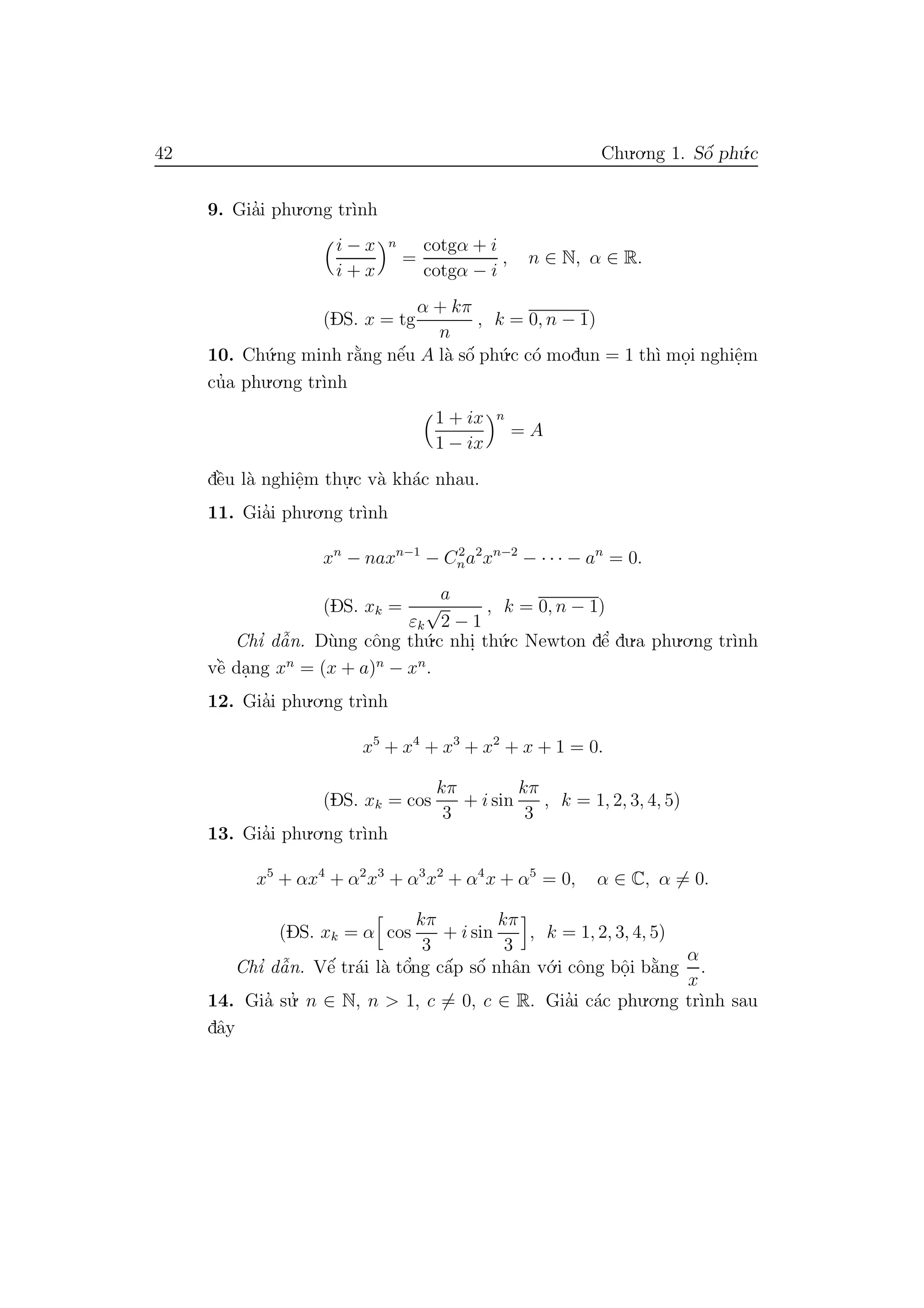 42 Chu.o.ng 1. Sˆo´ ph´u.c
9. Gia’i phu.o.ng tr`ınh
i − x
i + x
n
=
cotgα + i
cotgα − i
, n ∈ N, α ∈ R.
(DS. x = tg
α + kπ
n
, k = 0, n − 1)
10. Ch´u.ng minh r˘a`ng nˆe´u A l`a sˆo´ ph´u.c c´o modun = 1 th`ı mo.i nghiˆe.m
cu’a phu.o.ng tr`ınh
1 + ix
1 − ix
n
= A
dˆe`u l`a nghiˆe.m thu.
.c v`a kh´ac nhau.
11. Gia’i phu.o.ng tr`ınh
xn
− naxn−1
− C2
na2
xn−2
− · · · − an
= 0.
(DS. xk =
a
εk
√
2 − 1
, k = 0, n − 1)
Chı’ dˆa˜n. D`ung cˆong th´u.c nhi. th´u.c Newton dˆe’ du.a phu.o.ng tr`ınh
vˆe` da.ng xn
= (x + a)n
− xn
.
12. Gia’i phu.o.ng tr`ınh
x5
+ x4
+ x3
+ x2
+ x + 1 = 0.
(DS. xk = cos
kπ
3
+ i sin
kπ
3
, k = 1, 2, 3, 4, 5)
13. Gia’i phu.o.ng tr`ınh
x5
+ αx4
+ α2
x3
+ α3
x2
+ α4
x + α5
= 0, α ∈ C, α = 0.
(DS. xk = α cos
kπ
3
+ i sin
kπ
3
, k = 1, 2, 3, 4, 5)
Chı’ dˆa˜n. Vˆe´ tr´ai l`a tˆo’ng cˆa´p sˆo´ nhˆan v´o.i cˆong bˆo.i b˘a`ng
α
x
.
14. Gia’ su.’ n ∈ N, n > 1, c = 0, c ∈ R. Gia’i c´ac phu.o.ng tr`ınh sau
dˆay
 