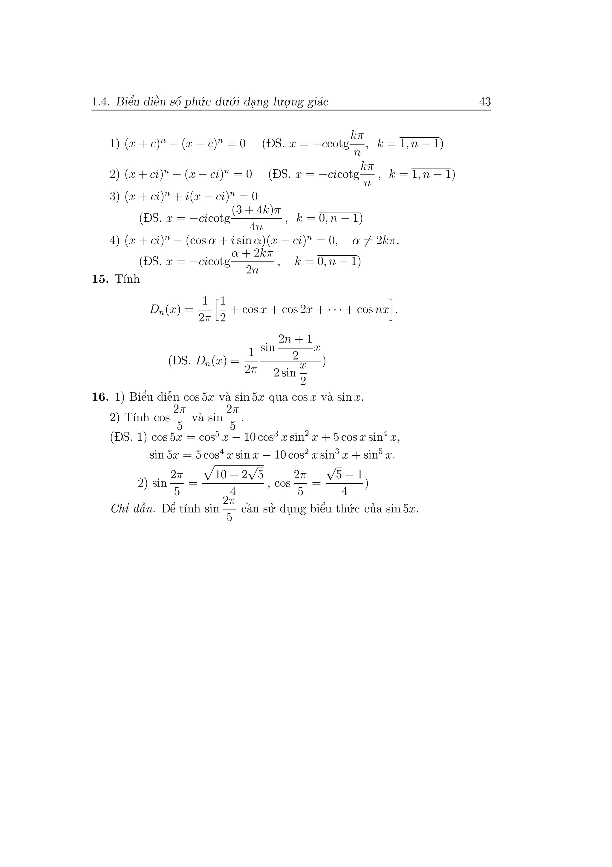 1.4. Biˆe’u diˆe˜n sˆo´ ph´u.c du.´o.i da.ng lu.o.
.ng gi´ac 43
1) (x + c)n
− (x − c)n
= 0 (DS. x = −ccotg
kπ
n
, k = 1, n − 1)
2) (x + ci)n
− (x − ci)n
= 0 (DS. x = −cicotg
kπ
n
, k = 1, n − 1)
3) (x + ci)n
+ i(x − ci)n
= 0
(DS. x = −cicotg
(3 + 4k)π
4n
, k = 0, n − 1)
4) (x + ci)n
− (cos α + i sin α)(x − ci)n
= 0, α = 2kπ.
(DS. x = −cicotg
α + 2kπ
2n
, k = 0, n − 1)
15. T´ınh
Dn(x) =
1
2π
1
2
+ cos x + cos 2x + · · · + cos nx .
(DS. Dn(x) =
1
2π
sin
2n + 1
2
x
2 sin
x
2
)
16. 1) Biˆe’u diˆe˜n cos 5x v`a sin 5x qua cos x v`a sin x.
2) T´ınh cos
2π
5
v`a sin
2π
5
.
(DS. 1) cos 5x = cos5
x − 10 cos3
x sin2
x + 5 cos x sin4
x,
sin 5x = 5 cos4
x sin x − 10 cos2
x sin3
x + sin5
x.
2) sin
2π
5
=
10 + 2
√
5
4
, cos
2π
5
=
√
5 − 1
4
)
Chı’ dˆa˜n. Dˆe’ t´ınh sin
2π
5
cˆa`n su.’ du.ng biˆe’u th´u.c cu’a sin 5x.
 