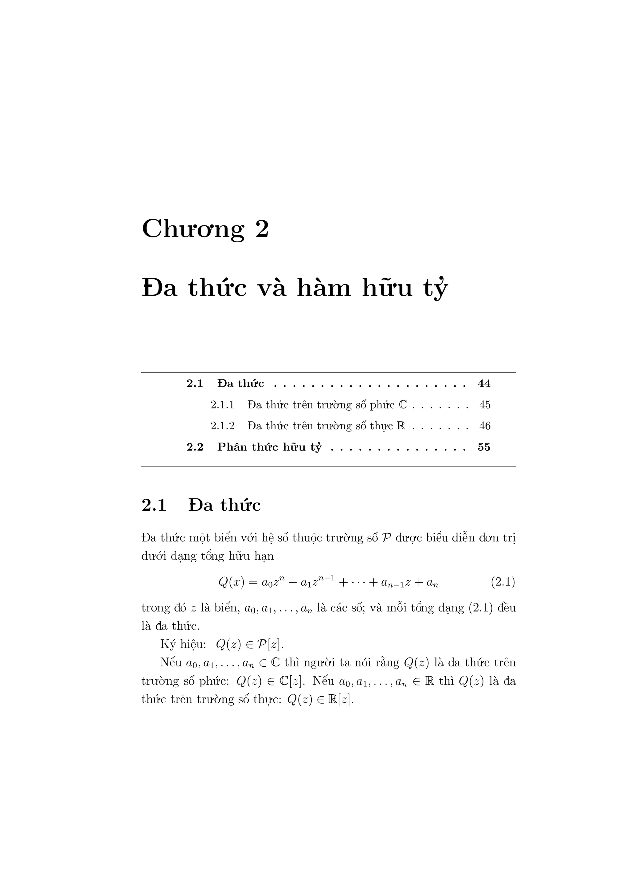 Chu.o.ng 2
D- a th´u.c v`a h`am h˜u.u ty’
2.1 D- a th´u.c . . . . . . . . . . . . . . . . . . . . . 44
2.1.1 D- a th´u.c trˆen tru.`o.ng sˆo´ ph´u.c C . . . . . . . 45
2.1.2 D- a th´u.c trˆen tru.`o.ng sˆo´ thu.
.c R . . . . . . . 46
2.2 Phˆan th´u.c h˜u.u ty’ . . . . . . . . . . . . . . . 55
2.1 D- a th´u.c
Da th´u.c mˆo.t biˆe´n v´o.i hˆe. sˆo´ thuˆo.c tru.`o.ng sˆo´ P du.o.
.c biˆe’u diˆe˜n do.n tri.
du.´o.i da.ng tˆo’ng h˜u.u ha.n
Q(x) = a0zn
+ a1zn−1
+ · · · + an−1z + an (2.1)
trong d´o z l`a biˆe´n, a0, a1, . . ., an l`a c´ac sˆo´; v`a mˆo˜i tˆo’ng da.ng (2.1) dˆe`u
l`a da th´u.c.
K´y hiˆe.u: Q(z) ∈ P[z].
Nˆe´u a0, a1, . . ., an ∈ C th`ı ngu.`o.i ta n´oi r˘a`ng Q(z) l`a da th´u.c trˆen
tru.`o.ng sˆo´ ph´u.c: Q(z) ∈ C[z]. Nˆe´u a0, a1, . . ., an ∈ R th`ı Q(z) l`a da
th´u.c trˆen tru.`o.ng sˆo´ thu.
.c: Q(z) ∈ R[z].
 
