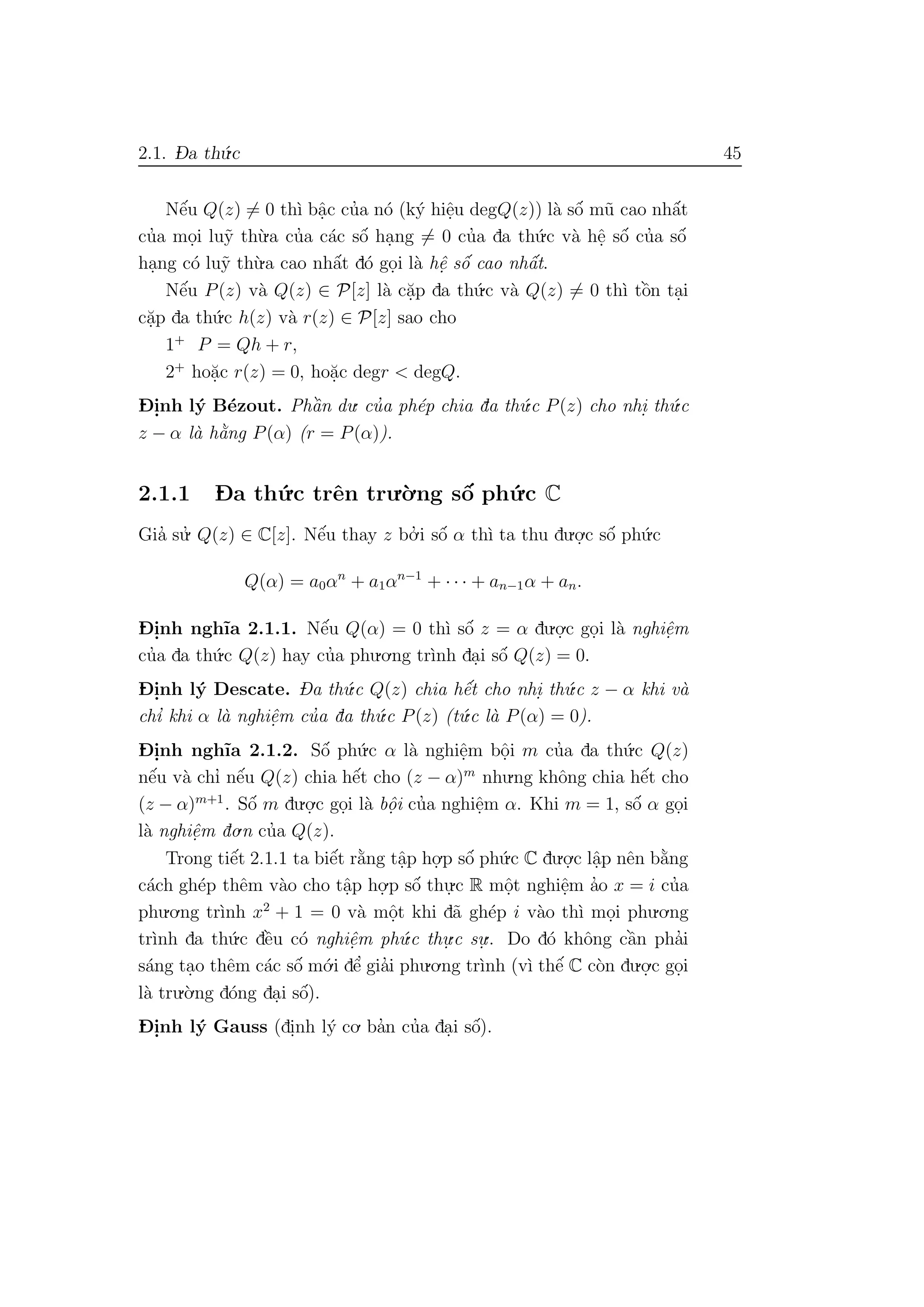 2.1. D- a th´u.c 45
Nˆe´u Q(z) = 0 th`ı bˆa.c cu’a n´o (k´y hiˆe.u degQ(z)) l`a sˆo´ m˜u cao nhˆa´t
cu’a mo.i lu˜y th`u.a cu’a c´ac sˆo´ ha.ng = 0 cu’a da th´u.c v`a hˆe. sˆo´ cu’a sˆo´
ha.ng c´o lu˜y th`u.a cao nhˆa´t d´o go.i l`a hˆe. sˆo´ cao nhˆa´t.
Nˆe´u P(z) v`a Q(z) ∈ P[z] l`a c˘a.p da th´u.c v`a Q(z) = 0 th`ı tˆo`n ta.i
c˘a.p da th´u.c h(z) v`a r(z) ∈ P[z] sao cho
1+
P = Qh + r,
2+
ho˘a.c r(z) = 0, ho˘a.c degr < degQ.
D- i.nh l´y B´ezout. Phˆa`n du. cu’a ph´ep chia da th´u.c P(z) cho nhi. th´u.c
z − α l`a h˘a`ng P(α) (r = P(α)).
2.1.1 D- a th´u.c trˆen tru.`o.ng sˆo´ ph´u.c C
Gia’ su.’ Q(z) ∈ C[z]. Nˆe´u thay z bo.’ i sˆo´ α th`ı ta thu du.o.
.c sˆo´ ph´u.c
Q(α) = a0αn
+ a1αn−1
+ · · · + an−1α + an.
D- i.nh ngh˜ıa 2.1.1. Nˆe´u Q(α) = 0 th`ı sˆo´ z = α du.o.
.c go.i l`a nghiˆe.m
cu’a da th´u.c Q(z) hay cu’a phu.o.ng tr`ınh da.i sˆo´ Q(z) = 0.
D- i.nh l´y Descate. Da th´u.c Q(z) chia hˆe´t cho nhi. th´u.c z − α khi v`a
chı’ khi α l`a nghiˆe.m cu’a da th´u.c P(z) (t´u.c l`a P(α) = 0).
D- i.nh ngh˜ıa 2.1.2. Sˆo´ ph´u.c α l`a nghiˆe.m bˆo.i m cu’a da th´u.c Q(z)
nˆe´u v`a chı’ nˆe´u Q(z) chia hˆe´t cho (z − α)m
nhu.ng khˆong chia hˆe´t cho
(z − α)m+1
. Sˆo´ m du.o.
.c go.i l`a bˆo. i cu’a nghiˆe.m α. Khi m = 1, sˆo´ α go.i
l`a nghiˆe.m do.n cu’a Q(z).
Trong tiˆe´t 2.1.1 ta biˆe´t r˘a`ng tˆa.p ho.
.p sˆo´ ph´u.c C du.o.
.c lˆa.p nˆen b˘a`ng
c´ach gh´ep thˆem v`ao cho tˆa.p ho.
.p sˆo´ thu.
.c R mˆo.t nghiˆe.m a’o x = i cu’a
phu.o.ng tr`ınh x2
+ 1 = 0 v`a mˆo.t khi d˜a gh´ep i v`ao th`ı mo.i phu.o.ng
tr`ınh da th´u.c dˆe`u c´o nghiˆe.m ph´u.c thu.
.c su.
.. Do d´o khˆong cˆa`n pha’i
s´ang ta.o thˆem c´ac sˆo´ m´o.i dˆe’ gia’i phu.o.ng tr`ınh (v`ı thˆe´ C c`on du.o.
.c go.i
l`a tru.`o.ng d´ong da.i sˆo´).
D- i.nh l´y Gauss (di.nh l´y co. ba’n cu’a da.i sˆo´).
 
