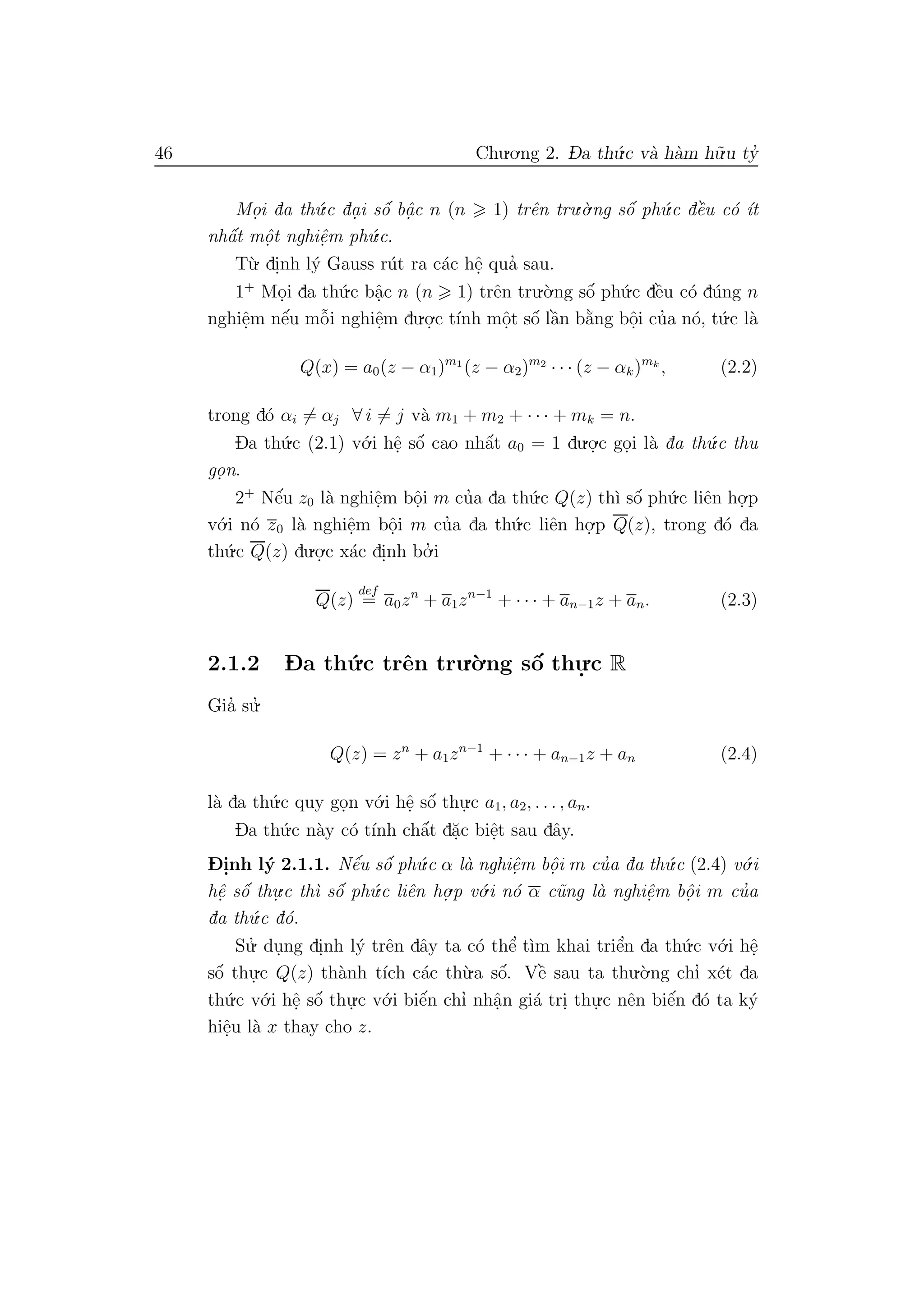 46 Chu.o.ng 2. D- a th´u.c v`a h`am h˜u.u ty’
Mo.i da th´u.c da. i sˆo´ bˆa. c n (n 1) trˆen tru.`o.ng sˆo´ ph´u.c dˆe`u c´o ´ıt
nhˆa´t mˆo. t nghiˆe.m ph´u.c.
T`u. di.nh l´y Gauss r´ut ra c´ac hˆe. qua’ sau.
1+
Mo.i da th´u.c bˆa.c n (n 1) trˆen tru.`o.ng sˆo´ ph´u.c dˆe`u c´o d´ung n
nghiˆe.m nˆe´u mˆo˜i nghiˆe.m du.o.
.c t´ınh mˆo.t sˆo´ lˆa`n b˘a`ng bˆo.i cu’a n´o, t´u.c l`a
Q(x) = a0(z − α1)m1
(z − α2)m2
· · · (z − αk)mk
, (2.2)
trong d´o αi = αj ∀ i = j v`a m1 + m2 + · · · + mk = n.
Da th´u.c (2.1) v´o.i hˆe. sˆo´ cao nhˆa´t a0 = 1 du.o.
.c go.i l`a da th´u.c thu
go. n.
2+
Nˆe´u z0 l`a nghiˆe.m bˆo.i m cu’a da th´u.c Q(z) th`ı sˆo´ ph´u.c liˆen ho.
.p
v´o.i n´o z0 l`a nghiˆe.m bˆo.i m cu’a da th´u.c liˆen ho.
.p Q(z), trong d´o da
th´u.c Q(z) du.o.
.c x´ac di.nh bo.’ i
Q(z)
def
= a0zn
+ a1zn−1
+ · · · + an−1z + an. (2.3)
2.1.2 D- a th´u.c trˆen tru.`o.ng sˆo´ thu.
.c R
Gia’ su.’
Q(z) = zn
+ a1zn−1
+ · · · + an−1z + an (2.4)
l`a da th´u.c quy go.n v´o.i hˆe. sˆo´ thu.
.c a1, a2, . . . , an.
Da th´u.c n`ay c´o t´ınh chˆa´t d˘a.c biˆe.t sau dˆay.
D- i.nh l´y 2.1.1. Nˆe´u sˆo´ ph´u.c α l`a nghiˆe.m bˆo. i m cu’a da th´u.c (2.4) v´o.i
hˆe. sˆo´ thu.
.c th`ı sˆo´ ph´u.c liˆen ho.
.p v´o.i n´o α c˜ung l`a nghiˆe.m bˆo. i m cu’a
da th´u.c d´o.
Su.’ du.ng di.nh l´y trˆen dˆay ta c´o thˆe’ t`ım khai triˆe’n da th´u.c v´o.i hˆe.
sˆo´ thu.
.c Q(z) th`anh t´ıch c´ac th`u.a sˆo´. Vˆe` sau ta thu.`o.ng chı’ x´et da
th´u.c v´o.i hˆe. sˆo´ thu.
.c v´o.i biˆe´n chı’ nhˆa.n gi´a tri. thu.
.c nˆen biˆe´n d´o ta k´y
hiˆe.u l`a x thay cho z.
 
