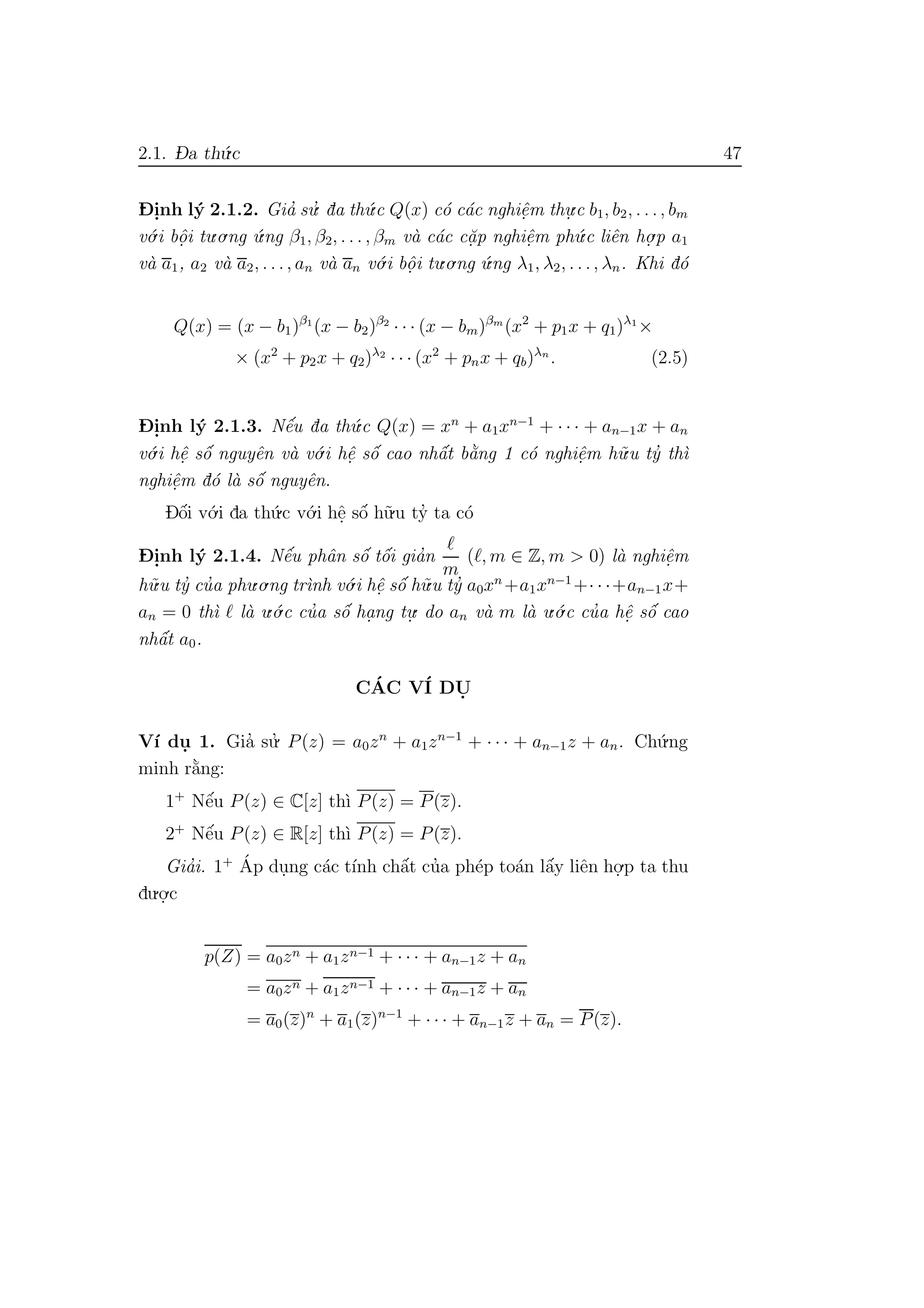 2.1. D- a th´u.c 47
D- i.nh l´y 2.1.2. Gia’ su.’ da th´u.c Q(x) c´o c´ac nghiˆe.m thu.
.c b1, b2, . . ., bm
v´o.i bˆo. i tu.o.ng ´u.ng β1, β2, . . . , βm v`a c´ac c˘a. p nghiˆe.m ph´u.c liˆen ho.
.p a1
v`a a1, a2 v`a a2, . . ., an v`a an v´o.i bˆo. i tu.o.ng ´u.ng λ1, λ2, . . ., λn. Khi d´o
Q(x) = (x − b1)β1
(x − b2)β2
· · · (x − bm)βm
(x2
+ p1x + q1)λ1
×
× (x2
+ p2x + q2)λ2
· · · (x2
+ pnx + qb)λn
. (2.5)
D- i.nh l´y 2.1.3. Nˆe´u da th´u.c Q(x) = xn
+ a1xn−1
+ · · · + an−1x + an
v´o.i hˆe. sˆo´ nguyˆen v`a v´o.i hˆe. sˆo´ cao nhˆa´t b˘a`ng 1 c´o nghiˆe.m h˜u.u ty’ th`ı
nghiˆe.m d´o l`a sˆo´ nguyˆen.
Dˆo´i v´o.i da th´u.c v´o.i hˆe. sˆo´ h˜u.u ty’ ta c´o
D- i.nh l´y 2.1.4. Nˆe´u phˆan sˆo´ tˆo´i gia’n
m
( , m ∈ Z, m > 0) l`a nghiˆe.m
h˜u.u ty’ cu’a phu.o.ng tr`ınh v´o.i hˆe. sˆo´ h˜u.u ty’ a0xn
+a1xn−1
+· · ·+an−1x+
an = 0 th`ı l`a u.´o.c cu’a sˆo´ ha. ng tu.
. do an v`a m l`a u.´o.c cu’a hˆe. sˆo´ cao
nhˆa´t a0.
C´AC V´I DU.
V´ı du. 1. Gia’ su.’ P(z) = a0zn
+ a1zn−1
+ · · · + an−1z + an. Ch´u.ng
minh r˘a`ng:
1+
Nˆe´u P(z) ∈ C[z] th`ı P(z) = P(z).
2+
Nˆe´u P(z) ∈ R[z] th`ı P(z) = P(z).
Gia’i. 1+ ´Ap du.ng c´ac t´ınh chˆa´t cu’a ph´ep to´an lˆa´y liˆen ho.
.p ta thu
du.o.
.c
p(Z) = a0zn + a1zn−1 + · · · + an−1z + an
= a0zn + a1zn−1 + · · · + an−1z + an
= a0(z)n
+ a1(z)n−1
+ · · · + an−1z + an = P(z).
 