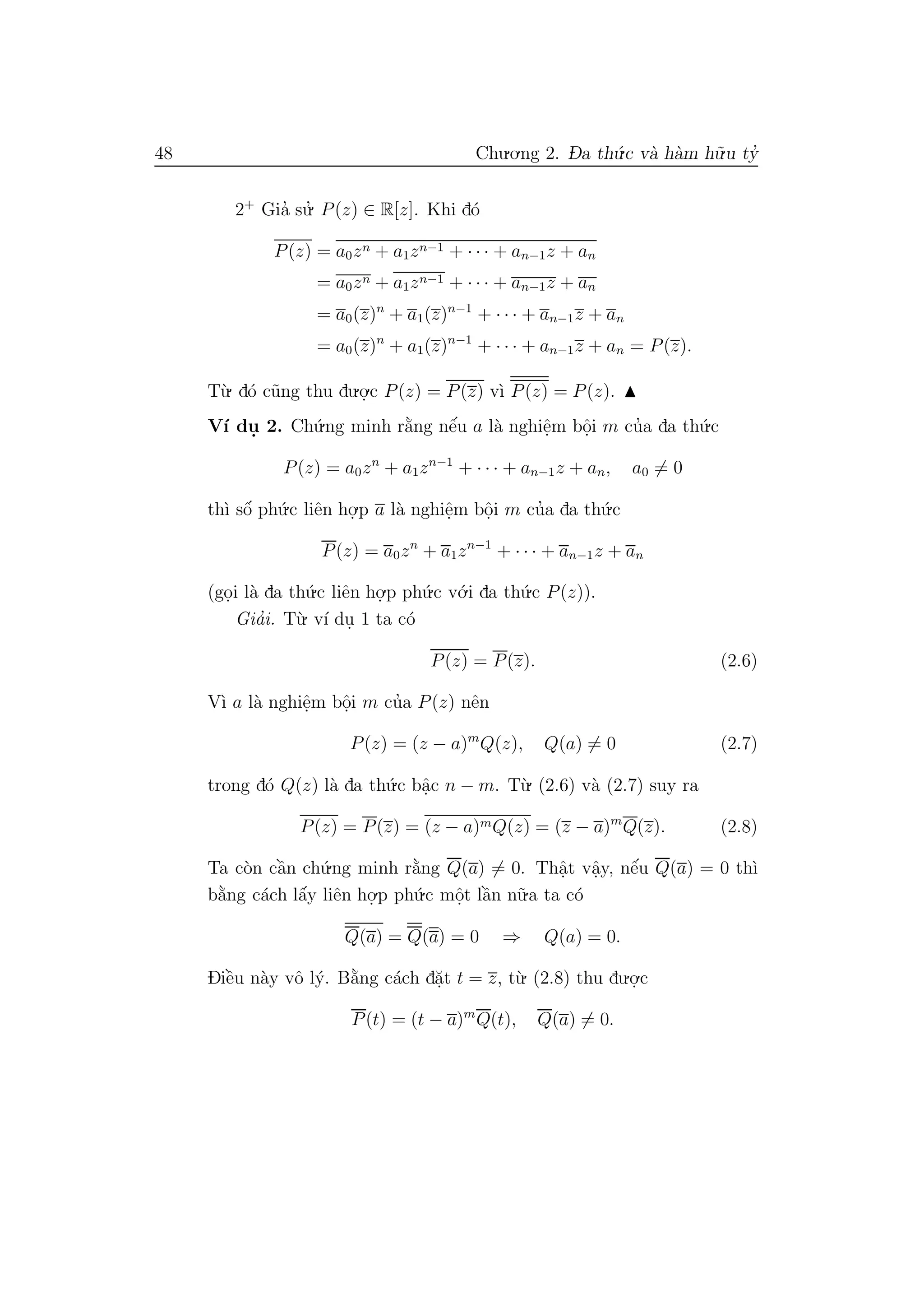 48 Chu.o.ng 2. D- a th´u.c v`a h`am h˜u.u ty’
2+
Gia’ su.’ P(z) ∈ R[z]. Khi d´o
P(z) = a0zn + a1zn−1 + · · · + an−1z + an
= a0zn + a1zn−1 + · · · + an−1z + an
= a0(z)n
+ a1(z)n−1
+ · · · + an−1z + an
= a0(z)n
+ a1(z)n−1
+ · · · + an−1z + an = P(z).
T`u. d´o c˜ung thu du.o.
.c P(z) = P(z) v`ı P(z) = P(z).
V´ı du. 2. Ch´u.ng minh r˘a`ng nˆe´u a l`a nghiˆe.m bˆo.i m cu’a da th´u.c
P(z) = a0zn
+ a1zn−1
+ · · · + an−1z + an, a0 = 0
th`ı sˆo´ ph´u.c liˆen ho.
.p a l`a nghiˆe.m bˆo.i m cu’a da th´u.c
P(z) = a0zn
+ a1zn−1
+ · · · + an−1z + an
(go.i l`a da th´u.c liˆen ho.
.p ph´u.c v´o.i da th´u.c P(z)).
Gia’i. T`u. v´ı du. 1 ta c´o
P(z) = P(z). (2.6)
V`ı a l`a nghiˆe.m bˆo.i m cu’a P(z) nˆen
P(z) = (z − a)m
Q(z), Q(a) = 0 (2.7)
trong d´o Q(z) l`a da th´u.c bˆa.c n − m. T`u. (2.6) v`a (2.7) suy ra
P(z) = P(z) = (z − a)mQ(z) = (z − a)m
Q(z). (2.8)
Ta c`on cˆa`n ch´u.ng minh r˘a`ng Q(a) = 0. Thˆa.t vˆa.y, nˆe´u Q(a) = 0 th`ı
b˘a`ng c´ach lˆa´y liˆen ho.
.p ph´u.c mˆo.t lˆa`n n˜u.a ta c´o
Q(a) = Q(a) = 0 ⇒ Q(a) = 0.
Diˆe`u n`ay vˆo l´y. B˘a`ng c´ach d˘a.t t = z, t`u. (2.8) thu du.o.
.c
P(t) = (t − a)m
Q(t), Q(a) = 0.
 