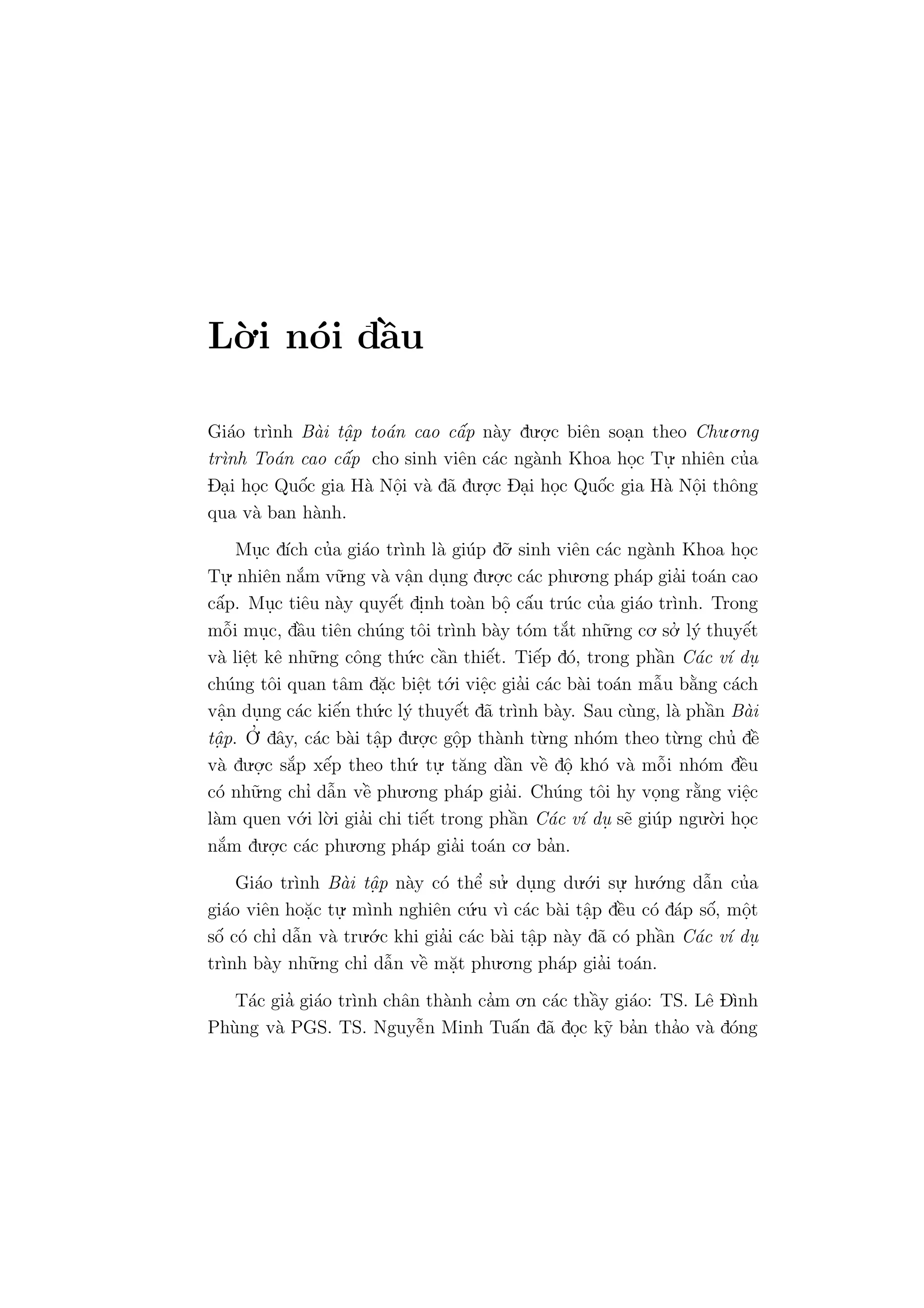 L`o.i n´oi dˆa`u
Gi´ao tr`ınh B`ai tˆa. p to´an cao cˆa´p n`ay du.o.
.c biˆen soa.n theo Chu.o.ng
tr`ınh To´an cao cˆa´p cho sinh viˆen c´ac ng`anh Khoa ho.c Tu.
. nhiˆen cu’a
Da.i ho.c Quˆo´c gia H`a Nˆo.i v`a d˜a du.o.
.c Da.i ho.c Quˆo´c gia H`a Nˆo.i thˆong
qua v`a ban h`anh.
Mu.c d´ıch cu’a gi´ao tr`ınh l`a gi´up d˜o. sinh viˆen c´ac ng`anh Khoa ho.c
Tu.
. nhiˆen n˘a´m v˜u.ng v`a vˆa.n du.ng du.o.
.c c´ac phu.o.ng ph´ap gia’i to´an cao
cˆa´p. Mu.c tiˆeu n`ay quyˆe´t di.nh to`an bˆo. cˆa´u tr´uc cu’a gi´ao tr`ınh. Trong
mˆo˜i mu.c, dˆa`u tiˆen ch´ung tˆoi tr`ınh b`ay t´om t˘a´t nh˜u.ng co. so.’ l´y thuyˆe´t
v`a liˆe.t kˆe nh˜u.ng cˆong th´u.c cˆa`n thiˆe´t. Tiˆe´p d´o, trong phˆa`n C´ac v´ı du.
ch´ung tˆoi quan tˆam d˘a.c biˆe.t t´o.i viˆe.c gia’i c´ac b`ai to´an mˆa˜u b˘a`ng c´ach
vˆa.n du.ng c´ac kiˆe´n th´u.c l´y thuyˆe´t d˜a tr`ınh b`ay. Sau c`ung, l`a phˆa`n B`ai
tˆa. p. O
.’ dˆay, c´ac b`ai tˆa.p du.o.
.c gˆo.p th`anh t`u.ng nh´om theo t`u.ng chu’ dˆe`
v`a du.o.
.c s˘a´p xˆe´p theo th´u. tu.
. t˘ang dˆa`n vˆe` dˆo. kh´o v`a mˆo˜i nh´om dˆe`u
c´o nh˜u.ng chı’ dˆa˜n vˆe` phu.o.ng ph´ap gia’i. Ch´ung tˆoi hy vo.ng r˘a`ng viˆe.c
l`am quen v´o.i l`o.i gia’i chi tiˆe´t trong phˆa`n C´ac v´ı du. s˜e gi´up ngu.`o.i ho.c
n˘a´m du.o.
.c c´ac phu.o.ng ph´ap gia’i to´an co. ba’n.
Gi´ao tr`ınh B`ai tˆa. p n`ay c´o thˆe’ su.’ du.ng du.´o.i su.
. hu.´o.ng dˆa˜n cu’a
gi´ao viˆen ho˘a.c tu.
. m`ınh nghiˆen c´u.u v`ı c´ac b`ai tˆa.p dˆe`u c´o d´ap sˆo´, mˆo.t
sˆo´ c´o chı’ dˆa˜n v`a tru.´o.c khi gia’i c´ac b`ai tˆa.p n`ay d˜a c´o phˆa`n C´ac v´ı du.
tr`ınh b`ay nh˜u.ng chı’ dˆa˜n vˆe` m˘a.t phu.o.ng ph´ap gia’i to´an.
T´ac gia’ gi´ao tr`ınh chˆan th`anh ca’m o.n c´ac thˆa`y gi´ao: TS. Lˆe D`ınh
Ph`ung v`a PGS. TS. Nguyˆe˜n Minh Tuˆa´n d˜a do.c k˜y ba’n tha’o v`a d´ong
 