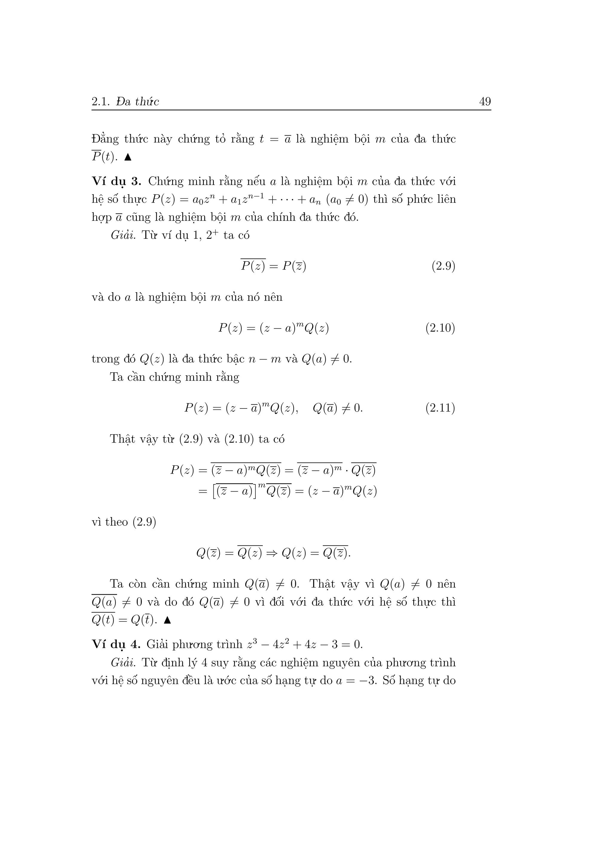 2.1. D- a th´u.c 49
D˘a’ng th´u.c n`ay ch´u.ng to’ r˘a`ng t = a l`a nghiˆe.m bˆo.i m cu’a da th´u.c
P(t).
V´ı du. 3. Ch´u.ng minh r˘a`ng nˆe´u a l`a nghiˆe.m bˆo.i m cu’a da th´u.c v´o.i
hˆe. sˆo´ thu.
.c P(z) = a0zn
+ a1zn−1
+ · · · + an (a0 = 0) th`ı sˆo´ ph´u.c liˆen
ho.
.p a c˜ung l`a nghiˆe.m bˆo.i m cu’a ch´ınh da th´u.c d´o.
Gia’i. T`u. v´ı du. 1, 2+
ta c´o
P(z) = P(z) (2.9)
v`a do a l`a nghiˆe.m bˆo.i m cu’a n´o nˆen
P(z) = (z − a)m
Q(z) (2.10)
trong d´o Q(z) l`a da th´u.c bˆa.c n − m v`a Q(a) = 0.
Ta cˆa`n ch´u.ng minh r˘a`ng
P(z) = (z − a)m
Q(z), Q(a) = 0. (2.11)
Thˆa.t vˆa.y t`u. (2.9) v`a (2.10) ta c´o
P(z) = (z − a)mQ(z) = (z − a)m · Q(z)
= (z − a)
m
Q(z) = (z − a)m
Q(z)
v`ı theo (2.9)
Q(z) = Q(z) ⇒ Q(z) = Q(z).
Ta c`on cˆa`n ch´u.ng minh Q(a) = 0. Thˆa.t vˆa.y v`ı Q(a) = 0 nˆen
Q(a) = 0 v`a do d´o Q(a) = 0 v`ı dˆo´i v´o.i da th´u.c v´o.i hˆe. sˆo´ thu.
.c th`ı
Q(t) = Q(t).
V´ı du. 4. Gia’i phu.o.ng tr`ınh z3
− 4z2
+ 4z − 3 = 0.
Gia’i. T`u. di.nh l´y 4 suy r˘a`ng c´ac nghiˆe.m nguyˆen cu’a phu.o.ng tr`ınh
v´o.i hˆe. sˆo´ nguyˆen dˆe`u l`a u.´o.c cu’a sˆo´ ha.ng tu.
. do a = −3. Sˆo´ ha.ng tu.
. do
 