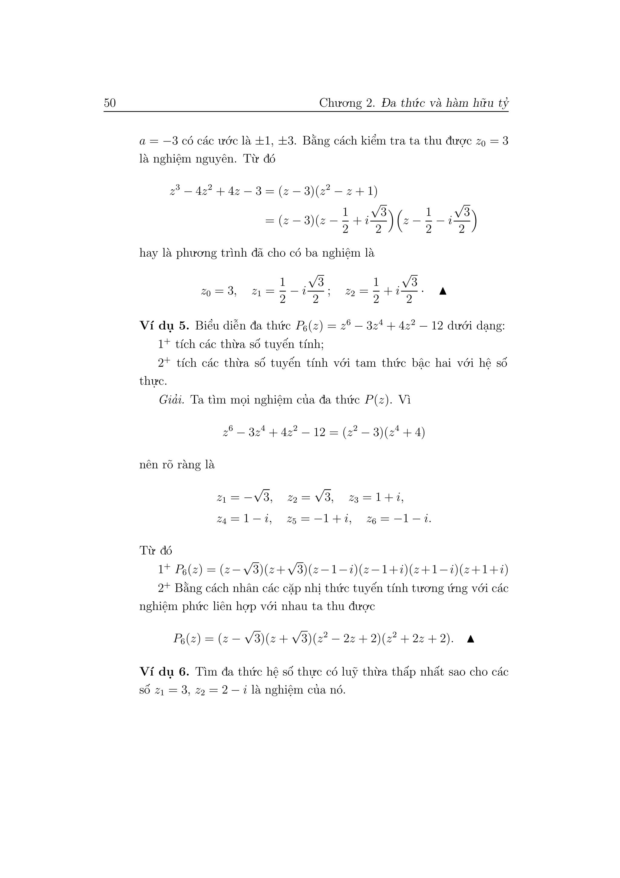 50 Chu.o.ng 2. D- a th´u.c v`a h`am h˜u.u ty’
a = −3 c´o c´ac u.´o.c l`a ±1, ±3. B˘a`ng c´ach kiˆe’m tra ta thu du.o.
.c z0 = 3
l`a nghiˆe.m nguyˆen. T`u. d´o
z3
− 4z2
+ 4z − 3 = (z − 3)(z2
− z + 1)
= (z − 3)(z −
1
2
+ i
√
3
2
z −
1
2
− i
√
3
2
hay l`a phu.o.ng tr`ınh d˜a cho c´o ba nghiˆe.m l`a
z0 = 3, z1 =
1
2
− i
√
3
2
; z2 =
1
2
+ i
√
3
2
·
V´ı du. 5. Biˆe’u diˆe˜n da th´u.c P6(z) = z6
− 3z4
+ 4z2
− 12 du.´o.i da.ng:
1+
t´ıch c´ac th`u.a sˆo´ tuyˆe´n t´ınh;
2+
t´ıch c´ac th`u.a sˆo´ tuyˆe´n t´ınh v´o.i tam th´u.c bˆa.c hai v´o.i hˆe. sˆo´
thu.
.c.
Gia’i. Ta t`ım mo.i nghiˆe.m cu’a da th´u.c P(z). V`ı
z6
− 3z4
+ 4z2
− 12 = (z2
− 3)(z4
+ 4)
nˆen r˜o r`ang l`a
z1 = −
√
3, z2 =
√
3, z3 = 1 + i,
z4 = 1 − i, z5 = −1 + i, z6 = −1 − i.
T`u. d´o
1+
P6(z) = (z−
√
3)(z+
√
3)(z−1−i)(z−1+i)(z+1−i)(z+1+i)
2+
B˘a`ng c´ach nhˆan c´ac c˘a.p nhi. th´u.c tuyˆe´n t´ınh tu.o.ng ´u.ng v´o.i c´ac
nghiˆe.m ph´u.c liˆen ho.
.p v´o.i nhau ta thu du.o.
.c
P6(z) = (z −
√
3)(z +
√
3)(z2
− 2z + 2)(z2
+ 2z + 2).
V´ı du. 6. T`ım da th´u.c hˆe. sˆo´ thu.
.c c´o lu˜y th`u.a thˆa´p nhˆa´t sao cho c´ac
sˆo´ z1 = 3, z2 = 2 − i l`a nghiˆe.m cu’a n´o.
 
