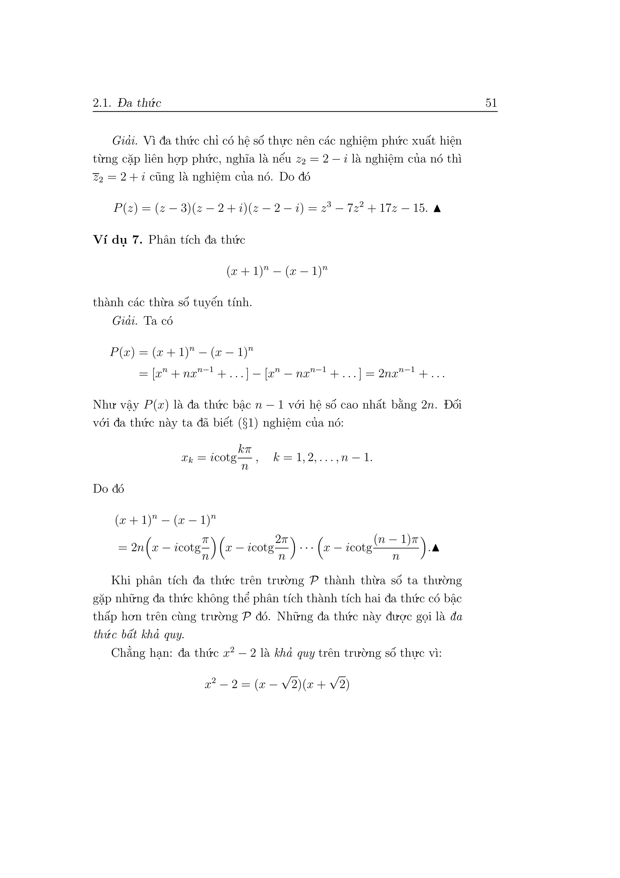 2.1. D- a th´u.c 51
Gia’i. V`ı da th´u.c chı’ c´o hˆe. sˆo´ thu.
.c nˆen c´ac nghiˆe.m ph´u.c xuˆa´t hiˆe.n
t`u.ng c˘a.p liˆen ho.
.p ph´u.c, ngh˜ıa l`a nˆe´u z2 = 2 − i l`a nghiˆe.m cu’a n´o th`ı
z2 = 2 + i c˜ung l`a nghiˆe.m cu’a n´o. Do d´o
P(z) = (z − 3)(z − 2 + i)(z − 2 − i) = z3
− 7z2
+ 17z − 15.
V´ı du. 7. Phˆan t´ıch da th´u.c
(x + 1)n
− (x − 1)n
th`anh c´ac th`u.a sˆo´ tuyˆe´n t´ınh.
Gia’i. Ta c´o
P(x) = (x + 1)n
− (x − 1)n
= [xn
+ nxn−1
+ . . . ] − [xn
− nxn−1
+ . . . ] = 2nxn−1
+ . . .
Nhu. vˆa.y P(x) l`a da th´u.c bˆa.c n − 1 v´o.i hˆe. sˆo´ cao nhˆa´t b˘a`ng 2n. Dˆo´i
v´o.i da th´u.c n`ay ta d˜a biˆe´t (§1) nghiˆe.m cu’a n´o:
xk = icotg
kπ
n
, k = 1, 2, . . . , n − 1.
Do d´o
(x + 1)n
− (x − 1)n
= 2n x − icotg
π
n
x − icotg
2π
n
· · · x − icotg
(n − 1)π
n
.
Khi phˆan t´ıch da th´u.c trˆen tru.`o.ng P th`anh th`u.a sˆo´ ta thu.`o.ng
g˘a.p nh˜u.ng da th´u.c khˆong thˆe’ phˆan t´ıch th`anh t´ıch hai da th´u.c c´o bˆa.c
thˆa´p ho.n trˆen c`ung tru.`o.ng P d´o. Nh˜u.ng da th´u.c n`ay du.o.
.c go.i l`a da
th´u.c bˆa´t kha’ quy.
Ch˘a’ng ha.n: da th´u.c x2
− 2 l`a kha’ quy trˆen tru.`o.ng sˆo´ thu.
.c v`ı:
x2
− 2 = (x −
√
2)(x +
√
2)
 