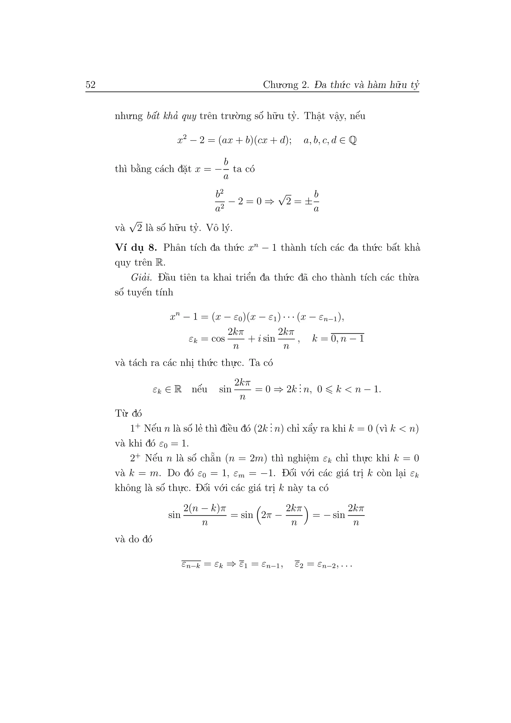 52 Chu.o.ng 2. D- a th´u.c v`a h`am h˜u.u ty’
nhu.ng bˆa´t kha’ quy trˆen tru.`o.ng sˆo´ h˜u.u ty’. Thˆa.t vˆa.y, nˆe´u
x2
− 2 = (ax + b)(cx + d); a, b, c, d ∈ Q
th`ı b˘a`ng c´ach d˘a.t x = −
b
a
ta c´o
b2
a2
− 2 = 0 ⇒
√
2 = ±
b
a
v`a
√
2 l`a sˆo´ h˜u.u ty’. Vˆo l´y.
V´ı du. 8. Phˆan t´ıch da th´u.c xn
− 1 th`anh t´ıch c´ac da th´u.c bˆa´t kha’
quy trˆen R.
Gia’i. Dˆa`u tiˆen ta khai triˆe’n da th´u.c d˜a cho th`anh t´ıch c´ac th`u.a
sˆo´ tuyˆe´n t´ınh
xn
− 1 = (x − ε0)(x − ε1) · · · (x − εn−1),
εk = cos
2kπ
n
+ i sin
2kπ
n
, k = 0, n − 1
v`a t´ach ra c´ac nhi. th´u.c thu.
.c. Ta c´o
εk ∈ R nˆe´u sin
2kπ
n
= 0 ⇒ 2k
... n, 0 k < n − 1.
T`u. d´o
1+
Nˆe´u n l`a sˆo´ le’ th`ı diˆe`u d´o (2k
... n) chı’ xˆa’y ra khi k = 0 (v`ı k < n)
v`a khi d´o ε0 = 1.
2+
Nˆe´u n l`a sˆo´ ch˘a˜n (n = 2m) th`ı nghiˆe.m εk chı’ thu.
.c khi k = 0
v`a k = m. Do d´o ε0 = 1, εm = −1. Dˆo´i v´o.i c´ac gi´a tri. k c`on la.i εk
khˆong l`a sˆo´ thu.
.c. Dˆo´i v´o.i c´ac gi´a tri. k n`ay ta c´o
sin
2(n − k)π
n
= sin 2π −
2kπ
n
= − sin
2kπ
n
v`a do d´o
εn−k = εk ⇒ ε1 = εn−1, ε2 = εn−2, . . .
 