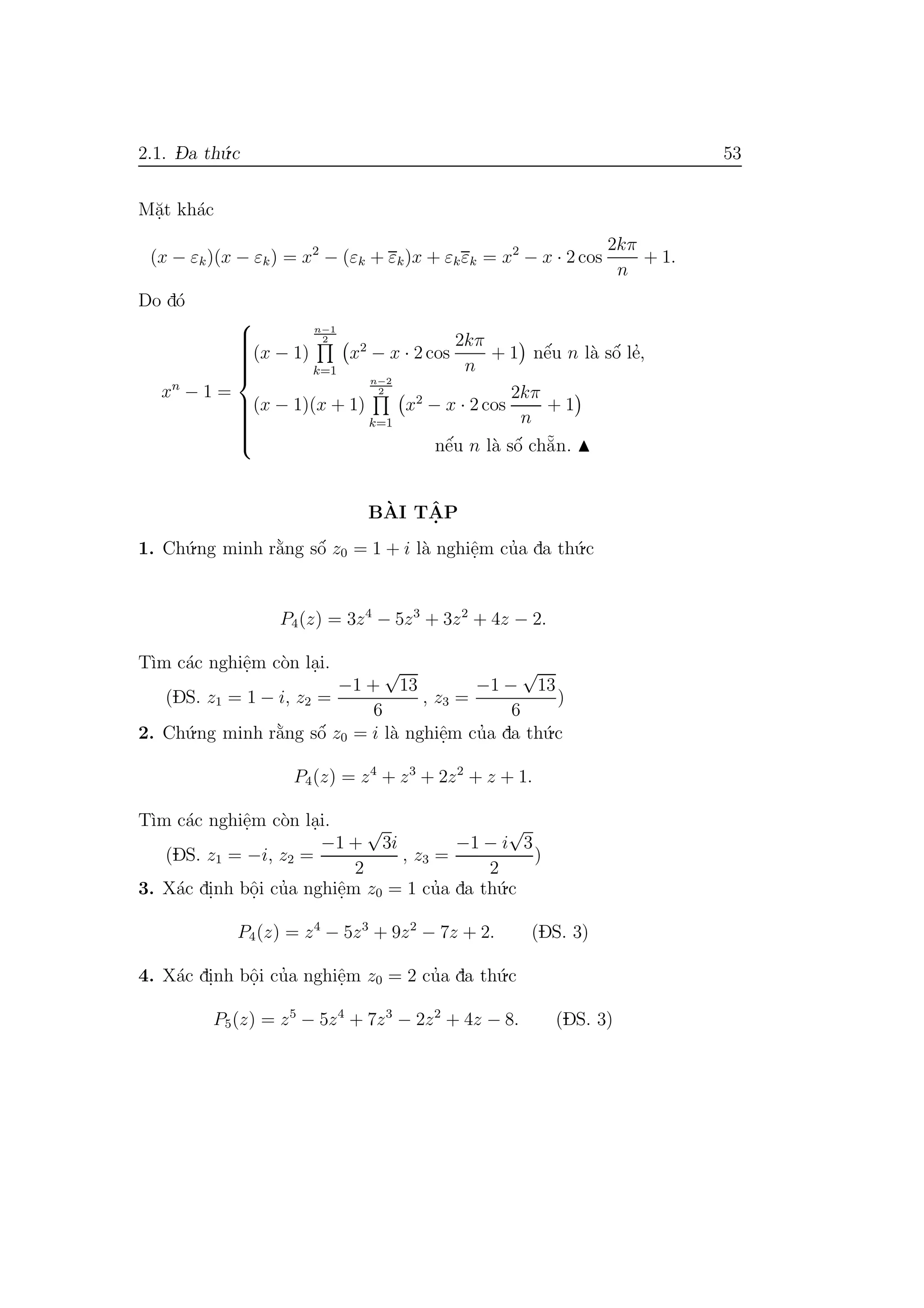 2.1. D- a th´u.c 53
M˘a.t kh´ac
(x − εk)(x − εk) = x2
− (εk + εk)x + εkεk = x2
− x · 2 cos
2kπ
n
+ 1.
Do d´o
xn
− 1 =



(x − 1)
n−1
2
k=1
x2
− x · 2 cos
2kπ
n
+ 1 nˆe´u n l`a sˆo´ le’,
(x − 1)(x + 1)
n−2
2
k=1
x2
− x · 2 cos
2kπ
n
+ 1
nˆe´u n l`a sˆo´ ch˘a˜n.
B`AI TˆA. P
1. Ch´u.ng minh r˘a`ng sˆo´ z0 = 1 + i l`a nghiˆe.m cu’a da th´u.c
P4(z) = 3z4
− 5z3
+ 3z2
+ 4z − 2.
T`ım c´ac nghiˆe.m c`on la.i.
(DS. z1 = 1 − i, z2 =
−1 +
√
13
6
, z3 =
−1 −
√
13
6
)
2. Ch´u.ng minh r˘a`ng sˆo´ z0 = i l`a nghiˆe.m cu’a da th´u.c
P4(z) = z4
+ z3
+ 2z2
+ z + 1.
T`ım c´ac nghiˆe.m c`on la.i.
(DS. z1 = −i, z2 =
−1 +
√
3i
2
, z3 =
−1 − i
√
3
2
)
3. X´ac di.nh bˆo.i cu’a nghiˆe.m z0 = 1 cu’a da th´u.c
P4(z) = z4
− 5z3
+ 9z2
− 7z + 2. (DS. 3)
4. X´ac di.nh bˆo.i cu’a nghiˆe.m z0 = 2 cu’a da th´u.c
P5(z) = z5
− 5z4
+ 7z3
− 2z2
+ 4z − 8. (DS. 3)
 