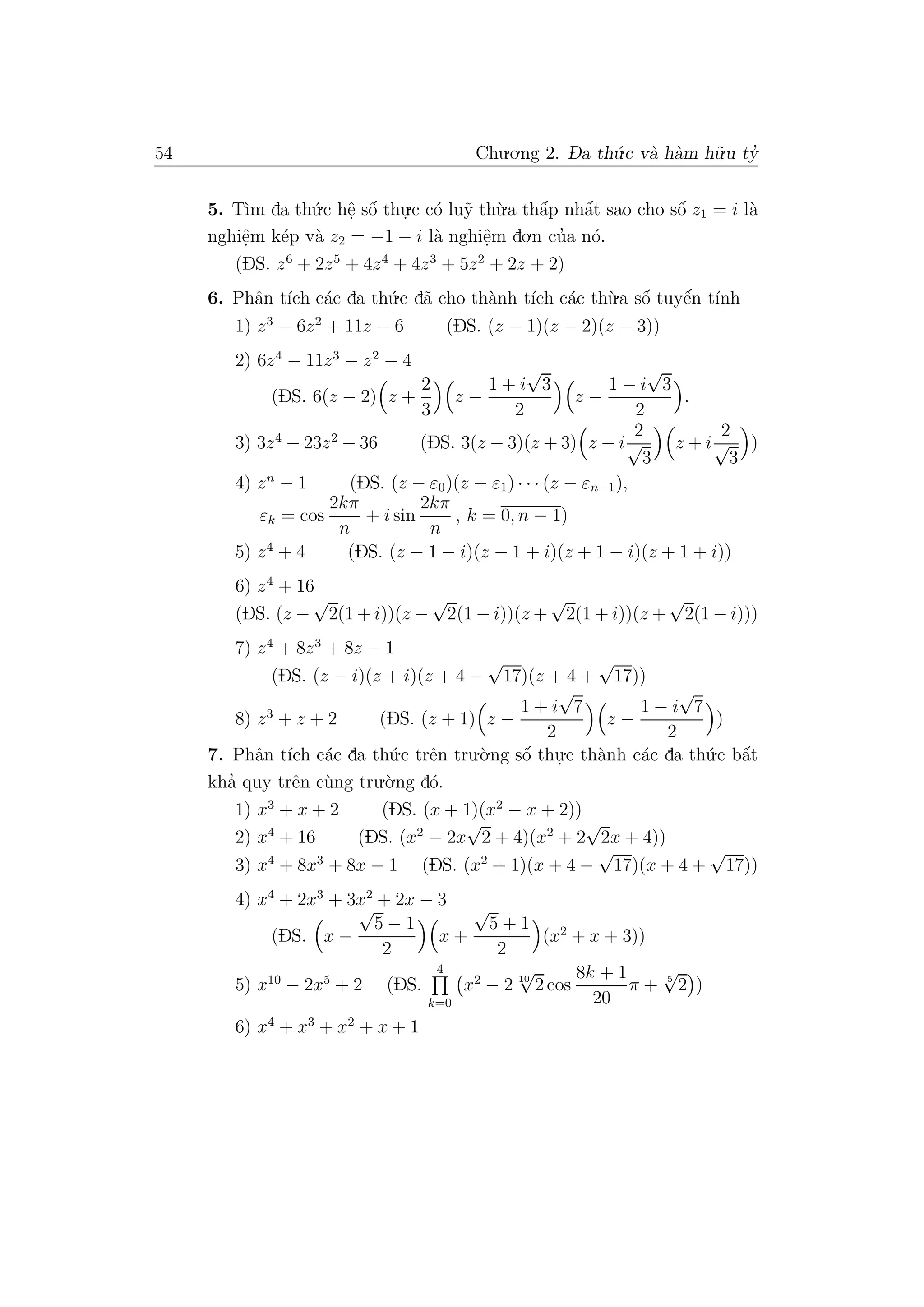 54 Chu.o.ng 2. D- a th´u.c v`a h`am h˜u.u ty’
5. T`ım da th´u.c hˆe. sˆo´ thu.
.c c´o lu˜y th`u.a thˆa´p nhˆa´t sao cho sˆo´ z1 = i l`a
nghiˆe.m k´ep v`a z2 = −1 − i l`a nghiˆe.m do.n cu’a n´o.
(DS. z6
+ 2z5
+ 4z4
+ 4z3
+ 5z2
+ 2z + 2)
6. Phˆan t´ıch c´ac da th´u.c d˜a cho th`anh t´ıch c´ac th`u.a sˆo´ tuyˆe´n t´ınh
1) z3
− 6z2
+ 11z − 6 (DS. (z − 1)(z − 2)(z − 3))
2) 6z4
− 11z3
− z2
− 4
(DS. 6(z − 2) z +
2
3
z −
1 + i
√
3
2
z −
1 − i
√
3
2
.
3) 3z4
− 23z2
− 36 (DS. 3(z − 3)(z + 3) z − i
2
√
3
z + i
2
√
3
)
4) zn
− 1 (DS. (z − ε0)(z − ε1) · · · (z − εn−1),
εk = cos
2kπ
n
+ i sin
2kπ
n
, k = 0, n − 1)
5) z4
+ 4 (DS. (z − 1 − i)(z − 1 + i)(z + 1 − i)(z + 1 + i))
6) z4
+ 16
(DS. (z −
√
2(1 + i))(z −
√
2(1 − i))(z +
√
2(1 + i))(z +
√
2(1 − i)))
7) z4
+ 8z3
+ 8z − 1
(DS. (z − i)(z + i)(z + 4 −
√
17)(z + 4 +
√
17))
8) z3
+ z + 2 (DS. (z + 1) z −
1 + i
√
7
2
z −
1 − i
√
7
2
)
7. Phˆan t´ıch c´ac da th´u.c trˆen tru.`o.ng sˆo´ thu.
.c th`anh c´ac da th´u.c bˆa´t
kha’ quy trˆen c`ung tru.`o.ng d´o.
1) x3
+ x + 2 (DS. (x + 1)(x2
− x + 2))
2) x4
+ 16 (DS. (x2
− 2x
√
2 + 4)(x2
+ 2
√
2x + 4))
3) x4
+ 8x3
+ 8x − 1 (DS. (x2
+ 1)(x + 4 −
√
17)(x + 4 +
√
17))
4) x4
+ 2x3
+ 3x2
+ 2x − 3
(DS. x −
√
5 − 1
2
x +
√
5 + 1
2
(x2
+ x + 3))
5) x10
− 2x5
+ 2 (DS.
4
k=0
x2
− 2 10
√
2 cos
8k + 1
20
π + 5
√
2 )
6) x4
+ x3
+ x2
+ x + 1
 