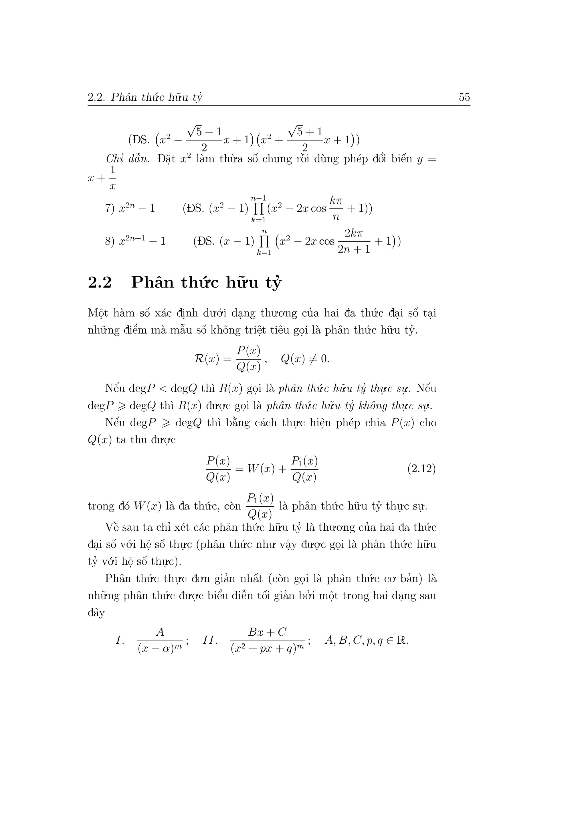 2.2. Phˆan th´u.c h˜u.u ty’ 55
(DS. x2
−
√
5 − 1
2
x + 1 x2
+
√
5 + 1
2
x + 1 )
Chı’ dˆa˜n. D˘a.t x2
l`am th`u.a sˆo´ chung rˆo`i d`ung ph´ep dˆo’i biˆe´n y =
x +
1
x
7) x2n
− 1 (DS. (x2
− 1)
n−1
k=1
(x2
− 2x cos
kπ
n
+ 1))
8) x2n+1
− 1 (DS. (x − 1)
n
k=1
x2
− 2x cos
2kπ
2n + 1
+ 1 )
2.2 Phˆan th´u.c h˜u.u ty’
Mˆo.t h`am sˆo´ x´ac di.nh du.´o.i da.ng thu.o.ng cu’a hai da th´u.c da.i sˆo´ ta.i
nh˜u.ng diˆe’m m`a mˆa˜u sˆo´ khˆong triˆe.t tiˆeu go.i l`a phˆan th´u.c h˜u.u ty’.
R(x) =
P(x)
Q(x)
, Q(x) = 0.
Nˆe´u degP < degQ th`ı R(x) go.i l`a phˆan th´u.c h˜u.u ty’ thu.
.c su.
.. Nˆe´u
degP degQ th`ı R(x) du.o.
.c go.i l`a phˆan th´u.c h˜u.u ty’ khˆong thu.
.c su.
..
Nˆe´u degP degQ th`ı b˘a`ng c´ach thu.
.c hiˆe.n ph´ep chia P(x) cho
Q(x) ta thu du.o.
.c
P(x)
Q(x)
= W(x) +
P1(x)
Q(x)
(2.12)
trong d´o W(x) l`a da th´u.c, c`on
P1(x)
Q(x)
l`a phˆan th´u.c h˜u.u ty’ thu.
.c su.
..
Vˆe` sau ta chı’ x´et c´ac phˆan th´u.c h˜u.u ty’ l`a thu.o.ng cu’a hai da th´u.c
da.i sˆo´ v´o.i hˆe. sˆo´ thu.
.c (phˆan th´u.c nhu. vˆa.y du.o.
.c go.i l`a phˆan th´u.c h˜u.u
ty’ v´o.i hˆe. sˆo´ thu.
.c).
Phˆan th´u.c thu.
.c do.n gia’n nhˆa´t (c`on go.i l`a phˆan th´u.c co. ba’n) l`a
nh˜u.ng phˆan th´u.c du.o.
.c biˆe’u diˆe˜n tˆo´i gia’n bo.’ i mˆo.t trong hai da.ng sau
dˆay
I.
A
(x − α)m
; II.
Bx + C
(x2 + px + q)m
; A, B, C, p, q ∈ R.
 