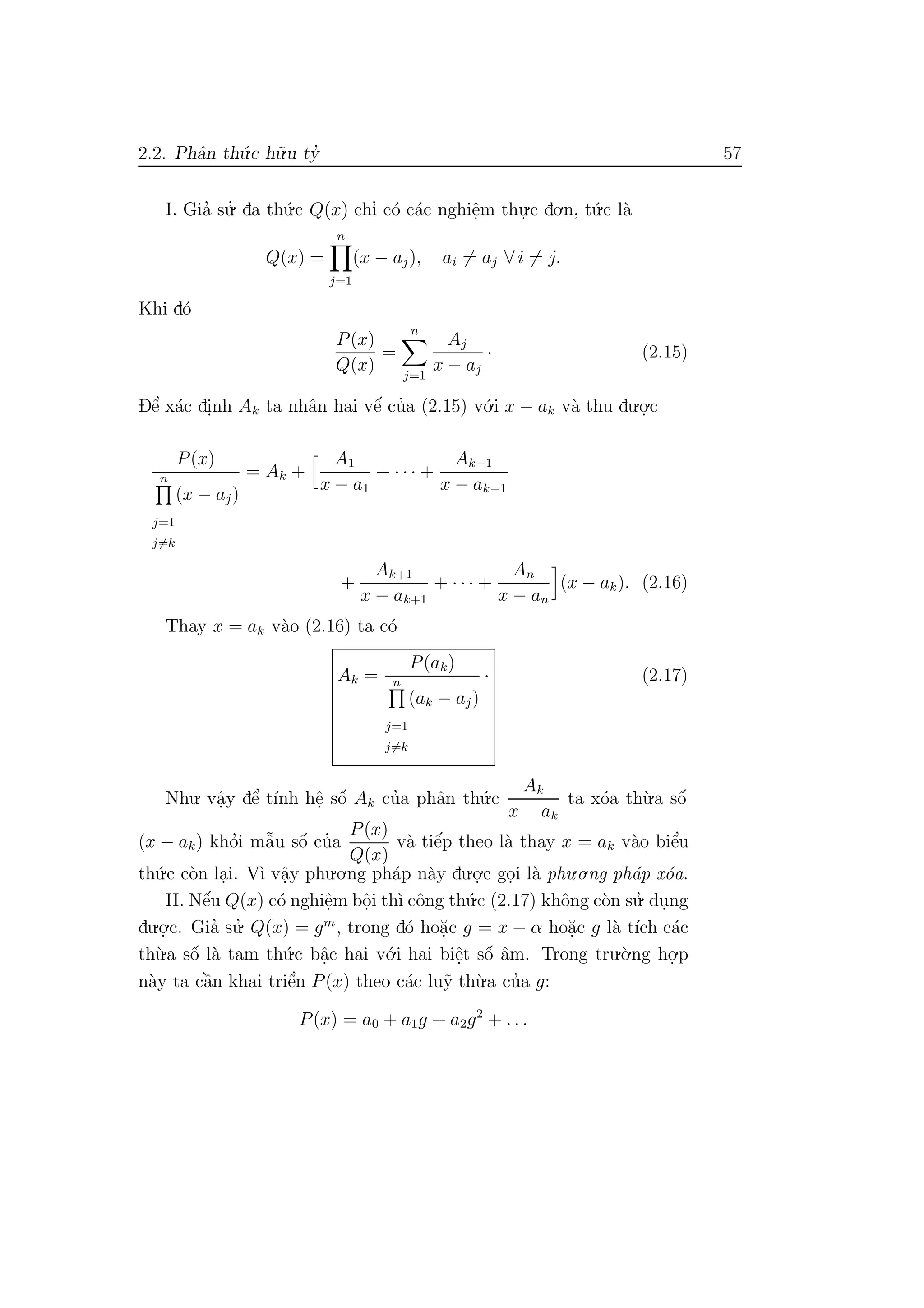 2.2. Phˆan th´u.c h˜u.u ty’ 57
I. Gia’ su.’ da th´u.c Q(x) chı’ c´o c´ac nghiˆe.m thu.
.c do.n, t´u.c l`a
Q(x) =
n
j=1
(x − aj), ai = aj ∀ i = j.
Khi d´o
P(x)
Q(x)
=
n
j=1
Aj
x − aj
· (2.15)
Dˆe’ x´ac di.nh Ak ta nhˆan hai vˆe´ cu’a (2.15) v´o.i x − ak v`a thu du.o.
.c
P(x)
n
j=1
j=k
(x − aj)
= Ak +
A1
x − a1
+ · · · +
Ak−1
x − ak−1
+
Ak+1
x − ak+1
+ · · · +
An
x − an
(x − ak). (2.16)
Thay x = ak v`ao (2.16) ta c´o
Ak =
P(ak)
n
j=1
j=k
(ak − aj)
· (2.17)
Nhu. vˆa.y dˆe’ t´ınh hˆe. sˆo´ Ak cu’a phˆan th´u.c
Ak
x − ak
ta x´oa th`u.a sˆo´
(x − ak) kho’i mˆa˜u sˆo´ cu’a
P(x)
Q(x)
v`a tiˆe´p theo l`a thay x = ak v`ao biˆe’u
th´u.c c`on la.i. V`ı vˆa.y phu.o.ng ph´ap n`ay du.o.
.c go.i l`a phu.o.ng ph´ap x´oa.
II. Nˆe´u Q(x) c´o nghiˆe.m bˆo.i th`ı cˆong th´u.c (2.17) khˆong c`on su.’ du.ng
du.o.
.c. Gia’ su.’ Q(x) = gm
, trong d´o ho˘a.c g = x − α ho˘a.c g l`a t´ıch c´ac
th`u.a sˆo´ l`a tam th´u.c bˆa.c hai v´o.i hai biˆe.t sˆo´ ˆam. Trong tru.`o.ng ho.
.p
n`ay ta cˆa`n khai triˆe’n P(x) theo c´ac lu˜y th`u.a cu’a g:
P(x) = a0 + a1g + a2g2
+ . . .
 