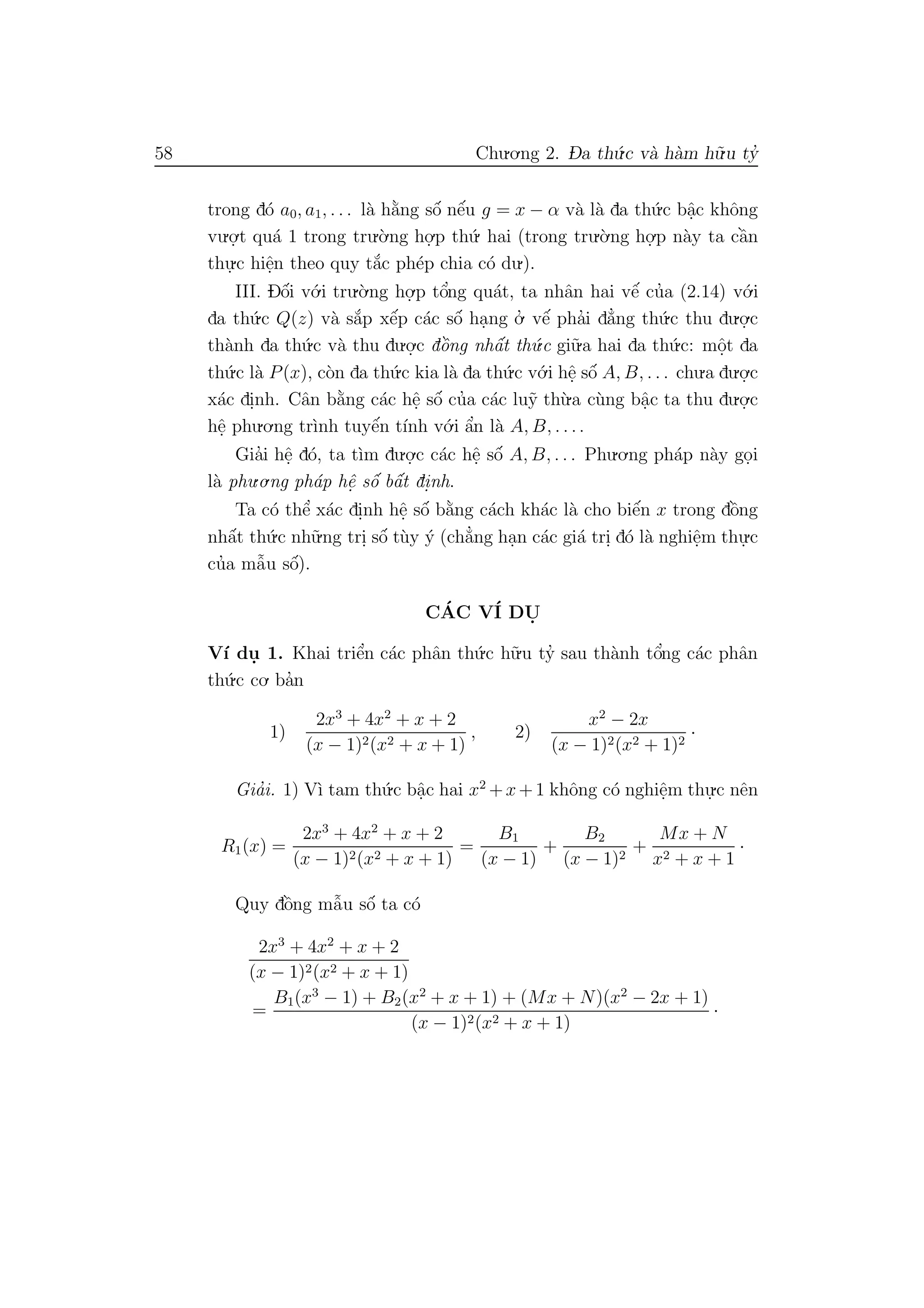 58 Chu.o.ng 2. D- a th´u.c v`a h`am h˜u.u ty’
trong d´o a0, a1, . . . l`a h˘a`ng sˆo´ nˆe´u g = x − α v`a l`a da th´u.c bˆa.c khˆong
vu.o.
.t qu´a 1 trong tru.`o.ng ho.
.p th´u. hai (trong tru.`o.ng ho.
.p n`ay ta cˆa`n
thu.
.c hiˆe.n theo quy t˘a´c ph´ep chia c´o du.).
III. Dˆo´i v´o.i tru.`o.ng ho.
.p tˆo’ng qu´at, ta nhˆan hai vˆe´ cu’a (2.14) v´o.i
da th´u.c Q(z) v`a s˘a´p xˆe´p c´ac sˆo´ ha.ng o.’ vˆe´ pha’i d˘a’ng th´u.c thu du.o.
.c
th`anh da th´u.c v`a thu du.o.
.c dˆo`ng nhˆa´t th´u.c gi˜u.a hai da th´u.c: mˆo.t da
th´u.c l`a P(x), c`on da th´u.c kia l`a da th´u.c v´o.i hˆe. sˆo´ A, B, . . . chu.a du.o.
.c
x´ac di.nh. Cˆan b˘a`ng c´ac hˆe. sˆo´ cu’a c´ac lu˜y th`u.a c`ung bˆa.c ta thu du.o.
.c
hˆe. phu.o.ng tr`ınh tuyˆe´n t´ınh v´o.i ˆa’n l`a A, B, . . ..
Gia’i hˆe. d´o, ta t`ım du.o.
.c c´ac hˆe. sˆo´ A, B, . . . Phu.o.ng ph´ap n`ay go.i
l`a phu.o.ng ph´ap hˆe. sˆo´ bˆa´t di.nh.
Ta c´o thˆe’ x´ac di.nh hˆe. sˆo´ b˘a`ng c´ach kh´ac l`a cho biˆe´n x trong dˆo`ng
nhˆa´t th´u.c nh˜u.ng tri. sˆo´ t`uy ´y (ch˘a’ng ha.n c´ac gi´a tri. d´o l`a nghiˆe.m thu.
.c
cu’a mˆa˜u sˆo´).
C´AC V´I DU.
V´ı du. 1. Khai triˆe’n c´ac phˆan th´u.c h˜u.u ty’ sau th`anh tˆo’ng c´ac phˆan
th´u.c co. ba’n
1)
2x3
+ 4x2
+ x + 2
(x − 1)2(x2 + x + 1)
, 2)
x2
− 2x
(x − 1)2(x2 + 1)2
·
Gia’i. 1) V`ı tam th´u.c bˆa.c hai x2
+x+1 khˆong c´o nghiˆe.m thu.
.c nˆen
R1(x) =
2x3
+ 4x2
+ x + 2
(x − 1)2(x2 + x + 1)
=
B1
(x − 1)
+
B2
(x − 1)2
+
Mx + N
x2 + x + 1
·
Quy dˆo`ng mˆa˜u sˆo´ ta c´o
2x3
+ 4x2
+ x + 2
(x − 1)2(x2 + x + 1)
=
B1(x3
− 1) + B2(x2
+ x + 1) + (Mx + N)(x2
− 2x + 1)
(x − 1)2(x2 + x + 1)
·
 
