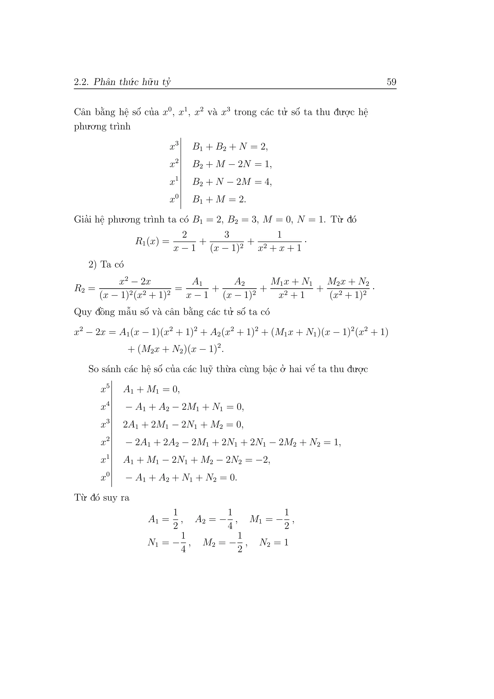 2.2. Phˆan th´u.c h˜u.u ty’ 59
Cˆan b˘a`ng hˆe. sˆo´ cu’a x0
, x1
, x2
v`a x3
trong c´ac tu.’ sˆo´ ta thu du.o.
.c hˆe.
phu.o.ng tr`ınh
x3
B1 + B2 + N = 2,
x2
B2 + M − 2N = 1,
x1
B2 + N − 2M = 4,
x0
B1 + M = 2.
Gia’i hˆe. phu.o.ng tr`ınh ta c´o B1 = 2, B2 = 3, M = 0, N = 1. T`u. d´o
R1(x) =
2
x − 1
+
3
(x − 1)2
+
1
x2 + x + 1
·
2) Ta c´o
R2 =
x2
− 2x
(x − 1)2(x2 + 1)2
=
A1
x − 1
+
A2
(x − 1)2
+
M1x + N1
x2 + 1
+
M2x + N2
(x2 + 1)2
·
Quy dˆo`ng mˆa˜u sˆo´ v`a cˆan b˘a`ng c´ac tu.’ sˆo´ ta c´o
x2
− 2x = A1(x − 1)(x2
+ 1)2
+ A2(x2
+ 1)2
+ (M1x + N1)(x − 1)2
(x2
+ 1)
+ (M2x + N2)(x − 1)2
.
So s´anh c´ac hˆe. sˆo´ cu’a c´ac lu˜y th`u.a c`ung bˆa.c o.’ hai vˆe´ ta thu du.o.
.c
x5
A1 + M1 = 0,
x4
− A1 + A2 − 2M1 + N1 = 0,
x3
2A1 + 2M1 − 2N1 + M2 = 0,
x2
− 2A1 + 2A2 − 2M1 + 2N1 + 2N1 − 2M2 + N2 = 1,
x1
A1 + M1 − 2N1 + M2 − 2N2 = −2,
x0
− A1 + A2 + N1 + N2 = 0.
T`u. d´o suy ra
A1 =
1
2
, A2 = −
1
4
, M1 = −
1
2
,
N1 = −
1
4
, M2 = −
1
2
, N2 = 1
 