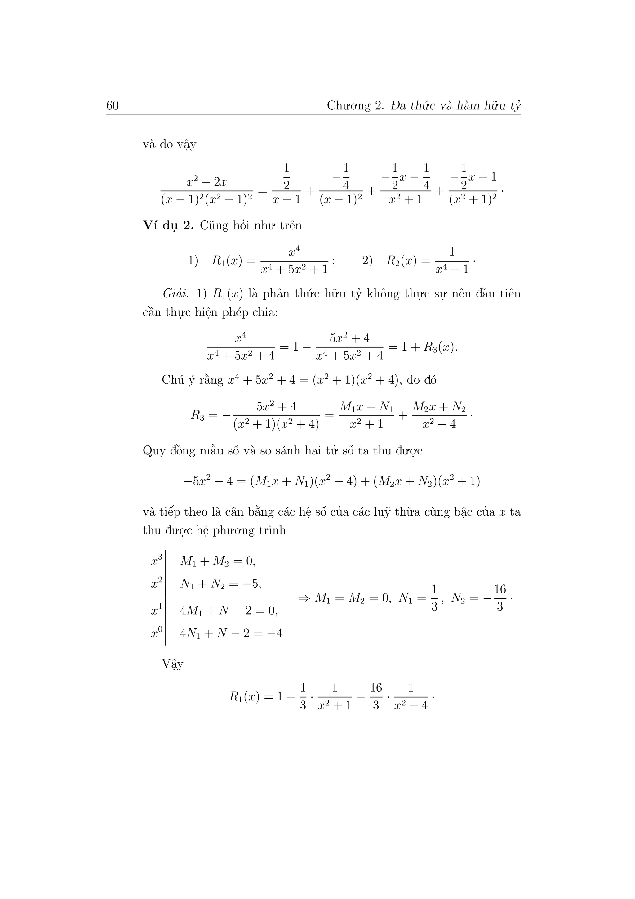 60 Chu.o.ng 2. D- a th´u.c v`a h`am h˜u.u ty’
v`a do vˆa.y
x2
− 2x
(x − 1)2(x2 + 1)2
=
1
2
x − 1
+
−
1
4
(x − 1)2
+
−
1
2
x −
1
4
x2 + 1
+
−
1
2
x + 1
(x2 + 1)2
·
V´ı du. 2. C˜ung ho’i nhu. trˆen
1) R1(x) =
x4
x4 + 5x2 + 1
; 2) R2(x) =
1
x4 + 1
·
Gia’i. 1) R1(x) l`a phˆan th´u.c h˜u.u ty’ khˆong thu.
.c su.
. nˆen dˆa`u tiˆen
cˆa`n thu.
.c hiˆe.n ph´ep chia:
x4
x4 + 5x2 + 4
= 1 −
5x2
+ 4
x4 + 5x2 + 4
= 1 + R3(x).
Ch´u ´y r˘a`ng x4
+ 5x2
+ 4 = (x2
+ 1)(x2
+ 4), do d´o
R3 = −
5x2
+ 4
(x2 + 1)(x2 + 4)
=
M1x + N1
x2 + 1
+
M2x + N2
x2 + 4
·
Quy dˆo`ng mˆa˜u sˆo´ v`a so s´anh hai tu.’ sˆo´ ta thu du.o.
.c
−5x2
− 4 = (M1x + N1)(x2
+ 4) + (M2x + N2)(x2
+ 1)
v`a tiˆe´p theo l`a cˆan b˘a`ng c´ac hˆe. sˆo´ cu’a c´ac lu˜y th`u.a c`ung bˆa.c cu’a x ta
thu du.o.
.c hˆe. phu.o.ng tr`ınh
x3
M1 + M2 = 0,
x2
N1 + N2 = −5,
⇒ M1 = M2 = 0, N1 =
1
3
, N2 = −
16
3
·
x1
4M1 + N − 2 = 0,
x0
4N1 + N − 2 = −4
Vˆa.y
R1(x) = 1 +
1
3
·
1
x2 + 1
−
16
3
·
1
x2 + 4
·
 