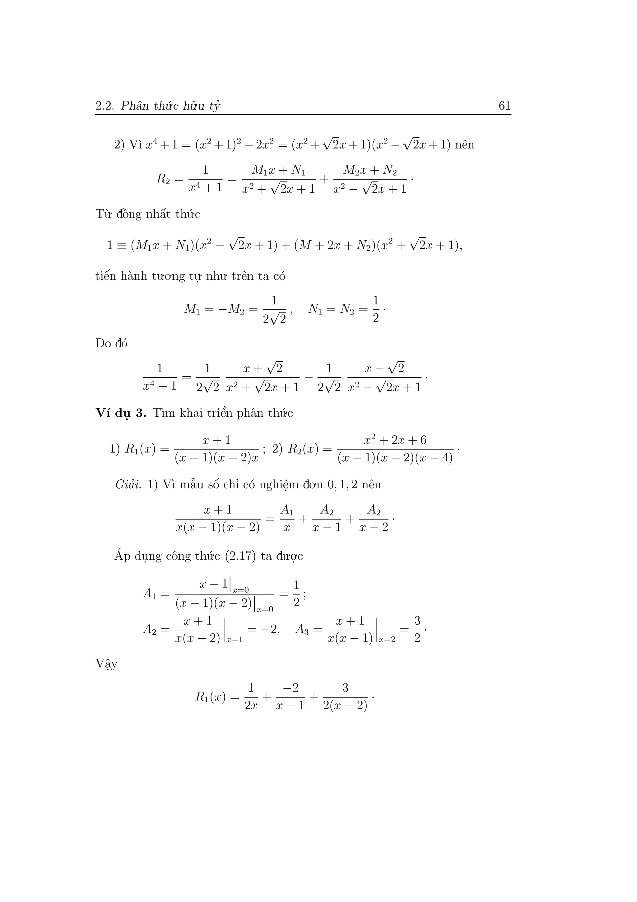 2.2. Phˆan th´u.c h˜u.u ty’ 61
2) V`ı x4
+ 1 = (x2
+ 1)2
− 2x2
= (x2
+
√
2x + 1)(x2
−
√
2x + 1) nˆen
R2 =
1
x4 + 1
=
M1x + N1
x2 +
√
2x + 1
+
M2x + N2
x2 −
√
2x + 1
·
T`u. dˆo`ng nhˆa´t th´u.c
1 ≡ (M1x + N1)(x2
−
√
2x + 1) + (M + 2x + N2)(x2
+
√
2x + 1),
tiˆe´n h`anh tu.o.ng tu.
. nhu. trˆen ta c´o
M1 = −M2 =
1
2
√
2
, N1 = N2 =
1
2
·
Do d´o
1
x4 + 1
=
1
2
√
2
x +
√
2
x2 +
√
2x + 1
−
1
2
√
2
x −
√
2
x2 −
√
2x + 1
·
V´ı du. 3. T`ım khai triˆe’n phˆan th´u.c
1) R1(x) =
x + 1
(x − 1)(x − 2)x
; 2) R2(x) =
x2
+ 2x + 6
(x − 1)(x − 2)(x − 4)
·
Gia’i. 1) V`ı mˆa˜u sˆo´ chı’ c´o nghiˆe.m do.n 0, 1, 2 nˆen
x + 1
x(x − 1)(x − 2)
=
A1
x
+
A2
x − 1
+
A2
x − 2
·
´Ap du.ng cˆong th´u.c (2.17) ta du.o.
.c
A1 =
x + 1 x=0
(x − 1)(x − 2) x=0
=
1
2
;
A2 =
x + 1
x(x − 2) x=1
= −2, A3 =
x + 1
x(x − 1) x=2
=
3
2
·
Vˆa.y
R1(x) =
1
2x
+
−2
x − 1
+
3
2(x − 2)
·
 