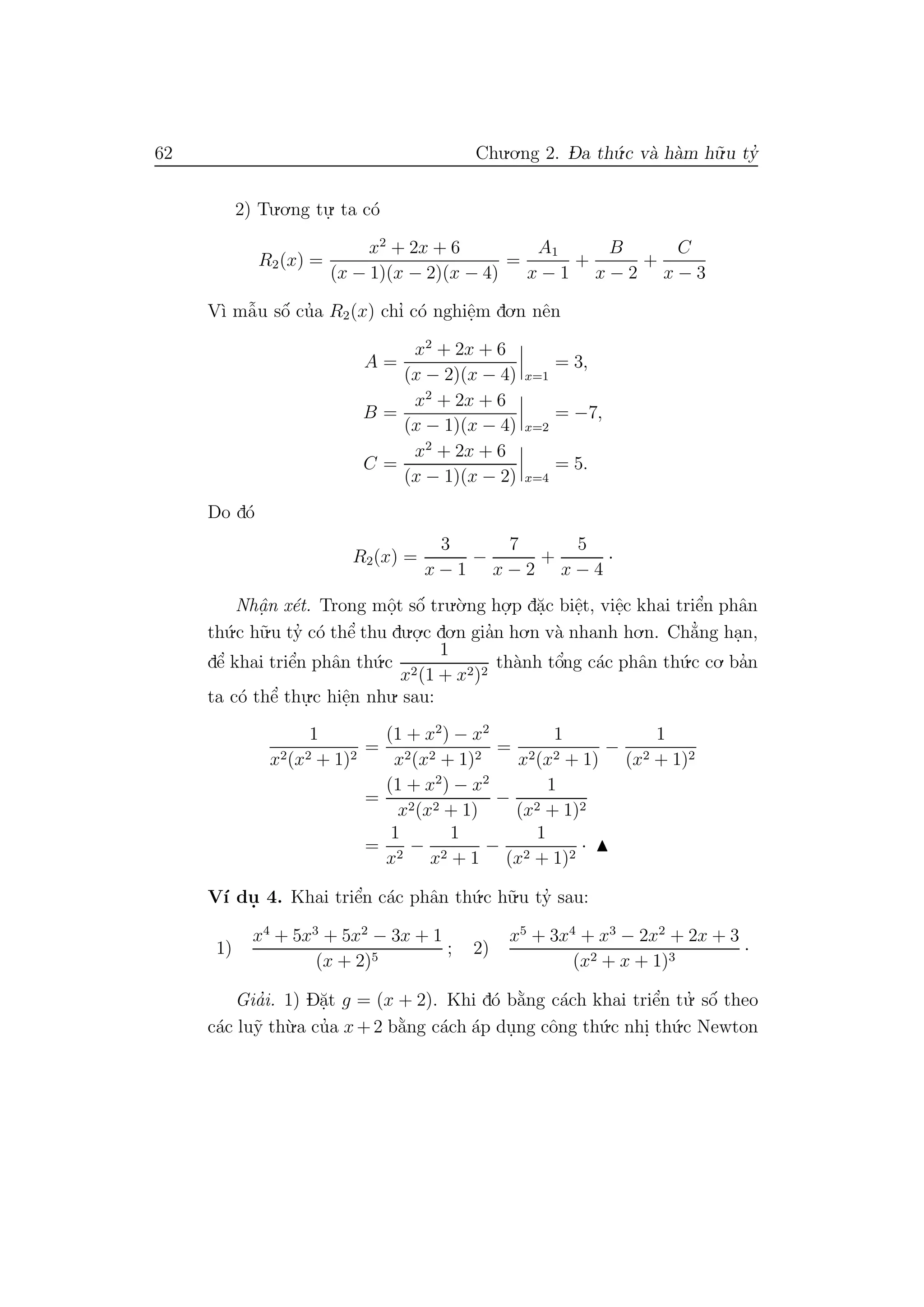 62 Chu.o.ng 2. D- a th´u.c v`a h`am h˜u.u ty’
2) Tu.o.ng tu.
. ta c´o
R2(x) =
x2
+ 2x + 6
(x − 1)(x − 2)(x − 4)
=
A1
x − 1
+
B
x − 2
+
C
x − 3
V`ı mˆa˜u sˆo´ cu’a R2(x) chı’ c´o nghiˆe.m do.n nˆen
A =
x2
+ 2x + 6
(x − 2)(x − 4) x=1
= 3,
B =
x2
+ 2x + 6
(x − 1)(x − 4) x=2
= −7,
C =
x2
+ 2x + 6
(x − 1)(x − 2) x=4
= 5.
Do d´o
R2(x) =
3
x − 1
−
7
x − 2
+
5
x − 4
·
Nhˆa. n x´et. Trong mˆo.t sˆo´ tru.`o.ng ho.
.p d˘a.c biˆe.t, viˆe.c khai triˆe’n phˆan
th´u.c h˜u.u ty’ c´o thˆe’ thu du.o.
.c do.n gia’n ho.n v`a nhanh ho.n. Ch˘a’ng ha.n,
dˆe’ khai triˆe’n phˆan th´u.c
1
x2(1 + x2)2
th`anh tˆo’ng c´ac phˆan th´u.c co. ba’n
ta c´o thˆe’ thu.
.c hiˆe.n nhu. sau:
1
x2(x2 + 1)2
=
(1 + x2
) − x2
x2(x2 + 1)2
=
1
x2(x2 + 1)
−
1
(x2 + 1)2
=
(1 + x2
) − x2
x2(x2 + 1)
−
1
(x2 + 1)2
=
1
x2
−
1
x2 + 1
−
1
(x2 + 1)2
·
V´ı du. 4. Khai triˆe’n c´ac phˆan th´u.c h˜u.u ty’ sau:
1)
x4
+ 5x3
+ 5x2
− 3x + 1
(x + 2)5
; 2)
x5
+ 3x4
+ x3
− 2x2
+ 2x + 3
(x2 + x + 1)3
·
Gia’i. 1) D˘a.t g = (x + 2). Khi d´o b˘a`ng c´ach khai triˆe’n tu.’ sˆo´ theo
c´ac lu˜y th`u.a cu’a x+2 b˘a`ng c´ach ´ap du.ng cˆong th´u.c nhi. th´u.c Newton
 