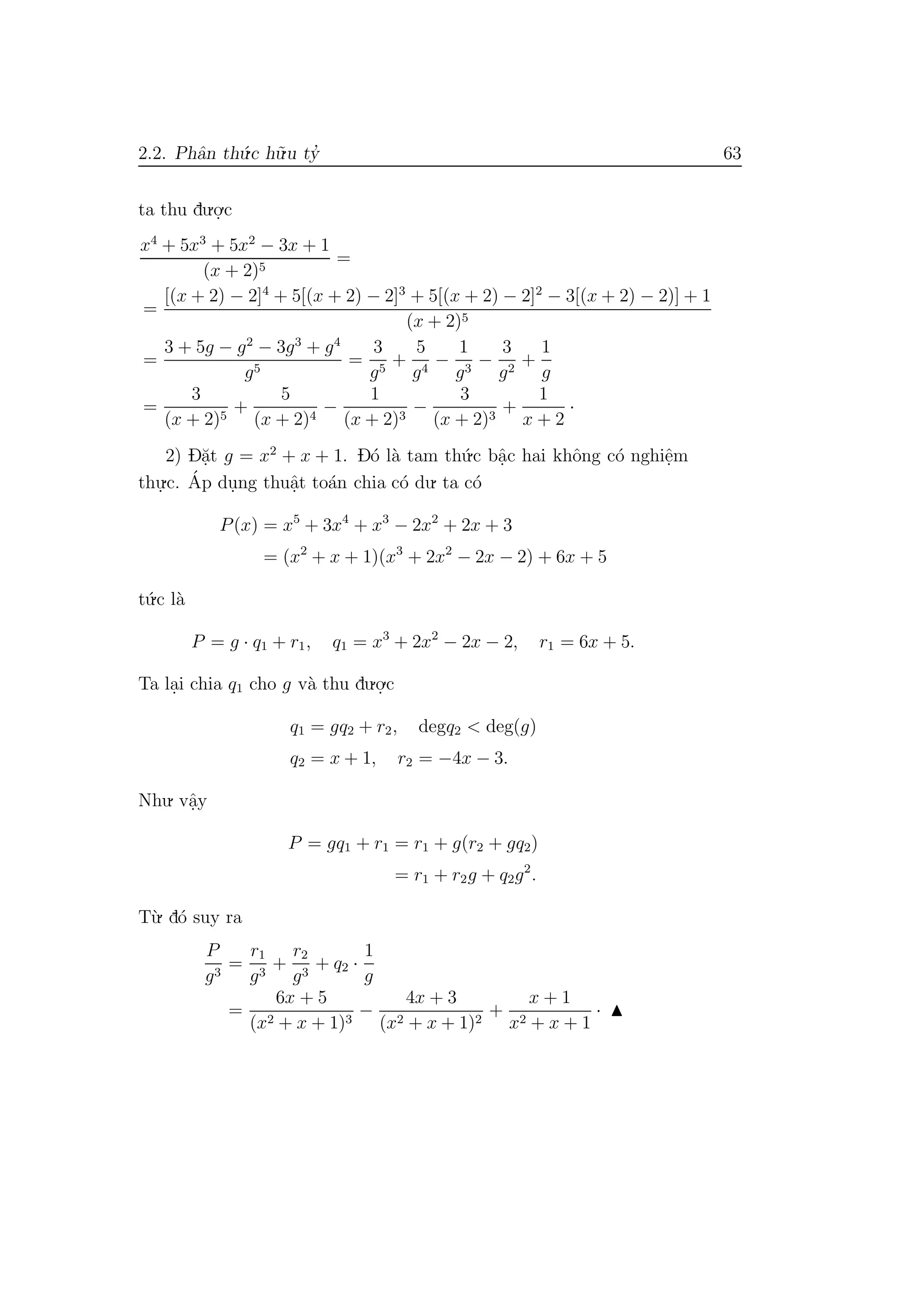 2.2. Phˆan th´u.c h˜u.u ty’ 63
ta thu du.o.
.c
x4
+ 5x3
+ 5x2
− 3x + 1
(x + 2)5
=
=
[(x + 2) − 2]4
+ 5[(x + 2) − 2]3
+ 5[(x + 2) − 2]2
− 3[(x + 2) − 2)] + 1
(x + 2)5
=
3 + 5g − g2
− 3g3
+ g4
g5
=
3
g5
+
5
g4
−
1
g3
−
3
g2
+
1
g
=
3
(x + 2)5
+
5
(x + 2)4
−
1
(x + 2)3
−
3
(x + 2)3
+
1
x + 2
·
2) D˘a.t g = x2
+ x + 1. D´o l`a tam th´u.c bˆa.c hai khˆong c´o nghiˆe.m
thu.
.c. ´Ap du.ng thuˆa.t to´an chia c´o du. ta c´o
P(x) = x5
+ 3x4
+ x3
− 2x2
+ 2x + 3
= (x2
+ x + 1)(x3
+ 2x2
− 2x − 2) + 6x + 5
t´u.c l`a
P = g · q1 + r1, q1 = x3
+ 2x2
− 2x − 2, r1 = 6x + 5.
Ta la.i chia q1 cho g v`a thu du.o.
.c
q1 = gq2 + r2, degq2 < deg(g)
q2 = x + 1, r2 = −4x − 3.
Nhu. vˆa.y
P = gq1 + r1 = r1 + g(r2 + gq2)
= r1 + r2g + q2g2
.
T`u. d´o suy ra
P
g3
=
r1
g3
+
r2
g3
+ q2 ·
1
g
=
6x + 5
(x2 + x + 1)3
−
4x + 3
(x2 + x + 1)2
+
x + 1
x2 + x + 1
·
 