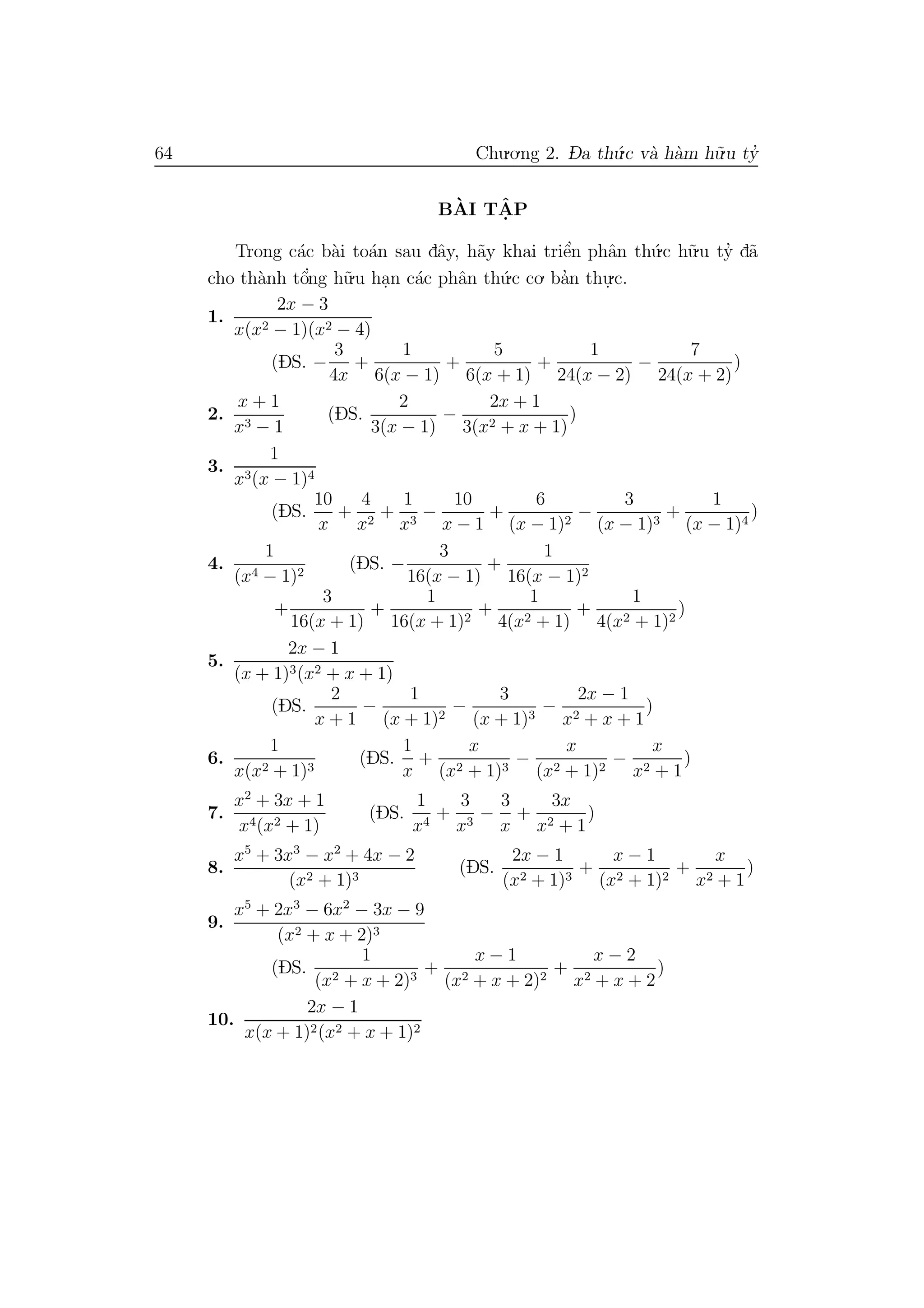 64 Chu.o.ng 2. D- a th´u.c v`a h`am h˜u.u ty’
B`AI TˆA. P
Trong c´ac b`ai to´an sau dˆay, h˜ay khai triˆe’n phˆan th´u.c h˜u.u ty’ d˜a
cho th`anh tˆo’ng h˜u.u ha.n c´ac phˆan th´u.c co. ba’n thu.
.c.
1.
2x − 3
x(x2 − 1)(x2 − 4)
(DS. −
3
4x
+
1
6(x − 1)
+
5
6(x + 1)
+
1
24(x − 2)
−
7
24(x + 2)
)
2.
x + 1
x3 − 1
(DS.
2
3(x − 1)
−
2x + 1
3(x2 + x + 1)
)
3.
1
x3(x − 1)4
(DS.
10
x
+
4
x2
+
1
x3
−
10
x − 1
+
6
(x − 1)2
−
3
(x − 1)3
+
1
(x − 1)4
)
4.
1
(x4 − 1)2
(DS. −
3
16(x − 1)
+
1
16(x − 1)2
+
3
16(x + 1)
+
1
16(x + 1)2
+
1
4(x2 + 1)
+
1
4(x2 + 1)2
)
5.
2x − 1
(x + 1)3(x2 + x + 1)
(DS.
2
x + 1
−
1
(x + 1)2
−
3
(x + 1)3
−
2x − 1
x2 + x + 1
)
6.
1
x(x2 + 1)3
(DS.
1
x
+
x
(x2 + 1)3
−
x
(x2 + 1)2
−
x
x2 + 1
)
7.
x2
+ 3x + 1
x4(x2 + 1)
(DS.
1
x4
+
3
x3
−
3
x
+
3x
x2 + 1
)
8.
x5
+ 3x3
− x2
+ 4x − 2
(x2 + 1)3
(DS.
2x − 1
(x2 + 1)3
+
x − 1
(x2 + 1)2
+
x
x2 + 1
)
9.
x5
+ 2x3
− 6x2
− 3x − 9
(x2 + x + 2)3
(DS.
1
(x2 + x + 2)3
+
x − 1
(x2 + x + 2)2
+
x − 2
x2 + x + 2
)
10.
2x − 1
x(x + 1)2(x2 + x + 1)2
 