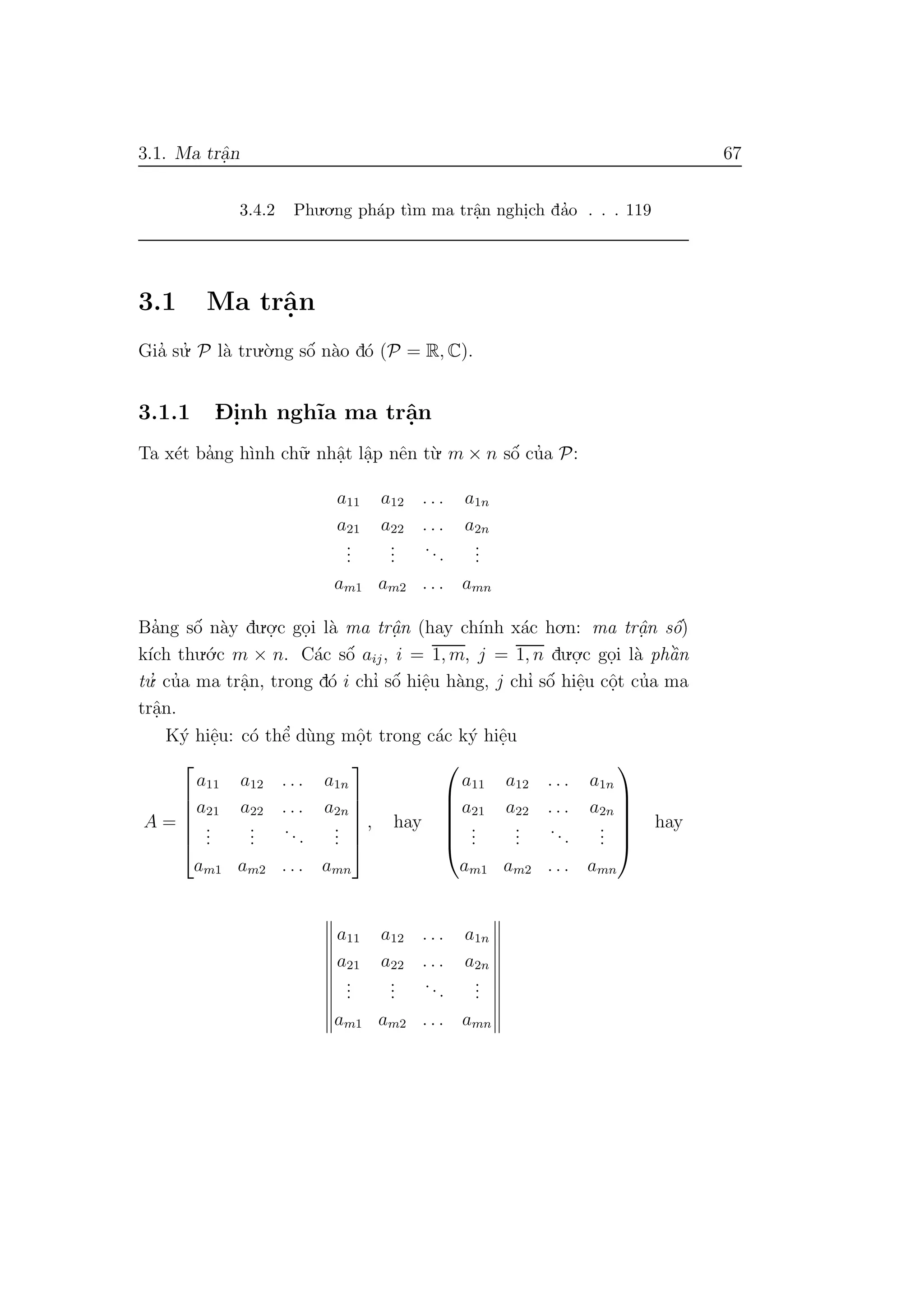 3.1. Ma trˆa.n 67
3.4.2 Phu.o.ng ph´ap t`ım ma trˆa.n nghi.ch da’o . . . 119
3.1 Ma trˆa.n
Gia’ su.’ P l`a tru.`o.ng sˆo´ n`ao d´o (P = R, C).
3.1.1 D- i.nh ngh˜ıa ma trˆa.n
Ta x´et ba’ng h`ınh ch˜u. nhˆa.t lˆa.p nˆen t`u. m × n sˆo´ cu’a P:
a11 a12 . . . a1n
a21 a22 . . . a2n
...
...
...
...
am1 am2 . . . amn
Ba’ng sˆo´ n`ay du.o.
.c go.i l`a ma trˆa.n (hay ch´ınh x´ac ho.n: ma trˆa.n sˆo´)
k´ıch thu.´o.c m × n. C´ac sˆo´ aij, i = 1, m, j = 1, n du.o.
.c go.i l`a phˆa`n
tu.’ cu’a ma trˆa.n, trong d´o i chı’ sˆo´ hiˆe.u h`ang, j chı’ sˆo´ hiˆe.u cˆo.t cu’a ma
trˆa.n.
K´y hiˆe.u: c´o thˆe’ d`ung mˆo.t trong c´ac k´y hiˆe.u
A =






a11 a12 . . . a1n
a21 a22 . . . a2n
...
...
...
...
am1 am2 . . . amn






, hay






a11 a12 . . . a1n
a21 a22 . . . a2n
...
...
...
...
am1 am2 . . . amn






hay
a11 a12 . . . a1n
a21 a22 . . . a2n
...
...
...
...
am1 am2 . . . amn
 