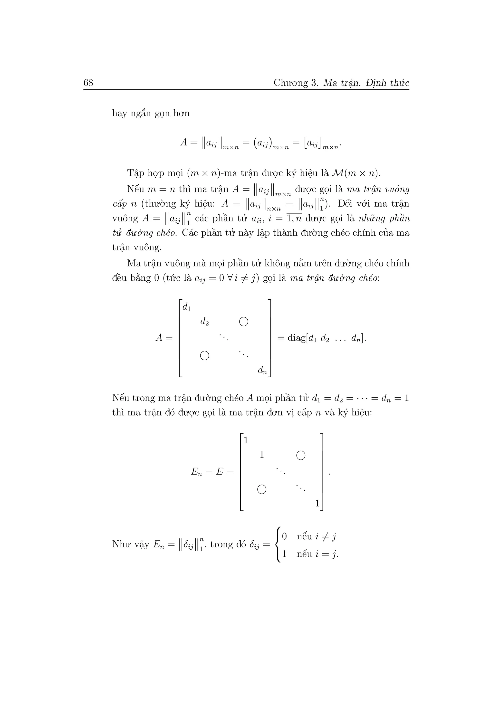 68 Chu.o.ng 3. Ma trˆa.n. D- i.nh th´u.c
hay ng˘a´n go.n ho.n
A = aij m×n
= aij m×n
= aij m×n
.
Tˆa.p ho.
.p mo.i (m × n)-ma trˆa.n du.o.
.c k´y hiˆe.u l`a M(m × n).
Nˆe´u m = n th`ı ma trˆa.n A = aij m×n
du.o.
.c go.i l`a ma trˆa.n vuˆong
cˆa´p n (thu.`o.ng k´y hiˆe.u: A = aij n×n
= aij
n
1
). Dˆo´i v´o.i ma trˆa.n
vuˆong A = aij
n
1
c´ac phˆa`n tu.’ aii, i = 1, n du.o.
.c go.i l`a nh˜u.ng phˆa`n
tu.’ du.`o.ng ch´eo. C´ac phˆa`n tu.’ n`ay lˆa.p th`anh du.`o.ng ch´eo ch´ınh cu’a ma
trˆa.n vuˆong.
Ma trˆa.n vuˆong m`a mo.i phˆa`n tu.’ khˆong n˘a`m trˆen du.`o.ng ch´eo ch´ınh
dˆe`u b˘a`ng 0 (t´u.c l`a aij = 0 ∀ i = j) go.i l`a ma trˆa.n du.`o.ng ch´eo:
A =









d1
d2
...
...
dn









= diag[d1 d2 . . . dn].
Nˆe´u trong ma trˆa.n du.`o.ng ch´eo A mo.i phˆa`n tu.’ d1 = d2 = · · · = dn = 1
th`ı ma trˆa.n d´o du.o.
.c go.i l`a ma trˆa.n do.n vi. cˆa´p n v`a k´y hiˆe.u:
En = E =









1
1
...
...
1









.
Nhu. vˆa.y En = δij
n
1
, trong d´o δij =



0 nˆe´u i = j
1 nˆe´u i = j.
 