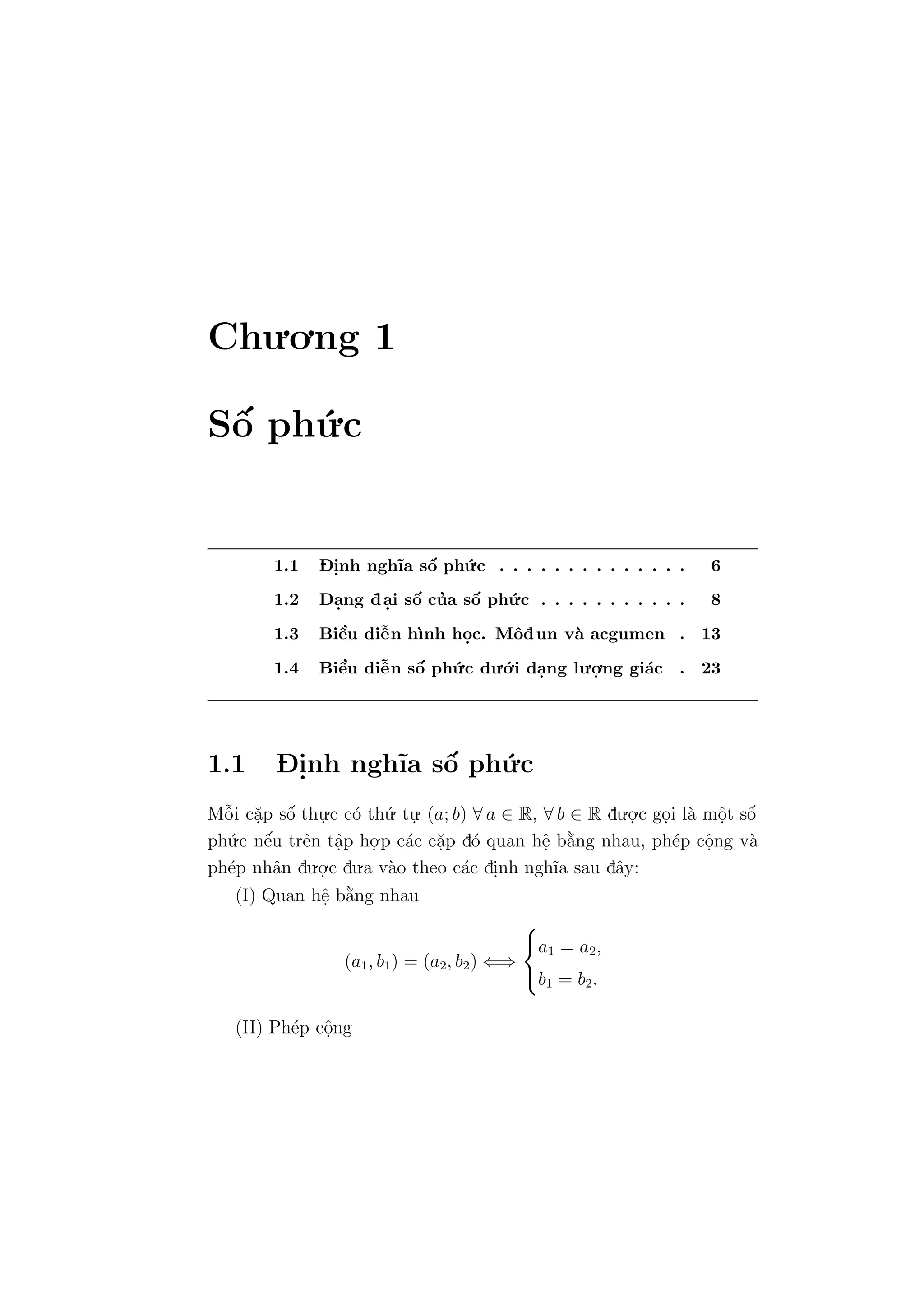 Chu.o.ng 1
Sˆo´ ph´u.c
1.1 D- i.nh ngh˜ıa sˆo´ ph´u.c . . . . . . . . . . . . . . 6
1.2 Da.ng da.i sˆo´ cu’a sˆo´ ph´u.c . . . . . . . . . . . 8
1.3 Biˆe’u diˆe˜n h`ınh ho.c. Mˆodun v`a acgumen . 13
1.4 Biˆe’u diˆe˜n sˆo´ ph´u.c du.´o.i da.ng lu.o.
.ng gi´ac . 23
1.1 D- i.nh ngh˜ıa sˆo´ ph´u.c
Mˆo˜i c˘a.p sˆo´ thu.
.c c´o th´u. tu.
. (a; b) ∀ a ∈ R, ∀ b ∈ R du.o.
.c go.i l`a mˆo.t sˆo´
ph´u.c nˆe´u trˆen tˆa.p ho.
.p c´ac c˘a.p d´o quan hˆe. b˘a`ng nhau, ph´ep cˆo.ng v`a
ph´ep nhˆan du.o.
.c du.a v`ao theo c´ac di.nh ngh˜ıa sau dˆay:
(I) Quan hˆe. b˘a`ng nhau
(a1, b1) = (a2, b2) ⇐⇒



a1 = a2,
b1 = b2.
(II) Ph´ep cˆo.ng
 
