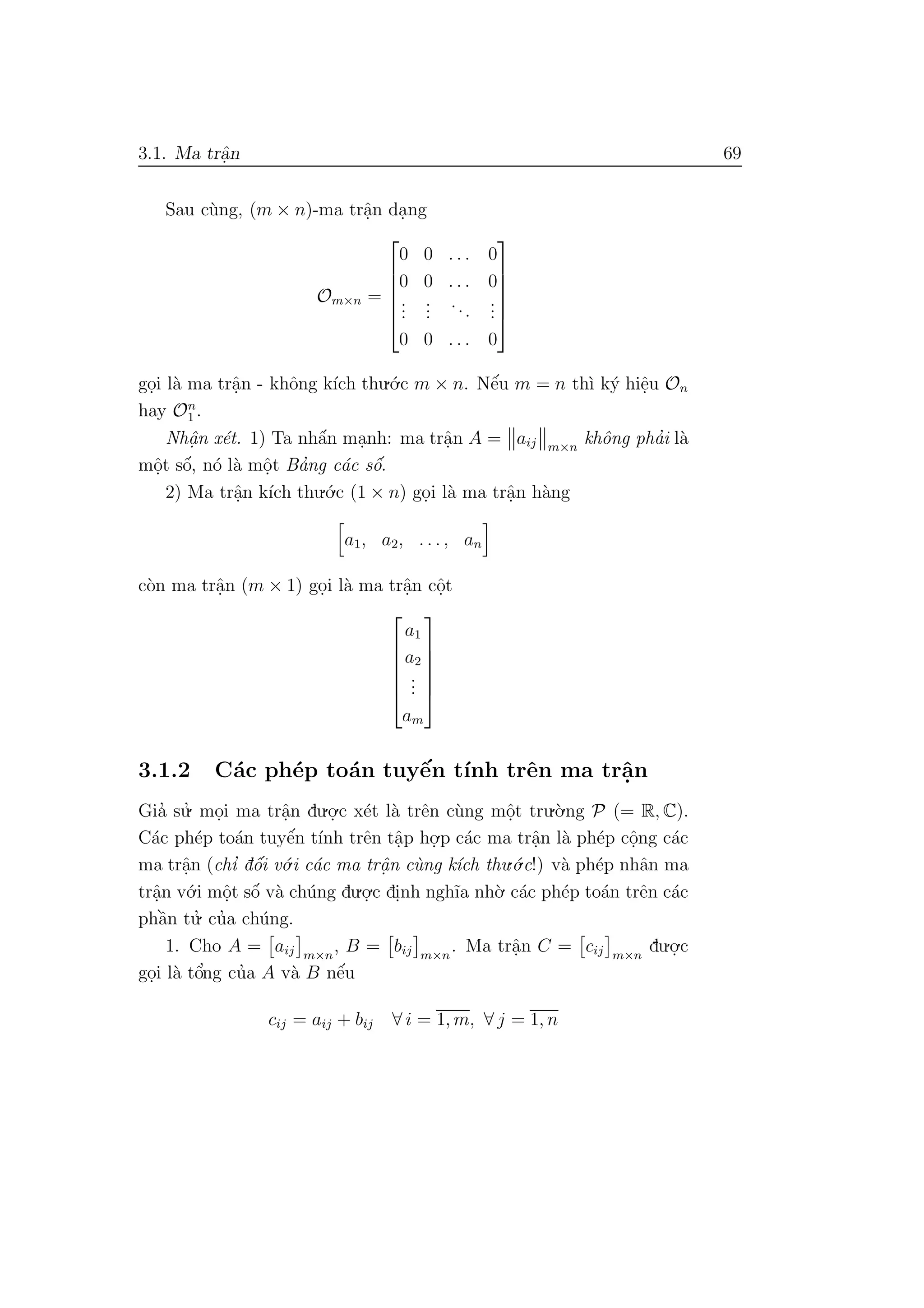 3.1. Ma trˆa.n 69
Sau c`ung, (m × n)-ma trˆa.n da.ng
Om×n =






0 0 . . . 0
0 0 . . . 0
...
...
...
...
0 0 . . . 0






go.i l`a ma trˆa.n - khˆong k´ıch thu.´o.c m × n. Nˆe´u m = n th`ı k´y hiˆe.u On
hay On
1 .
Nhˆa. n x´et. 1) Ta nhˆa´n ma.nh: ma trˆa.n A = aij m×n
khˆong pha’i l`a
mˆo.t sˆo´, n´o l`a mˆo.t Ba’ng c´ac sˆo´.
2) Ma trˆa.n k´ıch thu.´o.c (1 × n) go.i l`a ma trˆa.n h`ang
a1, a2, . . . , an
c`on ma trˆa.n (m × 1) go.i l`a ma trˆa.n cˆo.t






a1
a2
...
am






3.1.2 C´ac ph´ep to´an tuyˆe´n t´ınh trˆen ma trˆa.n
Gia’ su.’ mo.i ma trˆa.n du.o.
.c x´et l`a trˆen c`ung mˆo.t tru.`o.ng P (= R, C).
C´ac ph´ep to´an tuyˆe´n t´ınh trˆen tˆa.p ho.
.p c´ac ma trˆa.n l`a ph´ep cˆo.ng c´ac
ma trˆa.n (chı’ dˆo´i v´o.i c´ac ma trˆa. n c`ung k´ıch thu.´o.c!) v`a ph´ep nhˆan ma
trˆa.n v´o.i mˆo.t sˆo´ v`a ch´ung du.o.
.c di.nh ngh˜ıa nh`o. c´ac ph´ep to´an trˆen c´ac
phˆa`n tu.’ cu’a ch´ung.
1. Cho A = aij m×n
, B = bij m×n
. Ma trˆa.n C = cij m×n
du.o.
.c
go.i l`a tˆo’ng cu’a A v`a B nˆe´u
cij = aij + bij ∀ i = 1, m, ∀ j = 1, n
 