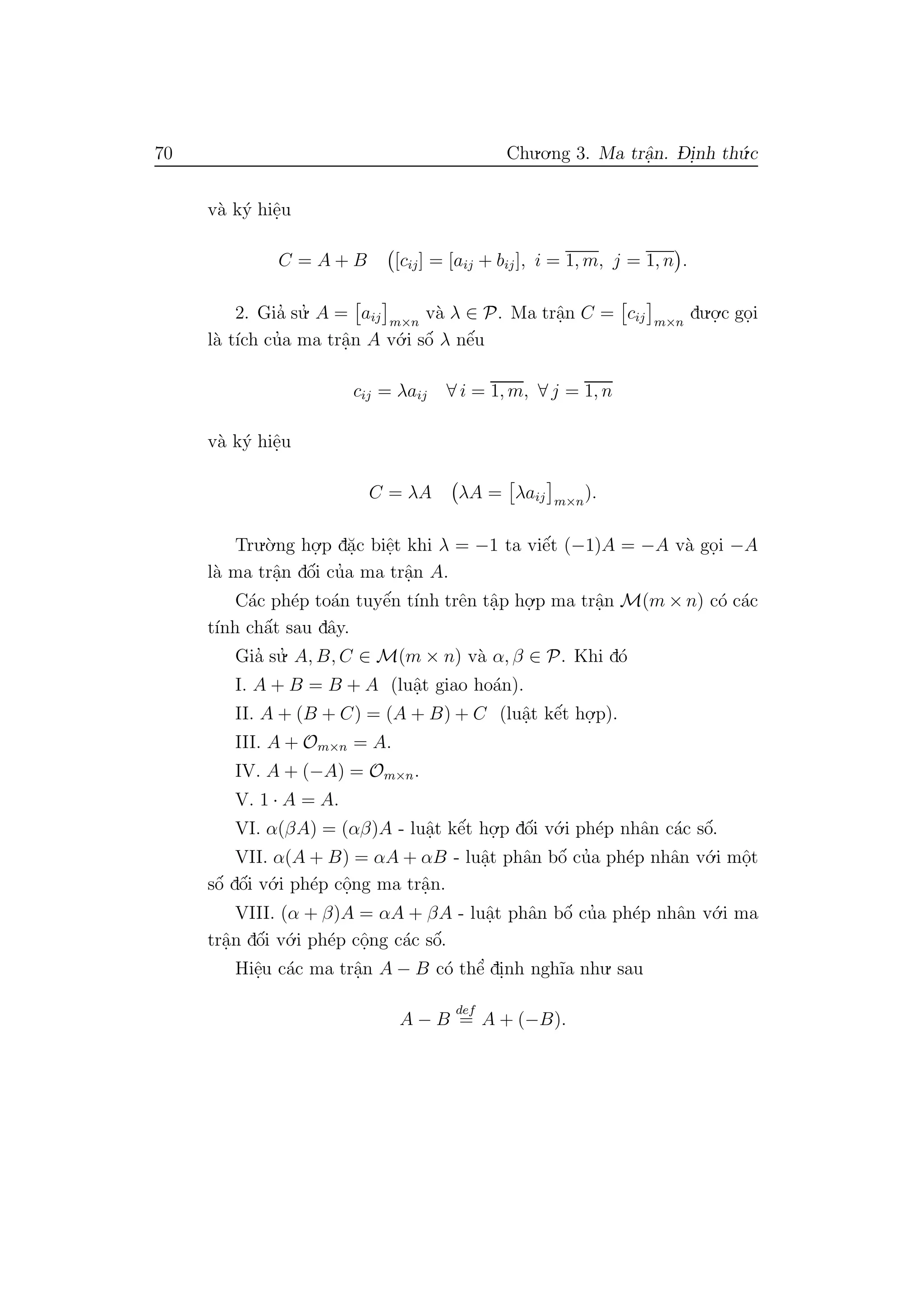 70 Chu.o.ng 3. Ma trˆa.n. D- i.nh th´u.c
v`a k´y hiˆe.u
C = A + B [cij] = [aij + bij], i = 1, m, j = 1, n .
2. Gia’ su.’ A = aij m×n
v`a λ ∈ P. Ma trˆa.n C = cij m×n
du.o.
.c go.i
l`a t´ıch cu’a ma trˆa.n A v´o.i sˆo´ λ nˆe´u
cij = λaij ∀ i = 1, m, ∀ j = 1, n
v`a k´y hiˆe.u
C = λA λA = λaij m×n
).
Tru.`o.ng ho.
.p d˘a.c biˆe.t khi λ = −1 ta viˆe´t (−1)A = −A v`a go.i −A
l`a ma trˆa.n dˆo´i cu’a ma trˆa.n A.
C´ac ph´ep to´an tuyˆe´n t´ınh trˆen tˆa.p ho.
.p ma trˆa.n M(m × n) c´o c´ac
t´ınh chˆa´t sau dˆay.
Gia’ su.’ A, B, C ∈ M(m × n) v`a α, β ∈ P. Khi d´o
I. A + B = B + A (luˆa.t giao ho´an).
II. A + (B + C) = (A + B) + C (luˆa.t kˆe´t ho.
.p).
III. A + Om×n = A.
IV. A + (−A) = Om×n.
V. 1 · A = A.
VI. α(βA) = (αβ)A - luˆa.t kˆe´t ho.
.p dˆo´i v´o.i ph´ep nhˆan c´ac sˆo´.
VII. α(A + B) = αA + αB - luˆa.t phˆan bˆo´ cu’a ph´ep nhˆan v´o.i mˆo.t
sˆo´ dˆo´i v´o.i ph´ep cˆo.ng ma trˆa.n.
VIII. (α + β)A = αA + βA - luˆa.t phˆan bˆo´ cu’a ph´ep nhˆan v´o.i ma
trˆa.n dˆo´i v´o.i ph´ep cˆo.ng c´ac sˆo´.
Hiˆe.u c´ac ma trˆa.n A − B c´o thˆe’ di.nh ngh˜ıa nhu. sau
A − B
def
= A + (−B).
 