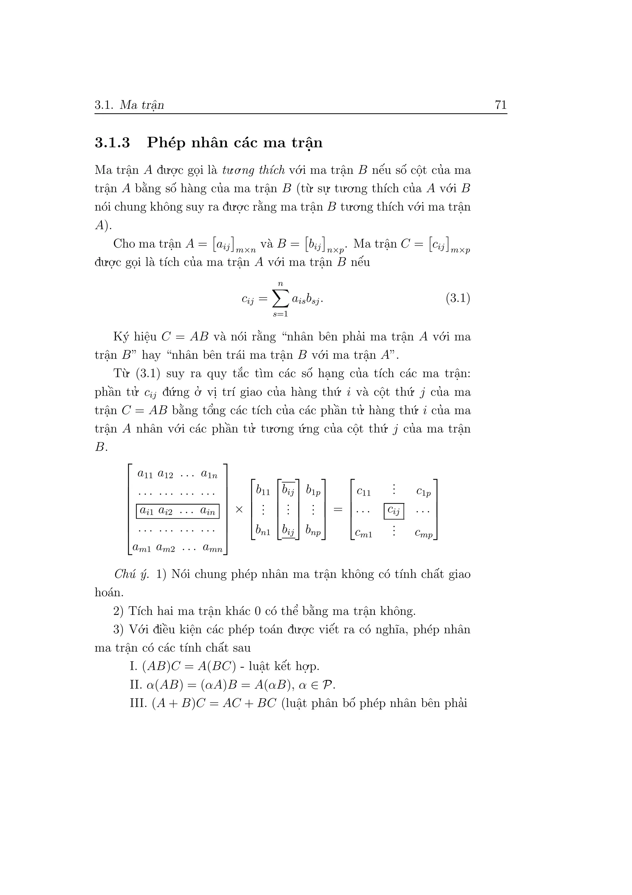 3.1. Ma trˆa.n 71
3.1.3 Ph´ep nhˆan c´ac ma trˆa.n
Ma trˆa.n A du.o.
.c go.i l`a tu.o.ng th´ıch v´o.i ma trˆa.n B nˆe´u sˆo´ cˆo.t cu’a ma
trˆa.n A b˘a`ng sˆo´ h`ang cu’a ma trˆa.n B (t`u. su.
. tu.o.ng th´ıch cu’a A v´o.i B
n´oi chung khˆong suy ra du.o.
.c r˘a`ng ma trˆa.n B tu.o.ng th´ıch v´o.i ma trˆa.n
A).
Cho ma trˆa.n A = aij m×n
v`a B = bij n×p
. Ma trˆa.n C = cij m×p
du.o.
.c go.i l`a t´ıch cu’a ma trˆa.n A v´o.i ma trˆa.n B nˆe´u
cij =
n
s=1
aisbsj. (3.1)
K´y hiˆe.u C = AB v`a n´oi r˘a`ng “nhˆan bˆen pha’i ma trˆa.n A v´o.i ma
trˆa.n B” hay “nhˆan bˆen tr´ai ma trˆa.n B v´o.i ma trˆa.n A”.
T`u. (3.1) suy ra quy t˘a´c t`ım c´ac sˆo´ ha.ng cu’a t´ıch c´ac ma trˆa.n:
phˆa`n tu.’ cij d´u.ng o.’ vi. tr´ı giao cu’a h`ang th´u. i v`a cˆo.t th´u. j cu’a ma
trˆa.n C = AB b˘a`ng tˆo’ng c´ac t´ıch cu’a c´ac phˆa`n tu.’ h`ang th´u. i cu’a ma
trˆa.n A nhˆan v´o.i c´ac phˆa`n tu.’ tu.o.ng ´u.ng cu’a cˆo.t th´u. j cu’a ma trˆa.n
B.








a11 a12 . . . a1n
. . . . . . . . . . . .
ai1 ai2 . . . ain
. . . . . . . . . . . .
am1 am2 . . . amn








×




b11
...
bn1




bij
...
bij




b1p
...
bnp



 =




c11
... c1p
. . . cij . . .
cm1
... cmp




Ch´u ´y. 1) N´oi chung ph´ep nhˆan ma trˆa.n khˆong c´o t´ınh chˆa´t giao
ho´an.
2) T´ıch hai ma trˆa.n kh´ac 0 c´o thˆe’ b˘a`ng ma trˆa.n khˆong.
3) V´o.i diˆe`u kiˆe.n c´ac ph´ep to´an du.o.
.c viˆe´t ra c´o ngh˜ıa, ph´ep nhˆan
ma trˆa.n c´o c´ac t´ınh chˆa´t sau
I. (AB)C = A(BC) - luˆa.t kˆe´t ho.
.p.
II. α(AB) = (αA)B = A(αB), α ∈ P.
III. (A + B)C = AC + BC (luˆa.t phˆan bˆo´ ph´ep nhˆan bˆen pha’i
 