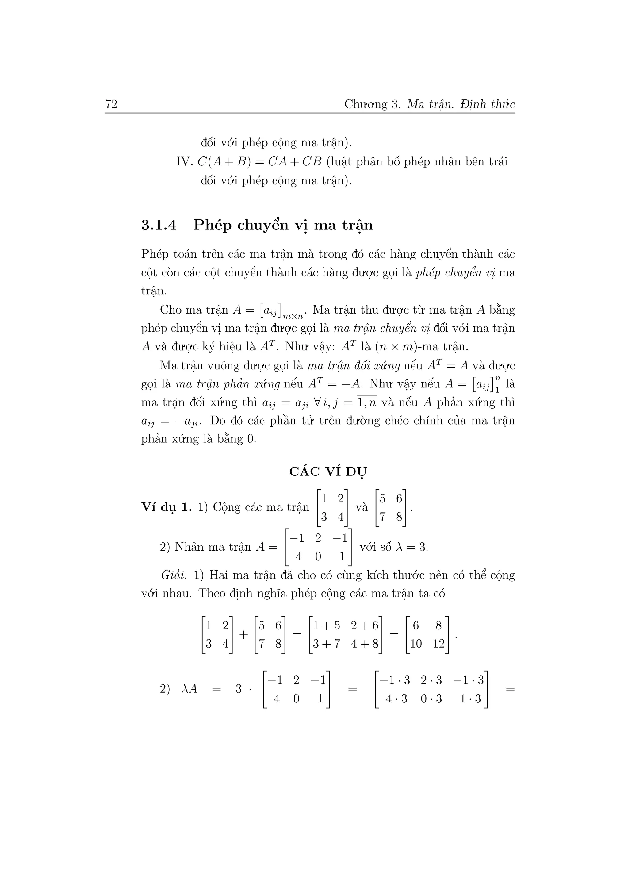 72 Chu.o.ng 3. Ma trˆa.n. D- i.nh th´u.c
dˆo´i v´o.i ph´ep cˆo.ng ma trˆa.n).
IV. C(A + B) = CA + CB (luˆa.t phˆan bˆo´ ph´ep nhˆan bˆen tr´ai
dˆo´i v´o.i ph´ep cˆo.ng ma trˆa.n).
3.1.4 Ph´ep chuyˆe’n vi. ma trˆa.n
Ph´ep to´an trˆen c´ac ma trˆa.n m`a trong d´o c´ac h`ang chuyˆe’n th`anh c´ac
cˆo.t c`on c´ac cˆo.t chuyˆe’n th`anh c´ac h`ang du.o.
.c go.i l`a ph´ep chuyˆe’n vi. ma
trˆa.n.
Cho ma trˆa.n A = aij m×n
. Ma trˆa.n thu du.o.
.c t`u. ma trˆa.n A b˘a`ng
ph´ep chuyˆe’n vi. ma trˆa.n du.o.
.c go.i l`a ma trˆa. n chuyˆe’n vi. dˆo´i v´o.i ma trˆa.n
A v`a du.o.
.c k´y hiˆe.u l`a AT
. Nhu. vˆa.y: AT
l`a (n × m)-ma trˆa.n.
Ma trˆa.n vuˆong du.o.
.c go.i l`a ma trˆa. n dˆo´i x´u.ng nˆe´u AT
= A v`a du.o.
.c
go.i l`a ma trˆa. n pha’n x´u.ng nˆe´u AT
= −A. Nhu. vˆa.y nˆe´u A = aij
n
1
l`a
ma trˆa.n dˆo´i x´u.ng th`ı aij = aji ∀ i, j = 1, n v`a nˆe´u A pha’n x´u.ng th`ı
aij = −aji. Do d´o c´ac phˆa`n tu.’ trˆen du.`o.ng ch´eo ch´ınh cu’a ma trˆa.n
pha’n x´u.ng l`a b˘a`ng 0.
C´AC V´I DU.
V´ı du. 1. 1) Cˆo.ng c´ac ma trˆa.n
1 2
3 4
v`a
5 6
7 8
.
2) Nhˆan ma trˆa.n A =
−1 2 −1
4 0 1
v´o.i sˆo´ λ = 3.
Gia’i. 1) Hai ma trˆa.n d˜a cho c´o c`ung k´ıch thu.´o.c nˆen c´o thˆe’ cˆo.ng
v´o.i nhau. Theo di.nh ngh˜ıa ph´ep cˆo.ng c´ac ma trˆa.n ta c´o
1 2
3 4
+
5 6
7 8
=
1 + 5 2 + 6
3 + 7 4 + 8
=
6 8
10 12
.
2) λA = 3 ·
−1 2 −1
4 0 1
=
−1 · 3 2 · 3 −1 · 3
4 · 3 0 · 3 1 · 3
=
 