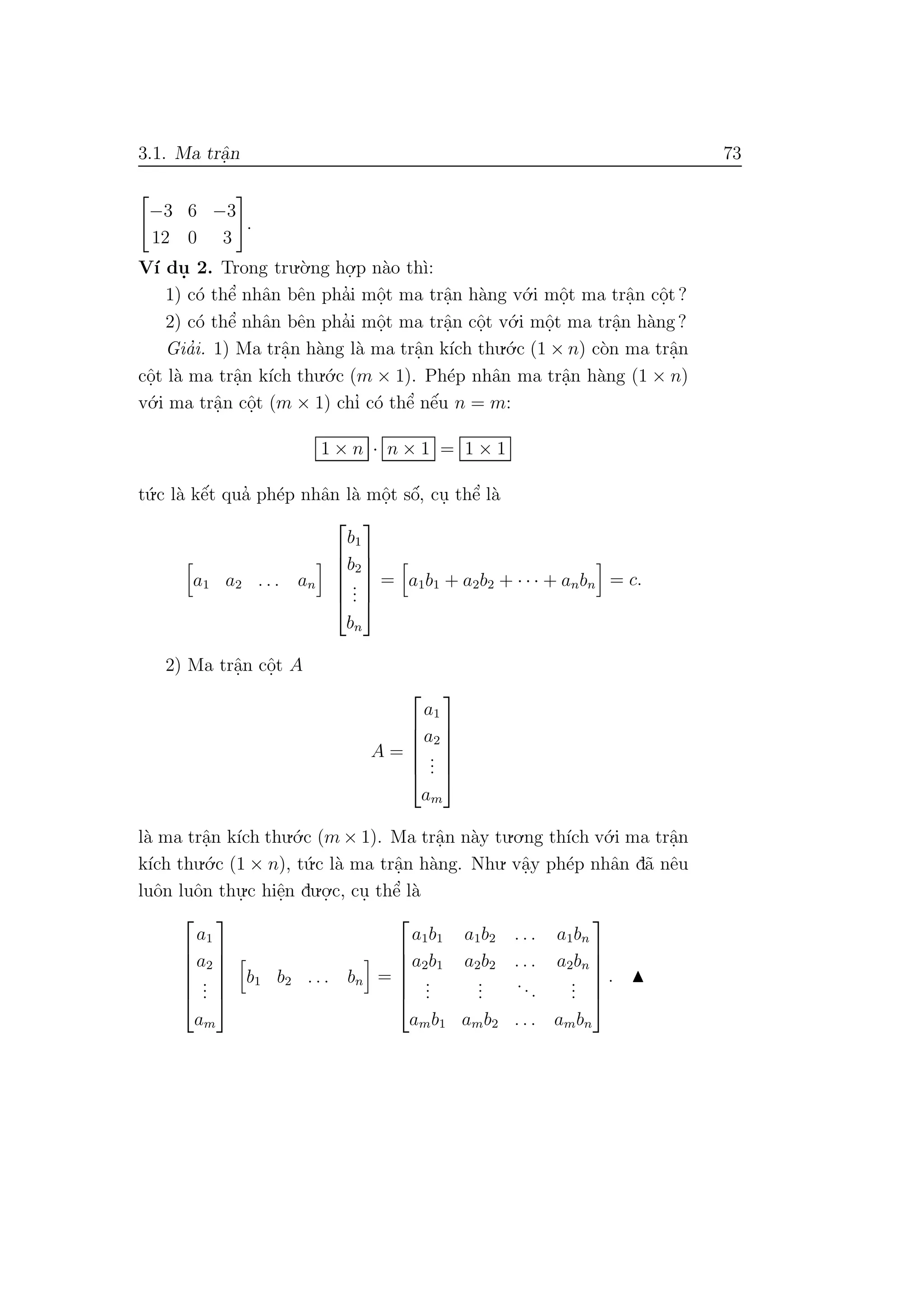 3.1. Ma trˆa.n 73
−3 6 −3
12 0 3
.
V´ı du. 2. Trong tru.`o.ng ho.
.p n`ao th`ı:
1) c´o thˆe’ nhˆan bˆen pha’i mˆo.t ma trˆa.n h`ang v´o.i mˆo.t ma trˆa.n cˆo.t ?
2) c´o thˆe’ nhˆan bˆen pha’i mˆo.t ma trˆa.n cˆo.t v´o.i mˆo.t ma trˆa.n h`ang ?
Gia’i. 1) Ma trˆa.n h`ang l`a ma trˆa.n k´ıch thu.´o.c (1 × n) c`on ma trˆa.n
cˆo.t l`a ma trˆa.n k´ıch thu.´o.c (m × 1). Ph´ep nhˆan ma trˆa.n h`ang (1 × n)
v´o.i ma trˆa.n cˆo.t (m × 1) chı’ c´o thˆe’ nˆe´u n = m:
1 × n · n × 1 = 1 × 1
t´u.c l`a kˆe´t qua’ ph´ep nhˆan l`a mˆo.t sˆo´, cu. thˆe’ l`a
a1 a2 . . . an






b1
b2
...
bn






= a1b1 + a2b2 + · · · + anbn = c.
2) Ma trˆa.n cˆo.t A
A =






a1
a2
...
am






l`a ma trˆa.n k´ıch thu.´o.c (m × 1). Ma trˆa.n n`ay tu.o.ng th´ıch v´o.i ma trˆa.n
k´ıch thu.´o.c (1 × n), t´u.c l`a ma trˆa.n h`ang. Nhu. vˆa.y ph´ep nhˆan d˜a nˆeu
luˆon luˆon thu.
.c hiˆe.n du.o.
.c, cu. thˆe’ l`a






a1
a2
...
am






b1 b2 . . . bn =






a1b1 a1b2 . . . a1bn
a2b1 a2b2 . . . a2bn
...
...
...
...
amb1 amb2 . . . ambn






.
 