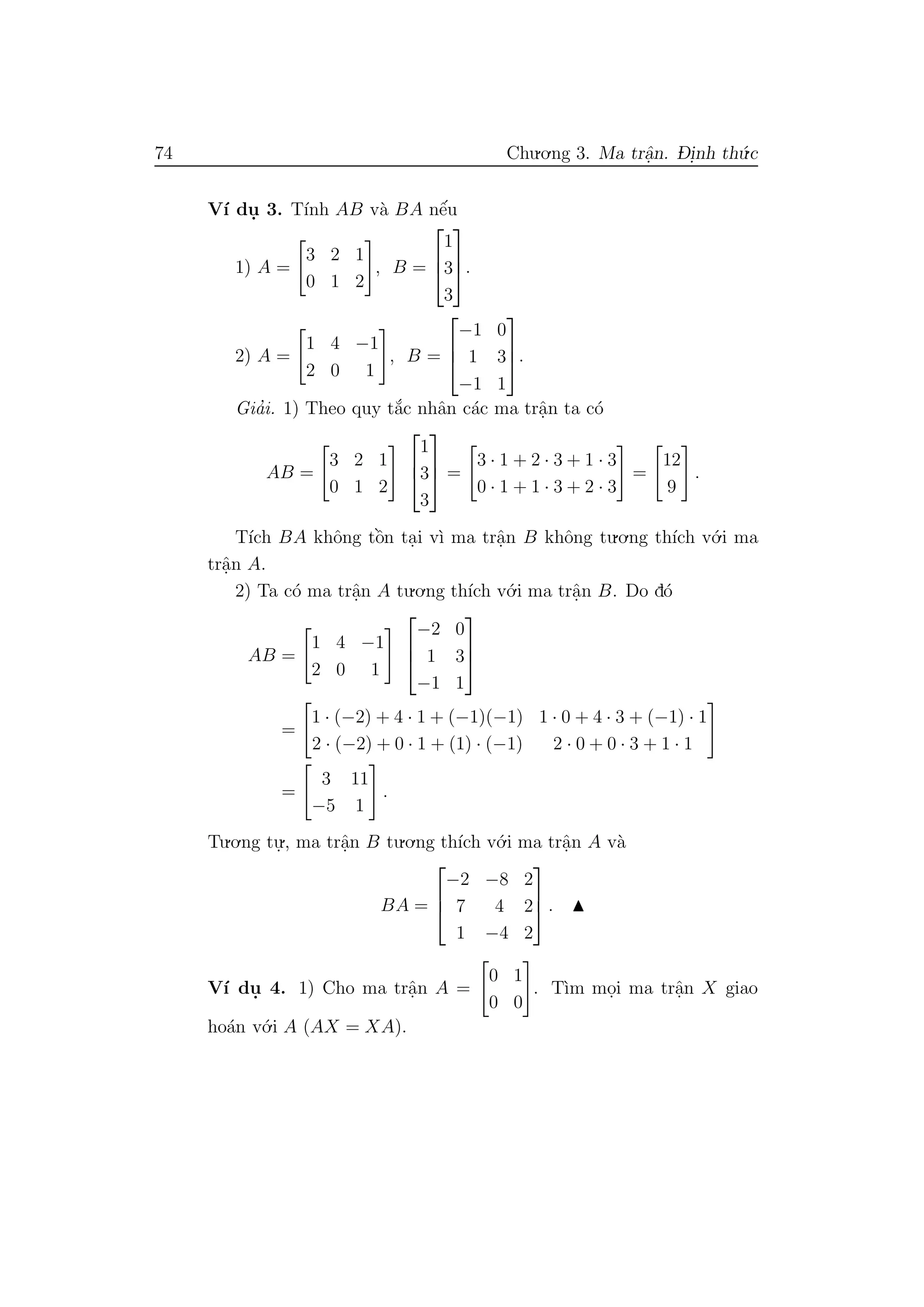 74 Chu.o.ng 3. Ma trˆa.n. D- i.nh th´u.c
V´ı du. 3. T´ınh AB v`a BA nˆe´u
1) A =
3 2 1
0 1 2
, B =



1
3
3


.
2) A =
1 4 −1
2 0 1
, B =



−1 0
1 3
−1 1


.
Gia’i. 1) Theo quy t˘a´c nhˆan c´ac ma trˆa.n ta c´o
AB =
3 2 1
0 1 2



1
3
3


 =
3 · 1 + 2 · 3 + 1 · 3
0 · 1 + 1 · 3 + 2 · 3
=
12
9
.
T´ıch BA khˆong tˆo`n ta.i v`ı ma trˆa.n B khˆong tu.o.ng th´ıch v´o.i ma
trˆa.n A.
2) Ta c´o ma trˆa.n A tu.o.ng th´ıch v´o.i ma trˆa.n B. Do d´o
AB =
1 4 −1
2 0 1



−2 0
1 3
−1 1



=
1 · (−2) + 4 · 1 + (−1)(−1) 1 · 0 + 4 · 3 + (−1) · 1
2 · (−2) + 0 · 1 + (1) · (−1) 2 · 0 + 0 · 3 + 1 · 1
=
3 11
−5 1
.
Tu.o.ng tu.
., ma trˆa.n B tu.o.ng th´ıch v´o.i ma trˆa.n A v`a
BA =



−2 −8 2
7 4 2
1 −4 2


 .
V´ı du. 4. 1) Cho ma trˆa.n A =
0 1
0 0
. T`ım mo.i ma trˆa.n X giao
ho´an v´o.i A (AX = XA).
 