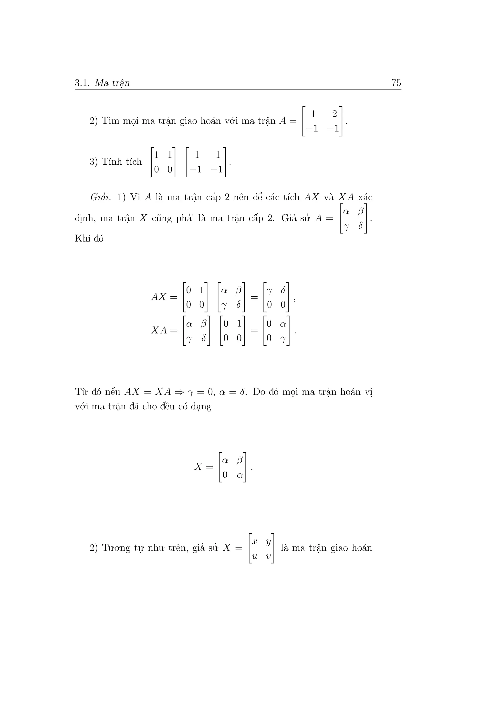 3.1. Ma trˆa.n 75
2) T`ım mo.i ma trˆa.n giao ho´an v´o.i ma trˆa.n A =
1 2
−1 −1
.
3) T´ınh t´ıch
1 1
0 0
1 1
−1 −1
.
Gia’i. 1) V`ı A l`a ma trˆa.n cˆa´p 2 nˆen dˆe’ c´ac t´ıch AX v`a XA x´ac
di.nh, ma trˆa.n X c˜ung pha’i l`a ma trˆa.n cˆa´p 2. Gia’ su.’ A =
α β
γ δ
.
Khi d´o
AX =
0 1
0 0
α β
γ δ
=
γ δ
0 0
,
XA =
α β
γ δ
0 1
0 0
=
0 α
0 γ
.
T`u. d´o nˆe´u AX = XA ⇒ γ = 0, α = δ. Do d´o mo.i ma trˆa.n ho´an vi.
v´o.i ma trˆa.n d˜a cho dˆe`u c´o da.ng
X =
α β
0 α
.
2) Tu.o.ng tu.
. nhu. trˆen, gia’ su.’ X =
x y
u v
l`a ma trˆa.n giao ho´an
 