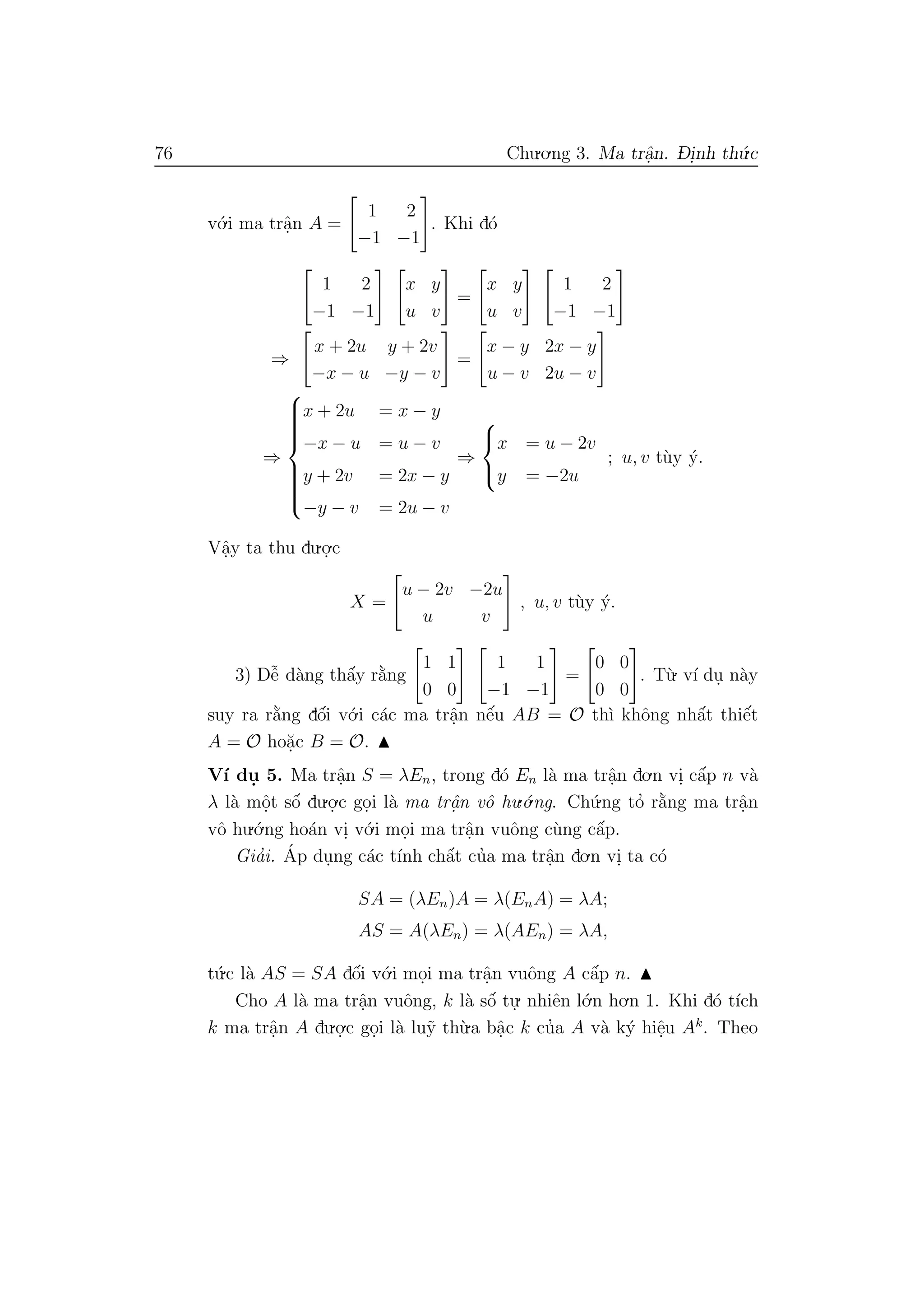 76 Chu.o.ng 3. Ma trˆa.n. D- i.nh th´u.c
v´o.i ma trˆa.n A =
1 2
−1 −1
. Khi d´o
1 2
−1 −1
x y
u v
=
x y
u v
1 2
−1 −1
⇒
x + 2u y + 2v
−x − u −y − v
=
x − y 2x − y
u − v 2u − v
⇒



x + 2u = x − y
−x − u = u − v
y + 2v = 2x − y
−y − v = 2u − v
⇒



x = u − 2v
y = −2u
; u, v t`uy ´y.
Vˆa.y ta thu du.o.
.c
X =
u − 2v −2u
u v
, u, v t`uy ´y.
3) Dˆe˜ d`ang thˆa´y r˘a`ng
1 1
0 0
1 1
−1 −1
=
0 0
0 0
. T`u. v´ı du. n`ay
suy ra r˘a`ng dˆo´i v´o.i c´ac ma trˆa.n nˆe´u AB = O th`ı khˆong nhˆa´t thiˆe´t
A = O ho˘a.c B = O.
V´ı du. 5. Ma trˆa.n S = λEn, trong d´o En l`a ma trˆa.n do.n vi. cˆa´p n v`a
λ l`a mˆo.t sˆo´ du.o.
.c go.i l`a ma trˆa.n vˆo hu.´o.ng. Ch´u.ng to’ r˘a`ng ma trˆa.n
vˆo hu.´o.ng ho´an vi. v´o.i mo.i ma trˆa.n vuˆong c`ung cˆa´p.
Gia’i. ´Ap du.ng c´ac t´ınh chˆa´t cu’a ma trˆa.n do.n vi. ta c´o
SA = (λEn)A = λ(EnA) = λA;
AS = A(λEn) = λ(AEn) = λA,
t´u.c l`a AS = SA dˆo´i v´o.i mo.i ma trˆa.n vuˆong A cˆa´p n.
Cho A l`a ma trˆa.n vuˆong, k l`a sˆo´ tu.
. nhiˆen l´o.n ho.n 1. Khi d´o t´ıch
k ma trˆa.n A du.o.
.c go.i l`a lu˜y th`u.a bˆa.c k cu’a A v`a k´y hiˆe.u Ak
. Theo
 