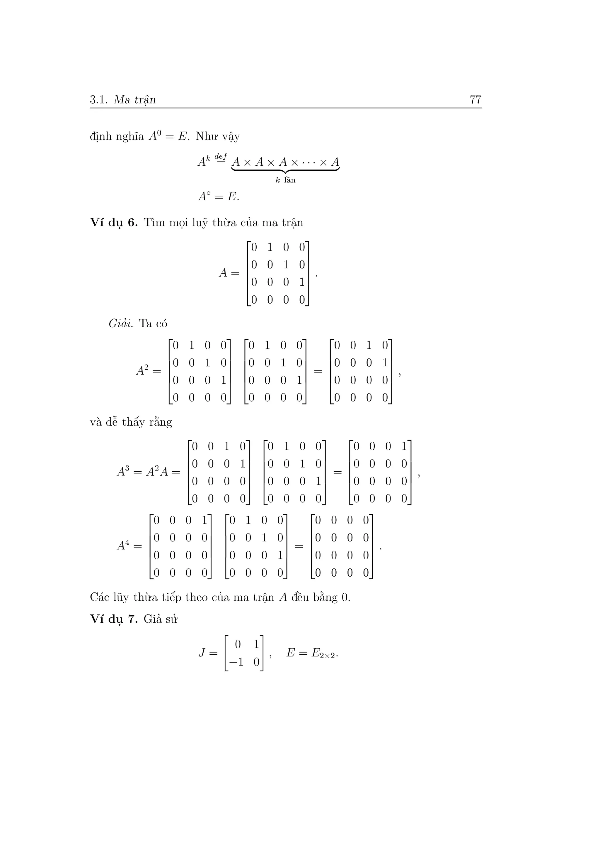 3.1. Ma trˆa.n 77
di.nh ngh˜ıa A0
= E. Nhu. vˆa.y
Ak def
= A × A × A × · · · × A
k lˆa`n
A◦
= E.
V´ı du. 6. T`ım mo.i lu˜y th`u.a cu’a ma trˆa.n
A =





0 1 0 0
0 0 1 0
0 0 0 1
0 0 0 0





.
Gia’i. Ta c´o
A2
=





0 1 0 0
0 0 1 0
0 0 0 1
0 0 0 0










0 1 0 0
0 0 1 0
0 0 0 1
0 0 0 0





=





0 0 1 0
0 0 0 1
0 0 0 0
0 0 0 0





,
v`a dˆe˜ thˆa´y r˘a`ng
A3
= A2
A =





0 0 1 0
0 0 0 1
0 0 0 0
0 0 0 0










0 1 0 0
0 0 1 0
0 0 0 1
0 0 0 0





=





0 0 0 1
0 0 0 0
0 0 0 0
0 0 0 0





,
A4
=





0 0 0 1
0 0 0 0
0 0 0 0
0 0 0 0










0 1 0 0
0 0 1 0
0 0 0 1
0 0 0 0





=





0 0 0 0
0 0 0 0
0 0 0 0
0 0 0 0





.
C´ac l˜uy th`u.a tiˆe´p theo cu’a ma trˆa.n A dˆe`u b˘a`ng 0.
V´ı du. 7. Gia’ su.’
J =
0 1
−1 0
, E = E2×2.
 