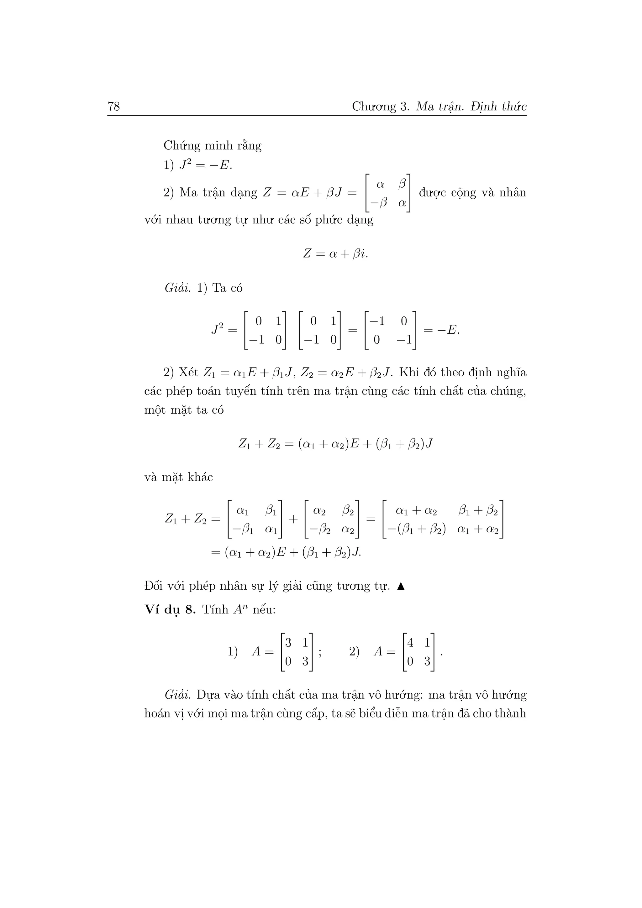 78 Chu.o.ng 3. Ma trˆa.n. D- i.nh th´u.c
Ch´u.ng minh r˘a`ng
1) J2
= −E.
2) Ma trˆa.n da.ng Z = αE + βJ =
α β
−β α
du.o.
.c cˆo.ng v`a nhˆan
v´o.i nhau tu.o.ng tu.
. nhu. c´ac sˆo´ ph´u.c da.ng
Z = α + βi.
Gia’i. 1) Ta c´o
J2
=
0 1
−1 0
0 1
−1 0
=
−1 0
0 −1
= −E.
2) X´et Z1 = α1E + β1J, Z2 = α2E + β2J. Khi d´o theo di.nh ngh˜ıa
c´ac ph´ep to´an tuyˆe´n t´ınh trˆen ma trˆa.n c`ung c´ac t´ınh chˆa´t cu’a ch´ung,
mˆo.t m˘a.t ta c´o
Z1 + Z2 = (α1 + α2)E + (β1 + β2)J
v`a m˘a.t kh´ac
Z1 + Z2 =
α1 β1
−β1 α1
+
α2 β2
−β2 α2
=
α1 + α2 β1 + β2
−(β1 + β2) α1 + α2
= (α1 + α2)E + (β1 + β2)J.
Dˆo´i v´o.i ph´ep nhˆan su.
. l´y gia’i c˜ung tu.o.ng tu.
..
V´ı du. 8. T´ınh An
nˆe´u:
1) A =
3 1
0 3
; 2) A =
4 1
0 3
.
Gia’i. Du.
.a v`ao t´ınh chˆa´t cu’a ma trˆa.n vˆo hu.´o.ng: ma trˆa.n vˆo hu.´o.ng
ho´an vi. v´o.i mo.i ma trˆa.n c`ung cˆa´p, ta s˜e biˆe’u diˆe˜n ma trˆa.n d˜a cho th`anh
 