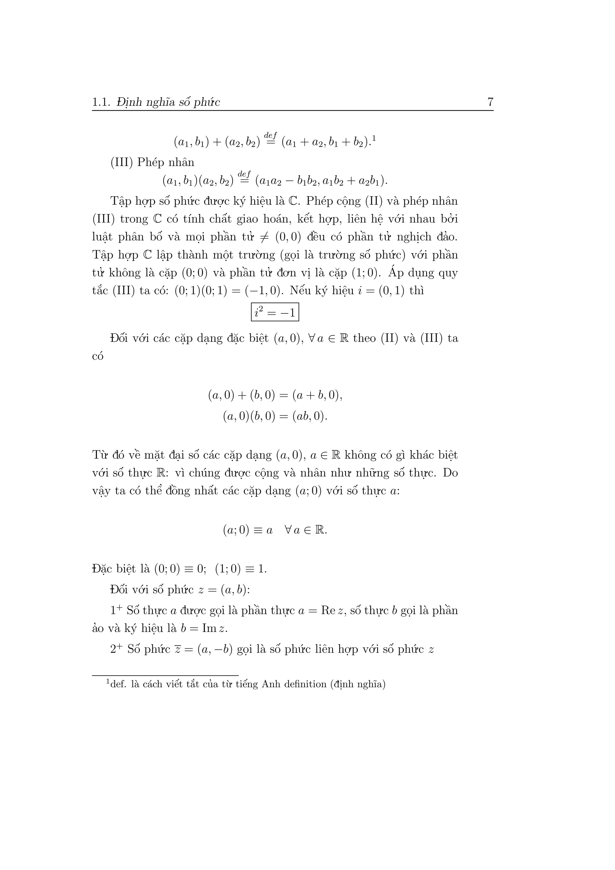 1.1. D- i.nh ngh˜ıa sˆo´ ph´u.c 7
(a1, b1) + (a2, b2)
def
= (a1 + a2, b1 + b2).1
(III) Ph´ep nhˆan
(a1, b1)(a2, b2)
def
= (a1a2 − b1b2, a1b2 + a2b1).
Tˆa.p ho.
.p sˆo´ ph´u.c du.o.
.c k´y hiˆe.u l`a C. Ph´ep cˆo.ng (II) v`a ph´ep nhˆan
(III) trong C c´o t´ınh chˆa´t giao ho´an, kˆe´t ho.
.p, liˆen hˆe. v´o.i nhau bo.’ i
luˆa.t phˆan bˆo´ v`a mo.i phˆa`n tu.’ = (0, 0) dˆe`u c´o phˆa`n tu.’ nghi.ch da’o.
Tˆa.p ho.
.p C lˆa.p th`anh mˆo.t tru.`o.ng (go.i l`a tru.`o.ng sˆo´ ph´u.c) v´o.i phˆa`n
tu.’ khˆong l`a c˘a.p (0; 0) v`a phˆa`n tu.’ do.n vi. l`a c˘a.p (1; 0). ´Ap du.ng quy
t˘a´c (III) ta c´o: (0; 1)(0; 1) = (−1, 0). Nˆe´u k´y hiˆe.u i = (0, 1) th`ı
i2
= −1
Dˆo´i v´o.i c´ac c˘a.p da.ng d˘a.c biˆe.t (a, 0), ∀ a ∈ R theo (II) v`a (III) ta
c´o
(a, 0) + (b, 0) = (a + b, 0),
(a, 0)(b, 0) = (ab, 0).
T`u. d´o vˆe` m˘a.t da.i sˆo´ c´ac c˘a.p da.ng (a, 0), a ∈ R khˆong c´o g`ı kh´ac biˆe.t
v´o.i sˆo´ thu.
.c R: v`ı ch´ung du.o.
.c cˆo.ng v`a nhˆan nhu. nh˜u.ng sˆo´ thu.
.c. Do
vˆa.y ta c´o thˆe’ dˆo`ng nhˆa´t c´ac c˘a.p da.ng (a; 0) v´o.i sˆo´ thu.
.c a:
(a; 0) ≡ a ∀ a ∈ R.
D˘a.c biˆe.t l`a (0; 0) ≡ 0; (1; 0) ≡ 1.
Dˆo´i v´o.i sˆo´ ph´u.c z = (a, b):
1+
Sˆo´ thu.
.c a du.o.
.c go.i l`a phˆa`n thu.
.c a = Re z, sˆo´ thu.
.c b go.i l`a phˆa`n
a’o v`a k´y hiˆe.u l`a b = Imz.
2+
Sˆo´ ph´u.c z = (a, −b) go.i l`a sˆo´ ph´u.c liˆen ho.
.p v´o.i sˆo´ ph´u.c z
1
def. l`a c´ach viˆe´t t˘a´t cu’a t`u. tiˆe´ng Anh deﬁnition (di.nh ngh˜ıa)
 