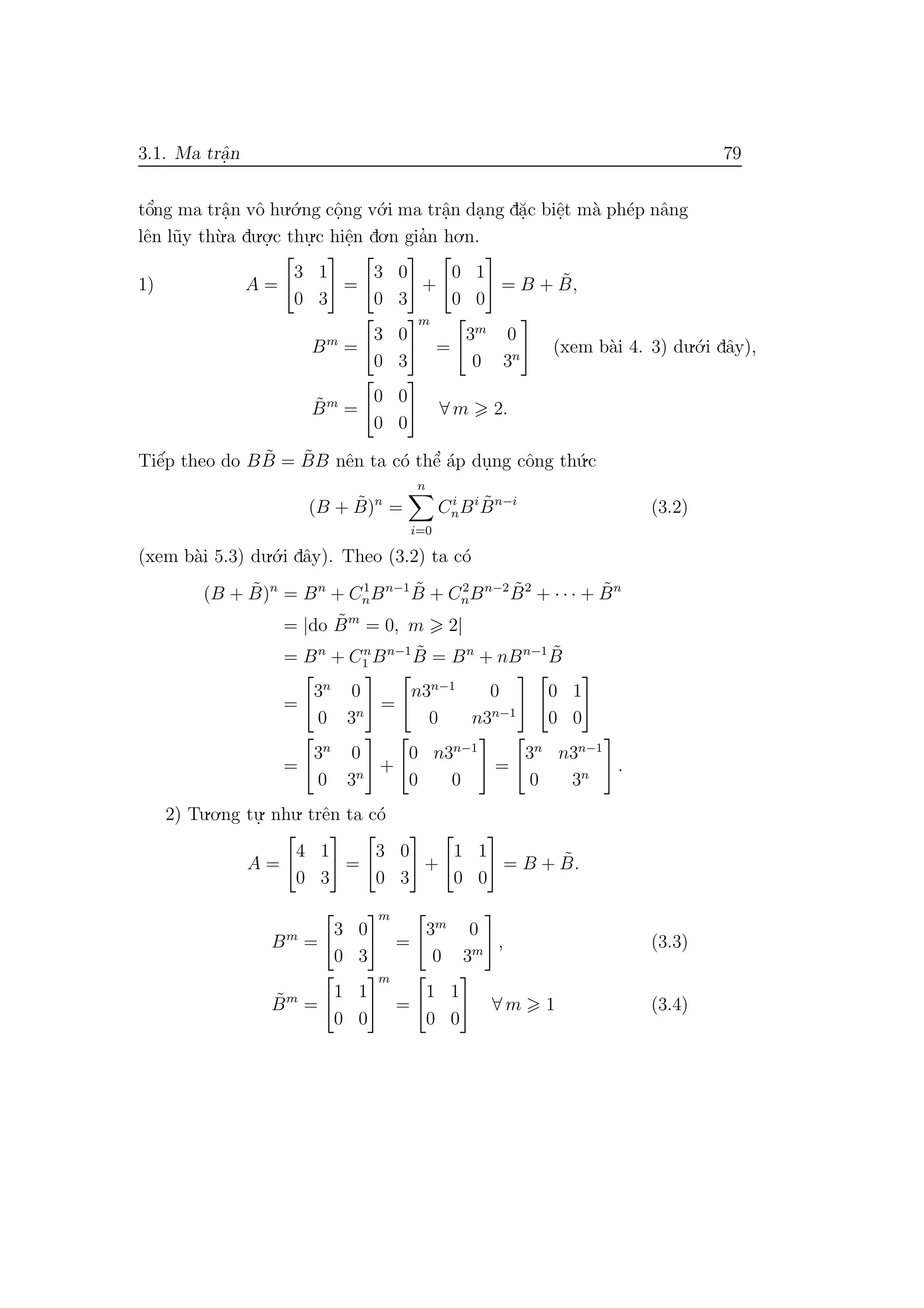 3.1. Ma trˆa.n 79
tˆo’ng ma trˆa.n vˆo hu.´o.ng cˆo.ng v´o.i ma trˆa.n da.ng d˘a.c biˆe.t m`a ph´ep nˆang
lˆen l˜uy th`u.a du.o.
.c thu.
.c hiˆe.n do.n gia’n ho.n.
1) A =
3 1
0 3
=
3 0
0 3
+
0 1
0 0
= B + ˜B,
Bm
=
3 0
0 3
m
=
3m
0
0 3n
(xem b`ai 4. 3) du.´o.i dˆay),
˜Bm
=
0 0
0 0
∀ m 2.
Tiˆe´p theo do B ˜B = ˜BB nˆen ta c´o thˆe’ ´ap du.ng cˆong th´u.c
(B + ˜B)n
=
n
i=0
Ci
nBi ˜Bn−i
(3.2)
(xem b`ai 5.3) du.´o.i dˆay). Theo (3.2) ta c´o
(B + ˜B)n
= Bn
+ C1
nBn−1 ˜B + C2
nBn−2 ˜B2
+ · · · + ˜Bn
= |do ˜Bm
= 0, m 2|
= Bn
+ Cn
1 Bn−1 ˜B = Bn
+ nBn−1 ˜B
=
3n
0
0 3n
=
n3n−1
0
0 n3n−1
0 1
0 0
=
3n
0
0 3n
+
0 n3n−1
0 0
=
3n
n3n−1
0 3n
.
2) Tu.o.ng tu.
. nhu. trˆen ta c´o
A =
4 1
0 3
=
3 0
0 3
+
1 1
0 0
= B + ˜B.
Bm
=
3 0
0 3
m
=
3m
0
0 3m
, (3.3)
˜Bm
=
1 1
0 0
m
=
1 1
0 0
∀ m 1 (3.4)
 