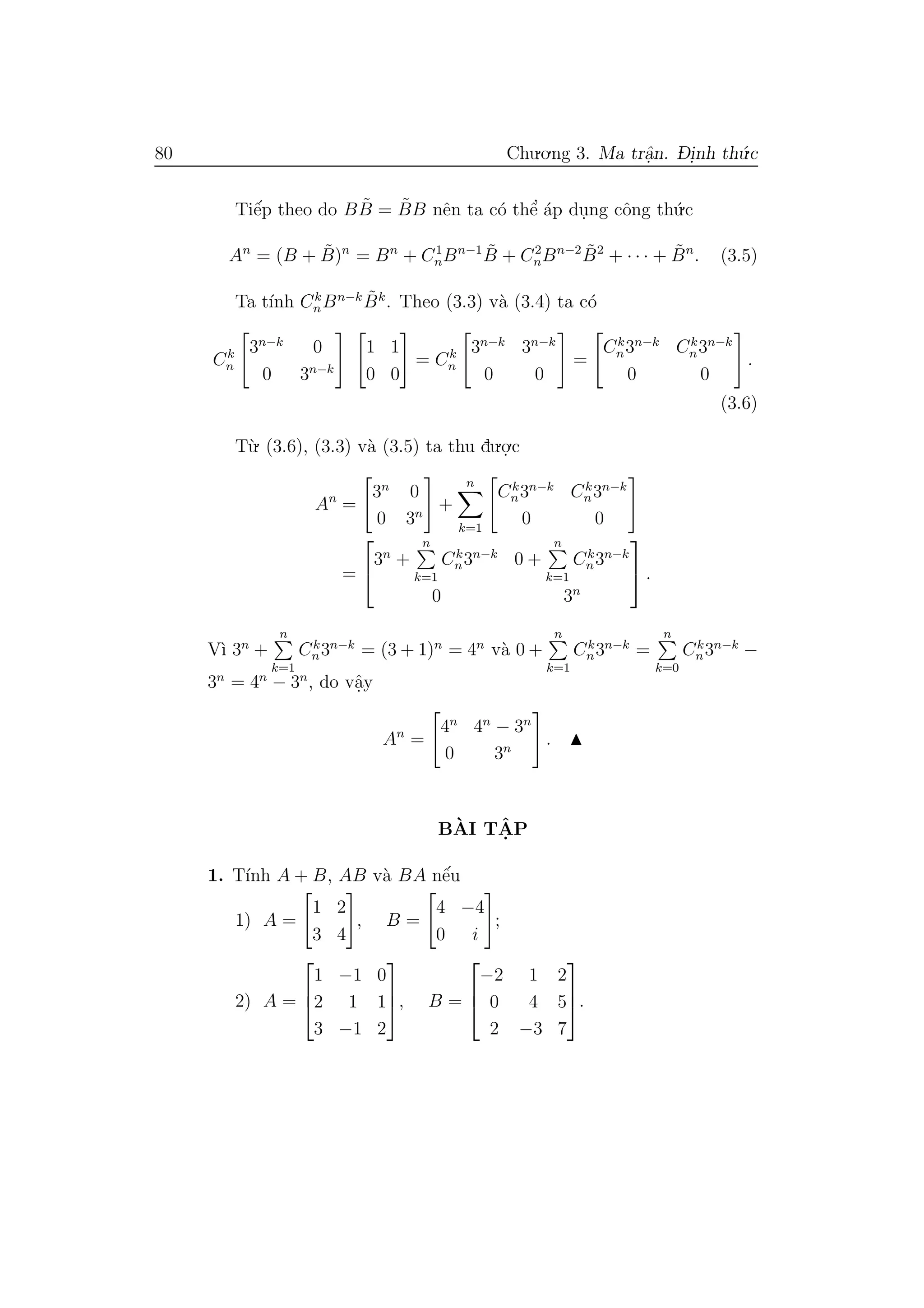 80 Chu.o.ng 3. Ma trˆa.n. D- i.nh th´u.c
Tiˆe´p theo do B ˜B = ˜BB nˆen ta c´o thˆe’ ´ap du.ng cˆong th´u.c
An
= (B + ˜B)n
= Bn
+ C1
nBn−1 ˜B + C2
nBn−2 ˜B2
+ · · · + ˜Bn
. (3.5)
Ta t´ınh Ck
nBn−k ˜Bk
. Theo (3.3) v`a (3.4) ta c´o
Ck
n
3n−k
0
0 3n−k
1 1
0 0
= Ck
n
3n−k
3n−k
0 0
=
Ck
n3n−k
Ck
n3n−k
0 0
.
(3.6)
T`u. (3.6), (3.3) v`a (3.5) ta thu du.o.
.c
An
=
3n
0
0 3n
+
n
k=1
Ck
n3n−k
Ck
n3n−k
0 0
=


3n
+
n
k=1
Ck
n3n−k
0 +
n
k=1
Ck
n3n−k
0 3n

 .
V`ı 3n
+
n
k=1
Ck
n3n−k
= (3 + 1)n
= 4n
v`a 0 +
n
k=1
Ck
n3n−k
=
n
k=0
Ck
n3n−k
−
3n
= 4n
− 3n
, do vˆa.y
An
=
4n
4n
− 3n
0 3n
.
B`AI TˆA. P
1. T´ınh A + B, AB v`a BA nˆe´u
1) A =
1 2
3 4
, B =
4 −4
0 i
;
2) A =



1 −1 0
2 1 1
3 −1 2


, B =



−2 1 2
0 4 5
2 −3 7


.
 