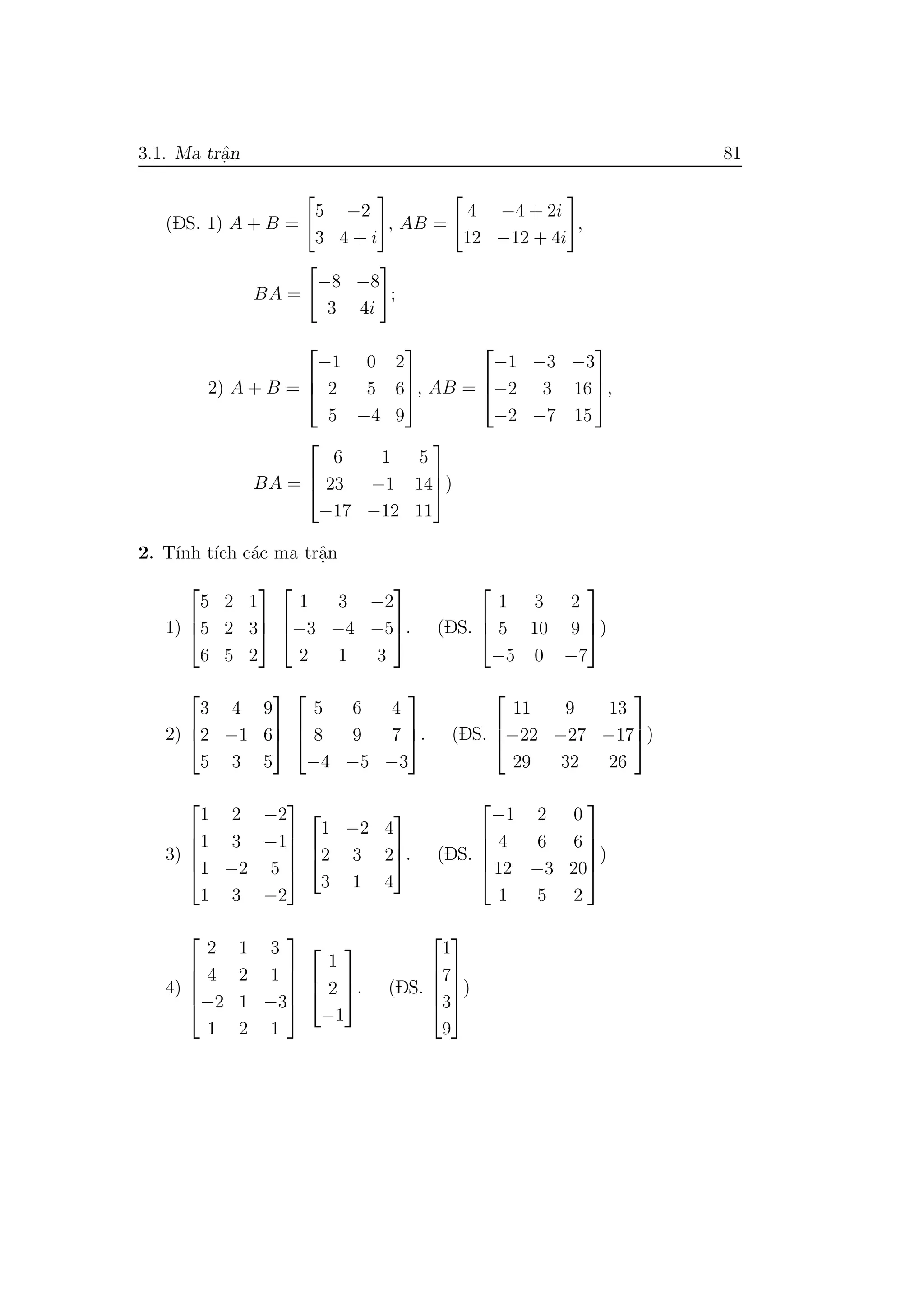 3.1. Ma trˆa.n 81
(DS. 1) A + B =
5 −2
3 4 + i
, AB =
4 −4 + 2i
12 −12 + 4i
,
BA =
−8 −8
3 4i
;
2) A + B =



−1 0 2
2 5 6
5 −4 9


, AB =



−1 −3 −3
−2 3 16
−2 −7 15


,
BA =



6 1 5
23 −1 14
−17 −12 11


)
2. T´ınh t´ıch c´ac ma trˆa.n
1)



5 2 1
5 2 3
6 5 2






1 3 −2
−3 −4 −5
2 1 3


. (DS.



1 3 2
5 10 9
−5 0 −7


)
2)



3 4 9
2 −1 6
5 3 5






5 6 4
8 9 7
−4 −5 −3


. (DS.



11 9 13
−22 −27 −17
29 32 26


)
3)





1 2 −2
1 3 −1
1 −2 5
1 3 −2








1 −2 4
2 3 2
3 1 4


. (DS.





−1 2 0
4 6 6
12 −3 20
1 5 2





)
4)





2 1 3
4 2 1
−2 1 −3
1 2 1








1
2
−1


. (DS.





1
7
3
9





)
 