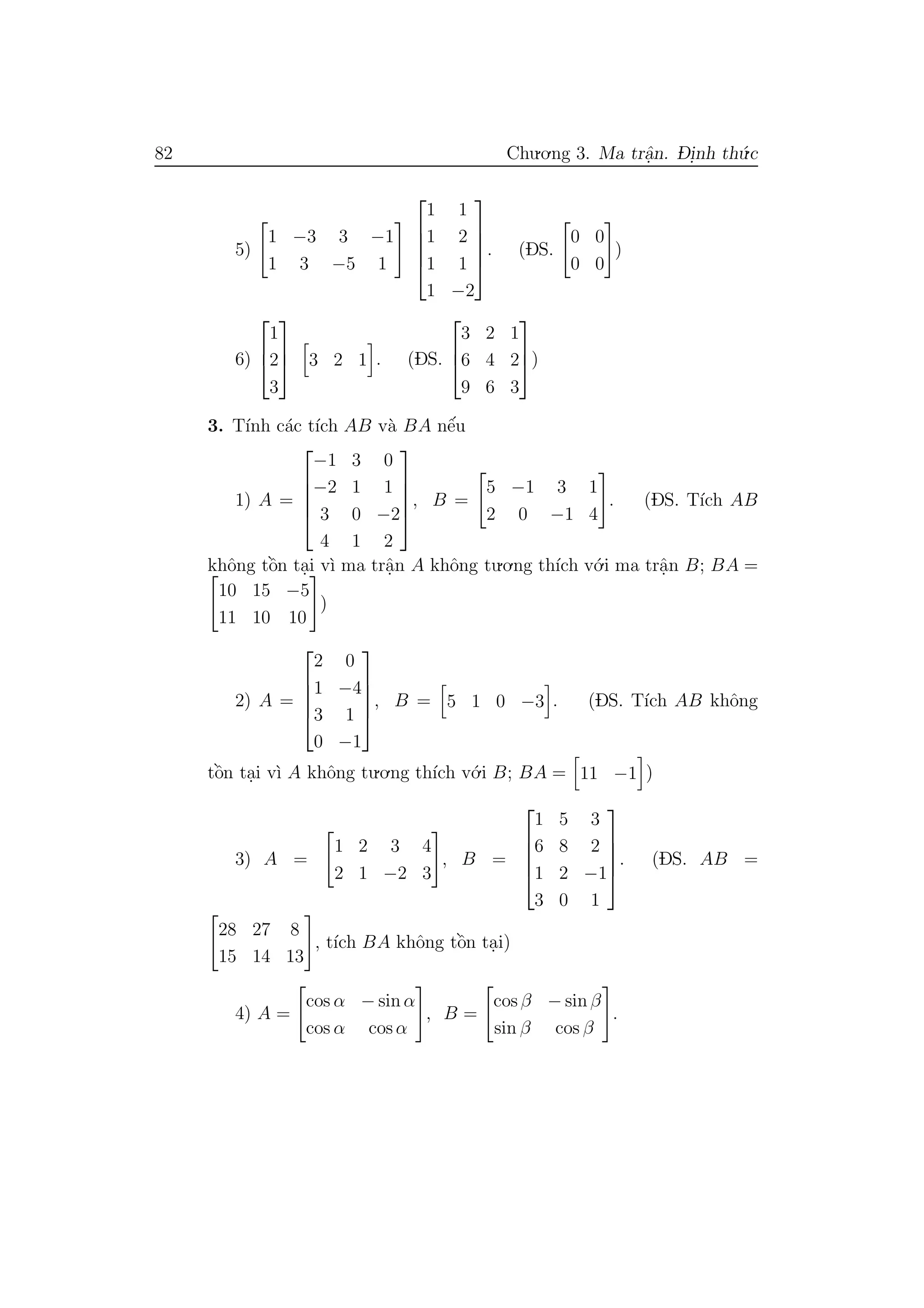 82 Chu.o.ng 3. Ma trˆa.n. D- i.nh th´u.c
5)
1 −3 3 −1
1 3 −5 1





1 1
1 2
1 1
1 −2





. (DS.
0 0
0 0
)
6)



1
2
3


 3 2 1 . (DS.



3 2 1
6 4 2
9 6 3


)
3. T´ınh c´ac t´ıch AB v`a BA nˆe´u
1) A =





−1 3 0
−2 1 1
3 0 −2
4 1 2





, B =
5 −1 3 1
2 0 −1 4
. (DS. T´ıch AB
khˆong tˆo`n ta.i v`ı ma trˆa.n A khˆong tu.o.ng th´ıch v´o.i ma trˆa.n B; BA =
10 15 −5
11 10 10
)
2) A =





2 0
1 −4
3 1
0 −1





, B = 5 1 0 −3 . (DS. T´ıch AB khˆong
tˆo`n ta.i v`ı A khˆong tu.o.ng th´ıch v´o.i B; BA = 11 −1 )
3) A =
1 2 3 4
2 1 −2 3
, B =





1 5 3
6 8 2
1 2 −1
3 0 1





. (DS. AB =
28 27 8
15 14 13
, t´ıch BA khˆong tˆo`n ta.i)
4) A =
cos α − sin α
cos α cos α
, B =
cos β − sin β
sin β cos β
.
 
