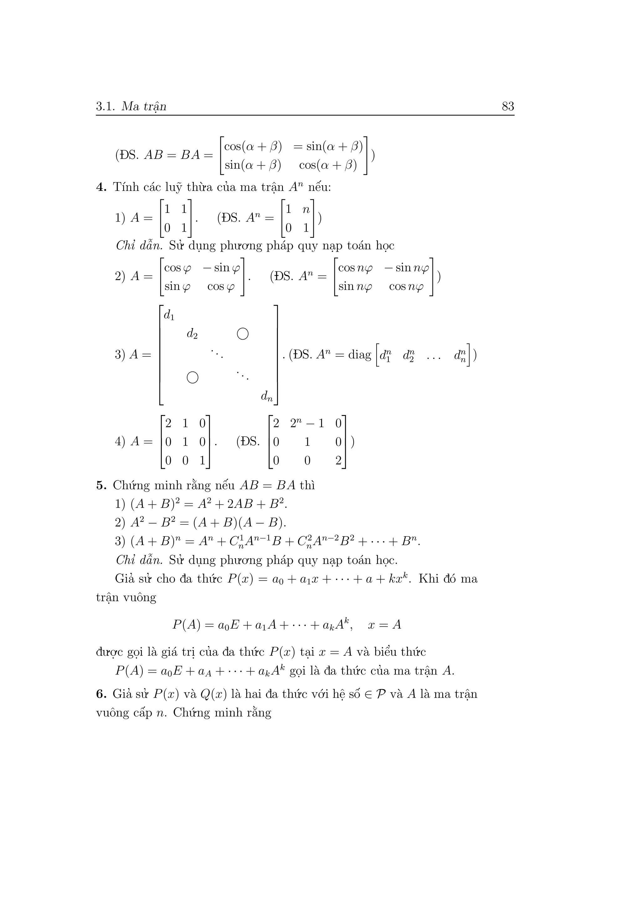 3.1. Ma trˆa.n 83
(DS. AB = BA =
cos(α + β) = sin(α + β)
sin(α + β) cos(α + β)
)
4. T´ınh c´ac lu˜y th`u.a cu’a ma trˆa.n An
nˆe´u:
1) A =
1 1
0 1
. (DS. An
=
1 n
0 1
)
Chı’ dˆa˜n. Su.’ du.ng phu.o.ng ph´ap quy na.p to´an ho.c
2) A =
cos ϕ − sin ϕ
sin ϕ cos ϕ
. (DS. An
=
cos nϕ − sin nϕ
sin nϕ cos nϕ
)
3) A =









d1
d2
...
...
dn









. (DS. An
= diag dn
1 dn
2 . . . dn
n )
4) A =



2 1 0
0 1 0
0 0 1


. (DS.



2 2n
− 1 0
0 1 0
0 0 2


)
5. Ch´u.ng minh r˘a`ng nˆe´u AB = BA th`ı
1) (A + B)2
= A2
+ 2AB + B2
.
2) A2
− B2
= (A + B)(A − B).
3) (A + B)n
= An
+ C1
nAn−1
B + C2
nAn−2
B2
+ · · · + Bn
.
Chı’ dˆa˜n. Su.’ du.ng phu.o.ng ph´ap quy na.p to´an ho.c.
Gia’ su.’ cho da th´u.c P(x) = a0 + a1x + · · · + a + kxk
. Khi d´o ma
trˆa.n vuˆong
P(A) = a0E + a1A + · · · + akAk
, x = A
du.o.
.c go.i l`a gi´a tri. cu’a da th´u.c P(x) ta.i x = A v`a biˆe’u th´u.c
P(A) = a0E + aA + · · · + akAk
go.i l`a da th´u.c cu’a ma trˆa.n A.
6. Gia’ su.’ P(x) v`a Q(x) l`a hai da th´u.c v´o.i hˆe. sˆo´ ∈ P v`a A l`a ma trˆa.n
vuˆong cˆa´p n. Ch´u.ng minh r˘a`ng
 