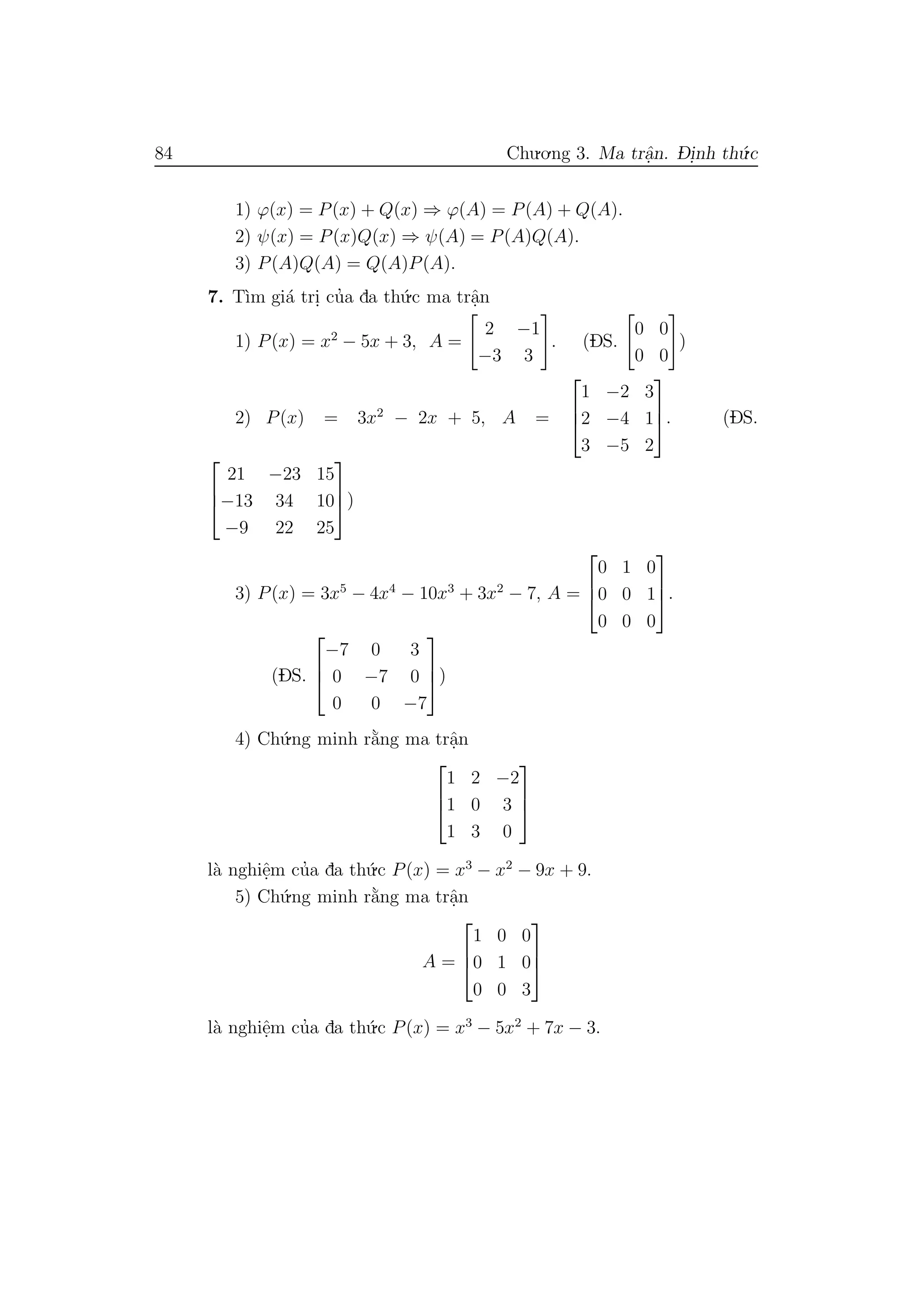 84 Chu.o.ng 3. Ma trˆa.n. D- i.nh th´u.c
1) ϕ(x) = P(x) + Q(x) ⇒ ϕ(A) = P(A) + Q(A).
2) ψ(x) = P(x)Q(x) ⇒ ψ(A) = P(A)Q(A).
3) P(A)Q(A) = Q(A)P(A).
7. T`ım gi´a tri. cu’a da th´u.c ma trˆa.n
1) P(x) = x2
− 5x + 3, A =
2 −1
−3 3
. (DS.
0 0
0 0
)
2) P(x) = 3x2
− 2x + 5, A =



1 −2 3
2 −4 1
3 −5 2


. (DS.



21 −23 15
−13 34 10
−9 22 25


)
3) P(x) = 3x5
− 4x4
− 10x3
+ 3x2
− 7, A =



0 1 0
0 0 1
0 0 0


.
(DS.



−7 0 3
0 −7 0
0 0 −7


)
4) Ch´u.ng minh r˘a`ng ma trˆa.n



1 2 −2
1 0 3
1 3 0



l`a nghiˆe.m cu’a da th´u.c P(x) = x3
− x2
− 9x + 9.
5) Ch´u.ng minh r˘a`ng ma trˆa.n
A =



1 0 0
0 1 0
0 0 3



l`a nghiˆe.m cu’a da th´u.c P(x) = x3
− 5x2
+ 7x − 3.
 