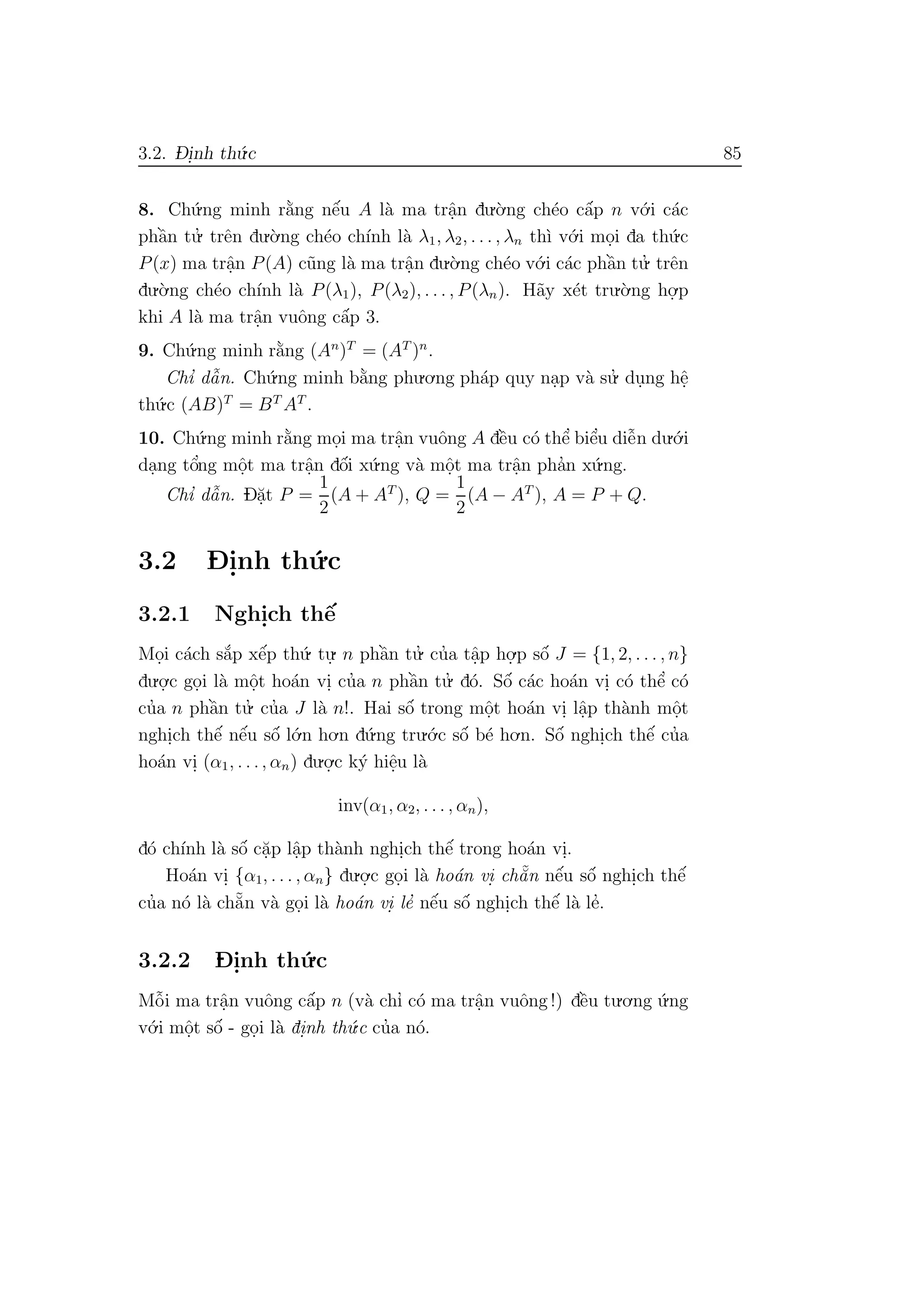 3.2. D- i.nh th´u.c 85
8. Ch´u.ng minh r˘a`ng nˆe´u A l`a ma trˆa.n du.`o.ng ch´eo cˆa´p n v´o.i c´ac
phˆa`n tu.’ trˆen du.`o.ng ch´eo ch´ınh l`a λ1, λ2, . . . , λn th`ı v´o.i mo.i da th´u.c
P(x) ma trˆa.n P(A) c˜ung l`a ma trˆa.n du.`o.ng ch´eo v´o.i c´ac phˆa`n tu.’ trˆen
du.`o.ng ch´eo ch´ınh l`a P(λ1), P(λ2), . . . , P(λn). H˜ay x´et tru.`o.ng ho.
.p
khi A l`a ma trˆa.n vuˆong cˆa´p 3.
9. Ch´u.ng minh r˘a`ng (An
)T
= (AT
)n
.
Chı’ dˆa˜n. Ch´u.ng minh b˘a`ng phu.o.ng ph´ap quy na.p v`a su.’ du.ng hˆe.
th´u.c (AB)T
= BT
AT
.
10. Ch´u.ng minh r˘a`ng mo.i ma trˆa.n vuˆong A dˆe`u c´o thˆe’ biˆe’u diˆe˜n du.´o.i
da.ng tˆo’ng mˆo.t ma trˆa.n dˆo´i x´u.ng v`a mˆo.t ma trˆa.n pha’n x´u.ng.
Chı’ dˆa˜n. D˘a.t P =
1
2
(A + AT
), Q =
1
2
(A − AT
), A = P + Q.
3.2 D- i.nh th´u.c
3.2.1 Nghi.ch thˆe´
Mo.i c´ach s˘a´p xˆe´p th´u. tu.
. n phˆa`n tu.’ cu’a tˆa.p ho.
.p sˆo´ J = {1, 2, . . . , n}
du.o.
.c go.i l`a mˆo.t ho´an vi. cu’a n phˆa`n tu.’ d´o. Sˆo´ c´ac ho´an vi. c´o thˆe’ c´o
cu’a n phˆa`n tu.’ cu’a J l`a n!. Hai sˆo´ trong mˆo.t ho´an vi. lˆa.p th`anh mˆo.t
nghi.ch thˆe´ nˆe´u sˆo´ l´o.n ho.n d´u.ng tru.´o.c sˆo´ b´e ho.n. Sˆo´ nghi.ch thˆe´ cu’a
ho´an vi. (α1, . . ., αn) du.o.
.c k´y hiˆe.u l`a
inv(α1, α2, . . . , αn),
d´o ch´ınh l`a sˆo´ c˘a.p lˆa.p th`anh nghi.ch thˆe´ trong ho´an vi..
Ho´an vi. {α1, . . . , αn} du.o.
.c go.i l`a ho´an vi. ch˘a˜n nˆe´u sˆo´ nghi.ch thˆe´
cu’a n´o l`a ch˘a˜n v`a go.i l`a ho´an vi. le’ nˆe´u sˆo´ nghi.ch thˆe´ l`a le’.
3.2.2 D- i.nh th´u.c
Mˆo˜i ma trˆa.n vuˆong cˆa´p n (v`a chı’ c´o ma trˆa.n vuˆong !) dˆe`u tu.o.ng ´u.ng
v´o.i mˆo.t sˆo´ - go.i l`a di.nh th´u.c cu’a n´o.
 
