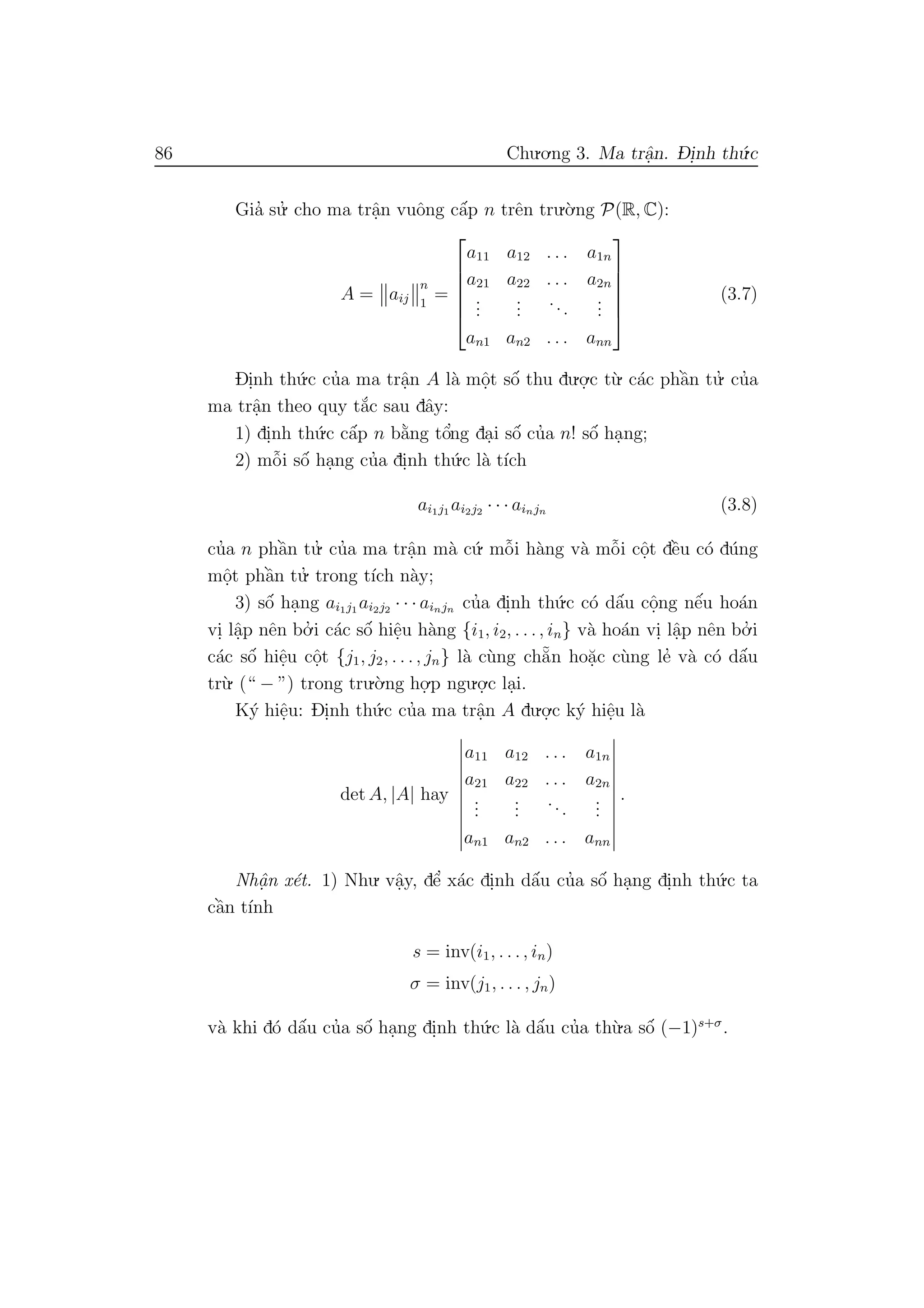 86 Chu.o.ng 3. Ma trˆa.n. D- i.nh th´u.c
Gia’ su.’ cho ma trˆa.n vuˆong cˆa´p n trˆen tru.`o.ng P(R, C):
A = aij
n
1
=






a11 a12 . . . a1n
a21 a22 . . . a2n
...
...
...
...
an1 an2 . . . ann






(3.7)
Di.nh th´u.c cu’a ma trˆa.n A l`a mˆo.t sˆo´ thu du.o.
.c t`u. c´ac phˆa`n tu.’ cu’a
ma trˆa.n theo quy t˘a´c sau dˆay:
1) di.nh th´u.c cˆa´p n b˘a`ng tˆo’ng da.i sˆo´ cu’a n! sˆo´ ha.ng;
2) mˆo˜i sˆo´ ha.ng cu’a di.nh th´u.c l`a t´ıch
ai1j1 ai2j2 · · · ainjn (3.8)
cu’a n phˆa`n tu.’ cu’a ma trˆa.n m`a c´u. mˆo˜i h`ang v`a mˆo˜i cˆo.t dˆe`u c´o d´ung
mˆo.t phˆa`n tu.’ trong t´ıch n`ay;
3) sˆo´ ha.ng ai1j1 ai2j2 · · · ainjn cu’a di.nh th´u.c c´o dˆa´u cˆo.ng nˆe´u ho´an
vi. lˆa.p nˆen bo.’ i c´ac sˆo´ hiˆe.u h`ang {i1, i2, . . ., in} v`a ho´an vi. lˆa.p nˆen bo.’ i
c´ac sˆo´ hiˆe.u cˆo.t {j1, j2, . . ., jn} l`a c`ung ch˘a˜n ho˘a.c c`ung le’ v`a c´o dˆa´u
tr`u. (“ − ”) trong tru.`o.ng ho.
.p ngu.o.
.c la.i.
K´y hiˆe.u: Di.nh th´u.c cu’a ma trˆa.n A du.o.
.c k´y hiˆe.u l`a
det A, |A| hay
a11 a12 . . . a1n
a21 a22 . . . a2n
...
...
...
...
an1 an2 . . . ann
.
Nhˆa. n x´et. 1) Nhu. vˆa.y, dˆe’ x´ac di.nh dˆa´u cu’a sˆo´ ha.ng di.nh th´u.c ta
cˆa`n t´ınh
s = inv(i1, . . ., in)
σ = inv(j1, . . . , jn)
v`a khi d´o dˆa´u cu’a sˆo´ ha.ng di.nh th´u.c l`a dˆa´u cu’a th`u.a sˆo´ (−1)s+σ
.
 