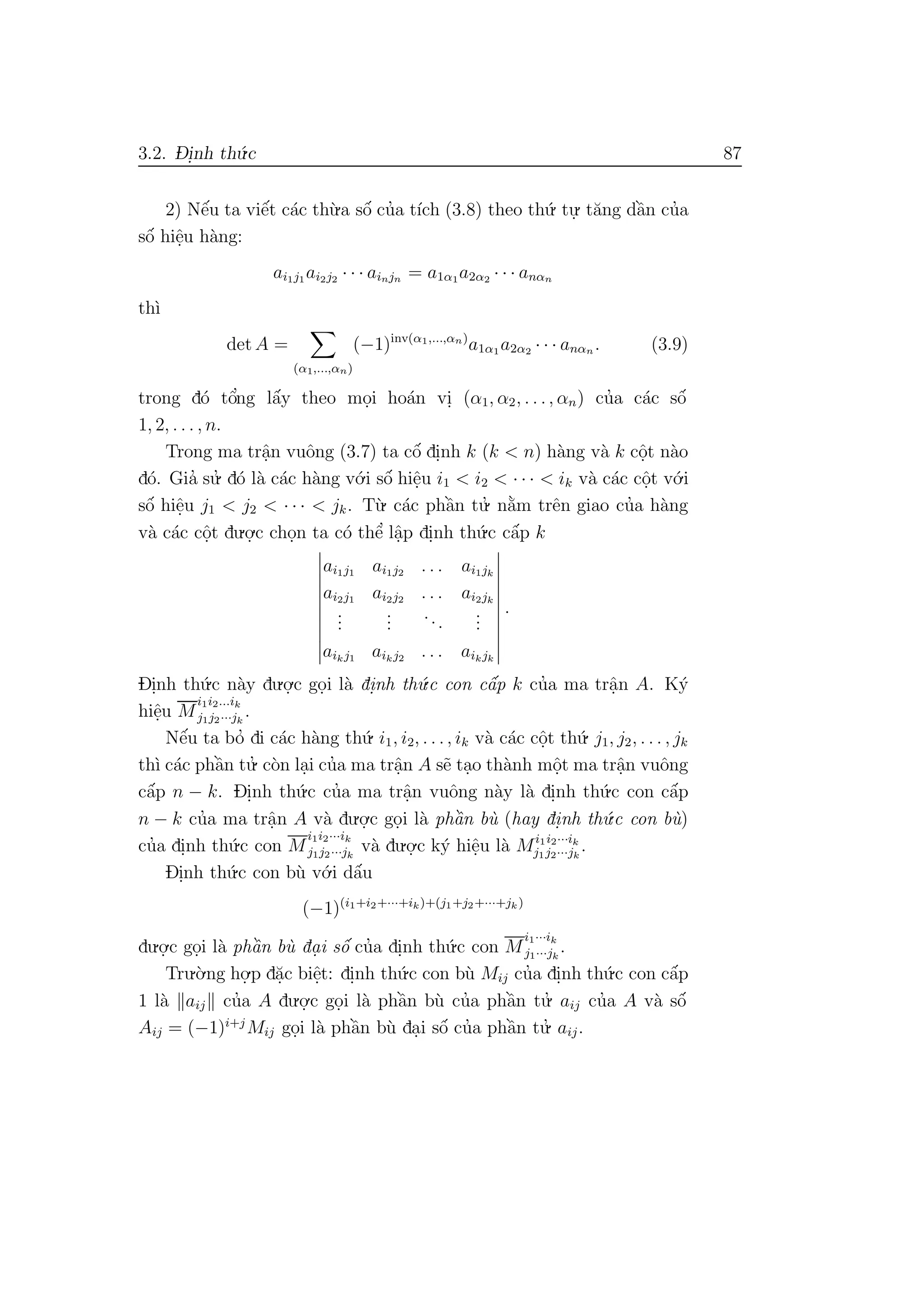 3.2. D- i.nh th´u.c 87
2) Nˆe´u ta viˆe´t c´ac th`u.a sˆo´ cu’a t´ıch (3.8) theo th´u. tu.
. t˘ang dˆa`n cu’a
sˆo´ hiˆe.u h`ang:
ai1j1 ai2j2 · · · ainjn = a1α1a2α2 · · · anαn
th`ı
det A =
(α1,...,αn)
(−1)inv(α1,...,αn)
a1α1 a2α2 · · · anαn . (3.9)
trong d´o tˆo’ng lˆa´y theo mo.i ho´an vi. (α1, α2, . . ., αn) cu’a c´ac sˆo´
1, 2, . . . , n.
Trong ma trˆa.n vuˆong (3.7) ta cˆo´ di.nh k (k < n) h`ang v`a k cˆo.t n`ao
d´o. Gia’ su.’ d´o l`a c´ac h`ang v´o.i sˆo´ hiˆe.u i1 < i2 < · · · < ik v`a c´ac cˆo.t v´o.i
sˆo´ hiˆe.u j1 < j2 < · · · < jk. T`u. c´ac phˆa`n tu.’ n˘a`m trˆen giao cu’a h`ang
v`a c´ac cˆo.t du.o.
.c cho.n ta c´o thˆe’ lˆa.p di.nh th´u.c cˆa´p k
ai1j1 ai1j2 . . . ai1jk
ai2j1 ai2j2 . . . ai2jk
...
...
...
...
aikj1 aikj2 . . . aikjk
.
Di.nh th´u.c n`ay du.o.
.c go.i l`a di.nh th´u.c con cˆa´p k cu’a ma trˆa.n A. K´y
hiˆe.u M
i1i2...ik
j1j2···jk
.
Nˆe´u ta bo’ di c´ac h`ang th´u. i1, i2, . . ., ik v`a c´ac cˆo.t th´u. j1, j2, . . . , jk
th`ı c´ac phˆa`n tu.’ c`on la.i cu’a ma trˆa.n A s˜e ta.o th`anh mˆo.t ma trˆa.n vuˆong
cˆa´p n − k. Di.nh th´u.c cu’a ma trˆa.n vuˆong n`ay l`a di.nh th´u.c con cˆa´p
n − k cu’a ma trˆa.n A v`a du.o.
.c go.i l`a phˆa`n b`u (hay di.nh th´u.c con b`u)
cu’a di.nh th´u.c con M
i1i2···ik
j1j2···jk
v`a du.o.
.c k´y hiˆe.u l`a Mi1i2···ik
j1j2···jk
.
Di.nh th´u.c con b`u v´o.i dˆa´u
(−1)(i1+i2+···+ik)+(j1+j2+···+jk )
du.o.
.c go.i l`a phˆa`n b`u da. i sˆo´ cu’a di.nh th´u.c con M
i1···ik
j1···jk
.
Tru.`o.ng ho.
.p d˘a.c biˆe.t: di.nh th´u.c con b`u Mij cu’a di.nh th´u.c con cˆa´p
1 l`a aij cu’a A du.o.
.c go.i l`a phˆa`n b`u cu’a phˆa`n tu.’ aij cu’a A v`a sˆo´
Aij = (−1)i+j
Mij go.i l`a phˆa`n b`u da.i sˆo´ cu’a phˆa`n tu.’ aij.
 