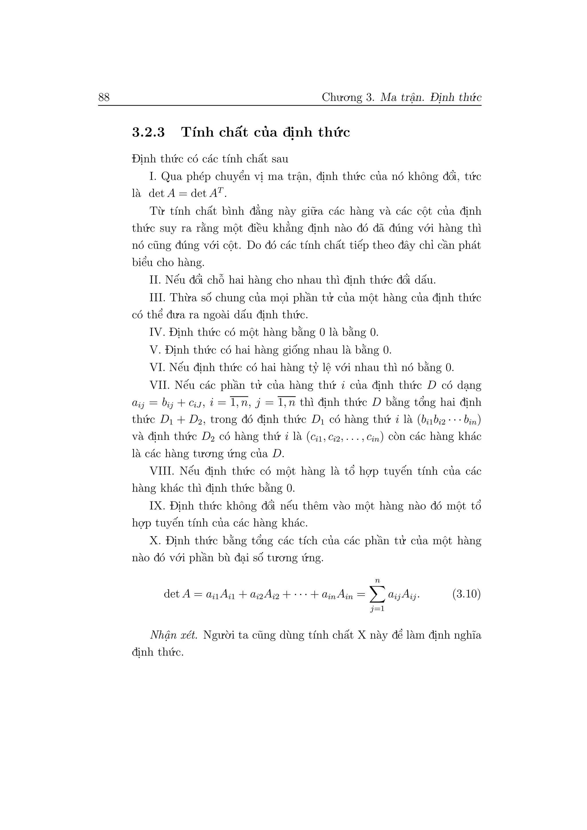 88 Chu.o.ng 3. Ma trˆa.n. D- i.nh th´u.c
3.2.3 T´ınh chˆa´t cu’a di.nh th´u.c
Di.nh th´u.c c´o c´ac t´ınh chˆa´t sau
I. Qua ph´ep chuyˆe’n vi. ma trˆa.n, di.nh th´u.c cu’a n´o khˆong dˆo’i, t´u.c
l`a det A = det AT
.
T`u. t´ınh chˆa´t b`ınh d˘a’ng n`ay gi˜u.a c´ac h`ang v`a c´ac cˆo.t cu’a di.nh
th´u.c suy ra r˘a`ng mˆo.t diˆe`u kh˘a’ng di.nh n`ao d´o d˜a d´ung v´o.i h`ang th`ı
n´o c˜ung d´ung v´o.i cˆo.t. Do d´o c´ac t´ınh chˆa´t tiˆe´p theo dˆay chı’ cˆa`n ph´at
biˆe’u cho h`ang.
II. Nˆe´u dˆo’i chˆo˜ hai h`ang cho nhau th`ı di.nh th´u.c dˆo’i dˆa´u.
III. Th`u.a sˆo´ chung cu’a mo.i phˆa`n tu.’ cu’a mˆo.t h`ang cu’a di.nh th´u.c
c´o thˆe’ du.a ra ngo`ai dˆa´u di.nh th´u.c.
IV. Di.nh th´u.c c´o mˆo.t h`ang b˘a`ng 0 l`a b˘a`ng 0.
V. Di.nh th´u.c c´o hai h`ang giˆo´ng nhau l`a b˘a`ng 0.
VI. Nˆe´u di.nh th´u.c c´o hai h`ang ty’ lˆe. v´o.i nhau th`ı n´o b˘a`ng 0.
VII. Nˆe´u c´ac phˆa`n tu.’ cu’a h`ang th´u. i cu’a di.nh th´u.c D c´o da.ng
aij = bij + ciJ , i = 1, n, j = 1, n th`ı di.nh th´u.c D b˘a`ng tˆo’ng hai di.nh
th´u.c D1 + D2, trong d´o di.nh th´u.c D1 c´o h`ang th´u. i l`a (bi1bi2 · · · bin)
v`a di.nh th´u.c D2 c´o h`ang th´u. i l`a (ci1, ci2, . . . , cin) c`on c´ac h`ang kh´ac
l`a c´ac h`ang tu.o.ng ´u.ng cu’a D.
VIII. Nˆe´u di.nh th´u.c c´o mˆo.t h`ang l`a tˆo’ ho.
.p tuyˆe´n t´ınh cu’a c´ac
h`ang kh´ac th`ı di.nh th´u.c b˘a`ng 0.
IX. Di.nh th´u.c khˆong dˆo’i nˆe´u thˆem v`ao mˆo.t h`ang n`ao d´o mˆo.t tˆo’
ho.
.p tuyˆe´n t´ınh cu’a c´ac h`ang kh´ac.
X. Di.nh th´u.c b˘a`ng tˆo’ng c´ac t´ıch cu’a c´ac phˆa`n tu.’ cu’a mˆo.t h`ang
n`ao d´o v´o.i phˆa`n b`u da.i sˆo´ tu.o.ng ´u.ng.
det A = ai1Ai1 + ai2Ai2 + · · · + ainAin =
n
j=1
aijAij. (3.10)
Nhˆa. n x´et. Ngu.`o.i ta c˜ung d`ung t´ınh chˆa´t X n`ay dˆe’ l`am di.nh ngh˜ıa
di.nh th´u.c.
 