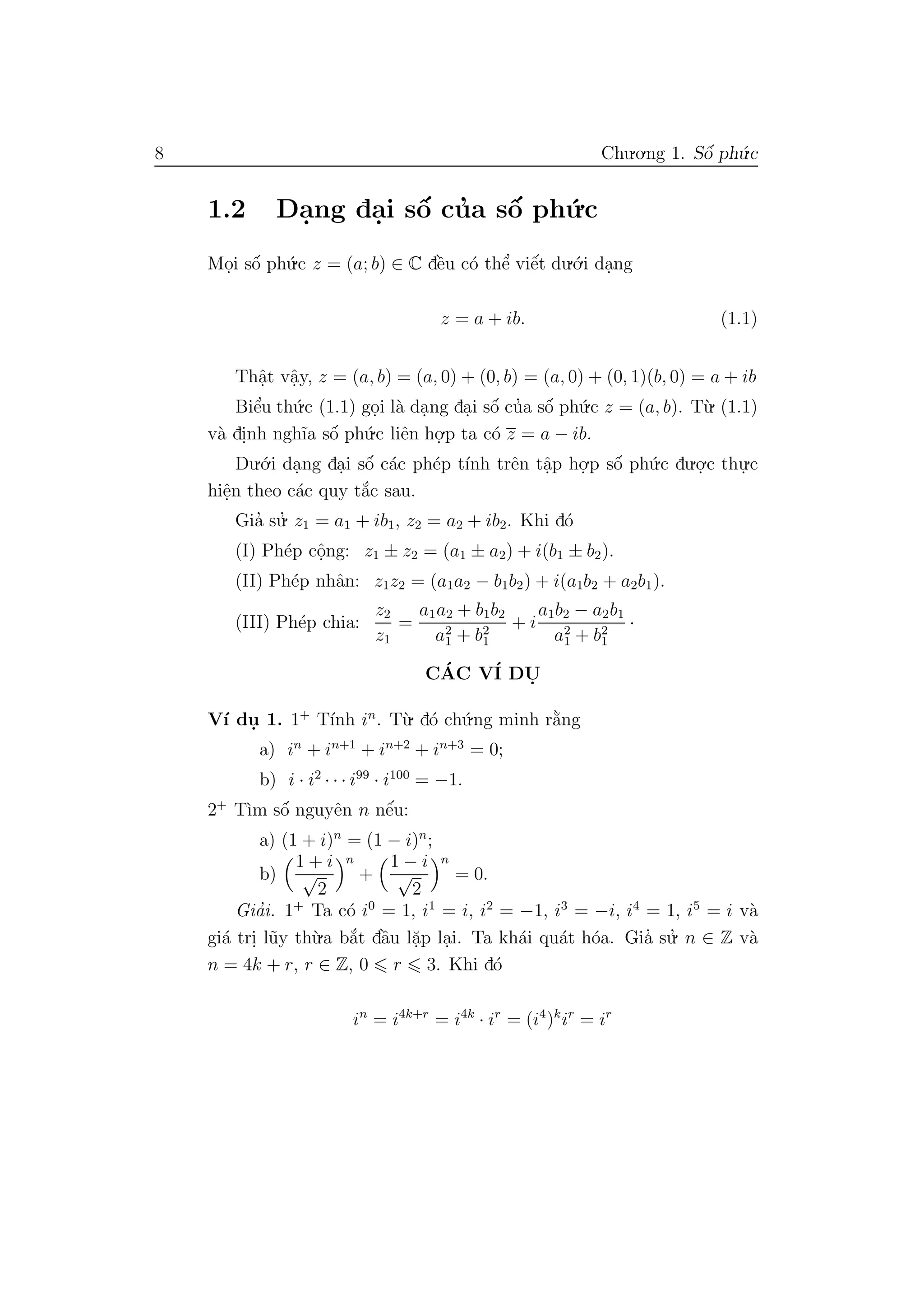 8 Chu.o.ng 1. Sˆo´ ph´u.c
1.2 Da.ng da.i sˆo´ cu’a sˆo´ ph´u.c
Mo.i sˆo´ ph´u.c z = (a; b) ∈ C dˆe`u c´o thˆe’ viˆe´t du.´o.i da.ng
z = a + ib. (1.1)
Thˆa.t vˆa.y, z = (a, b) = (a, 0) + (0, b) = (a, 0) + (0, 1)(b, 0) = a + ib
Biˆe’u th´u.c (1.1) go.i l`a da.ng da.i sˆo´ cu’a sˆo´ ph´u.c z = (a, b). T`u. (1.1)
v`a di.nh ngh˜ıa sˆo´ ph´u.c liˆen ho.
.p ta c´o z = a − ib.
Du.´o.i da.ng da.i sˆo´ c´ac ph´ep t´ınh trˆen tˆa.p ho.
.p sˆo´ ph´u.c du.o.
.c thu.
.c
hiˆe.n theo c´ac quy t˘a´c sau.
Gia’ su.’ z1 = a1 + ib1, z2 = a2 + ib2. Khi d´o
(I) Ph´ep cˆo.ng: z1 ± z2 = (a1 ± a2) + i(b1 ± b2).
(II) Ph´ep nhˆan: z1z2 = (a1a2 − b1b2) + i(a1b2 + a2b1).
(III) Ph´ep chia:
z2
z1
=
a1a2 + b1b2
a2
1 + b2
1
+ i
a1b2 − a2b1
a2
1 + b2
1
·
C´AC V´I DU.
V´ı du. 1. 1+
T´ınh in
. T`u. d´o ch´u.ng minh r˘a`ng
a) in
+ in+1
+ in+2
+ in+3
= 0;
b) i · i2
· · · i99
· i100
= −1.
2+
T`ım sˆo´ nguyˆen n nˆe´u:
a) (1 + i)n
= (1 − i)n
;
b)
1 + i
√
2
n
+
1 − i
√
2
n
= 0.
Gia’i. 1+
Ta c´o i0
= 1, i1
= i, i2
= −1, i3
= −i, i4
= 1, i5
= i v`a
gi´a tri. l˜uy th`u.a b˘a´t dˆa`u l˘a.p la.i. Ta kh´ai qu´at h´oa. Gia’ su.’ n ∈ Z v`a
n = 4k + r, r ∈ Z, 0 r 3. Khi d´o
in
= i4k+r
= i4k
· ir
= (i4
)k
ir
= ir
 