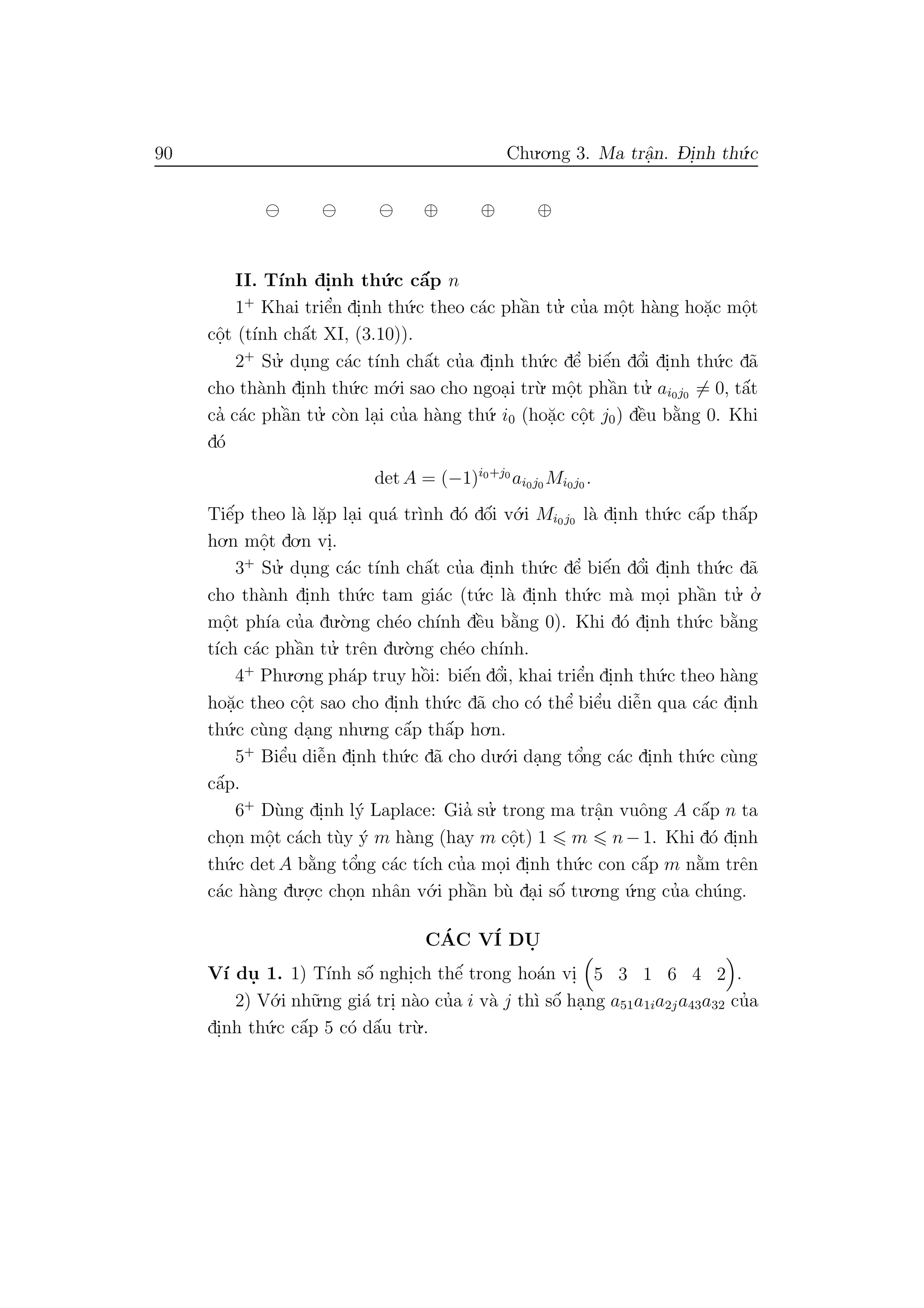 90 Chu.o.ng 3. Ma trˆa.n. D- i.nh th´u.c
⊕ ⊕ ⊕
II. T´ınh di.nh th´u.c cˆa´p n
1+
Khai triˆe’n di.nh th´u.c theo c´ac phˆa`n tu.’ cu’a mˆo.t h`ang ho˘a.c mˆo.t
cˆo.t (t´ınh chˆa´t XI, (3.10)).
2+
Su.’ du.ng c´ac t´ınh chˆa´t cu’a di.nh th´u.c dˆe’ biˆe´n dˆo’i di.nh th´u.c d˜a
cho th`anh di.nh th´u.c m´o.i sao cho ngoa.i tr`u. mˆo.t phˆa`n tu.’ ai0j0 = 0, tˆa´t
ca’ c´ac phˆa`n tu.’ c`on la.i cu’a h`ang th´u. i0 (ho˘a.c cˆo.t j0) dˆe`u b˘a`ng 0. Khi
d´o
det A = (−1)i0+j0
ai0j0 Mi0j0 .
Tiˆe´p theo l`a l˘a.p la.i qu´a tr`ınh d´o dˆo´i v´o.i Mi0j0 l`a di.nh th´u.c cˆa´p thˆa´p
ho.n mˆo.t do.n vi..
3+
Su.’ du.ng c´ac t´ınh chˆa´t cu’a di.nh th´u.c dˆe’ biˆe´n dˆo’i di.nh th´u.c d˜a
cho th`anh di.nh th´u.c tam gi´ac (t´u.c l`a di.nh th´u.c m`a mo.i phˆa`n tu.’ o.’
mˆo.t ph´ıa cu’a du.`o.ng ch´eo ch´ınh dˆe`u b˘a`ng 0). Khi d´o di.nh th´u.c b˘a`ng
t´ıch c´ac phˆa`n tu.’ trˆen du.`o.ng ch´eo ch´ınh.
4+
Phu.o.ng ph´ap truy hˆo`i: biˆe´n dˆo’i, khai triˆe’n di.nh th´u.c theo h`ang
ho˘a.c theo cˆo.t sao cho di.nh th´u.c d˜a cho c´o thˆe’ biˆe’u diˆe˜n qua c´ac di.nh
th´u.c c`ung da.ng nhu.ng cˆa´p thˆa´p ho.n.
5+
Biˆe’u diˆe˜n di.nh th´u.c d˜a cho du.´o.i da.ng tˆo’ng c´ac di.nh th´u.c c`ung
cˆa´p.
6+
D`ung di.nh l´y Laplace: Gia’ su.’ trong ma trˆa.n vuˆong A cˆa´p n ta
cho.n mˆo.t c´ach t`uy ´y m h`ang (hay m cˆo.t) 1 m n−1. Khi d´o di.nh
th´u.c det A b˘a`ng tˆo’ng c´ac t´ıch cu’a mo.i di.nh th´u.c con cˆa´p m n˘a`m trˆen
c´ac h`ang du.o.
.c cho.n nhˆan v´o.i phˆa`n b`u da.i sˆo´ tu.o.ng ´u.ng cu’a ch´ung.
C´AC V´I DU.
V´ı du. 1. 1) T´ınh sˆo´ nghi.ch thˆe´ trong ho´an vi. 5 3 1 6 4 2 .
2) V´o.i nh˜u.ng gi´a tri. n`ao cu’a i v`a j th`ı sˆo´ ha.ng a51a1ia2ja43a32 cu’a
di.nh th´u.c cˆa´p 5 c´o dˆa´u tr`u..
 
