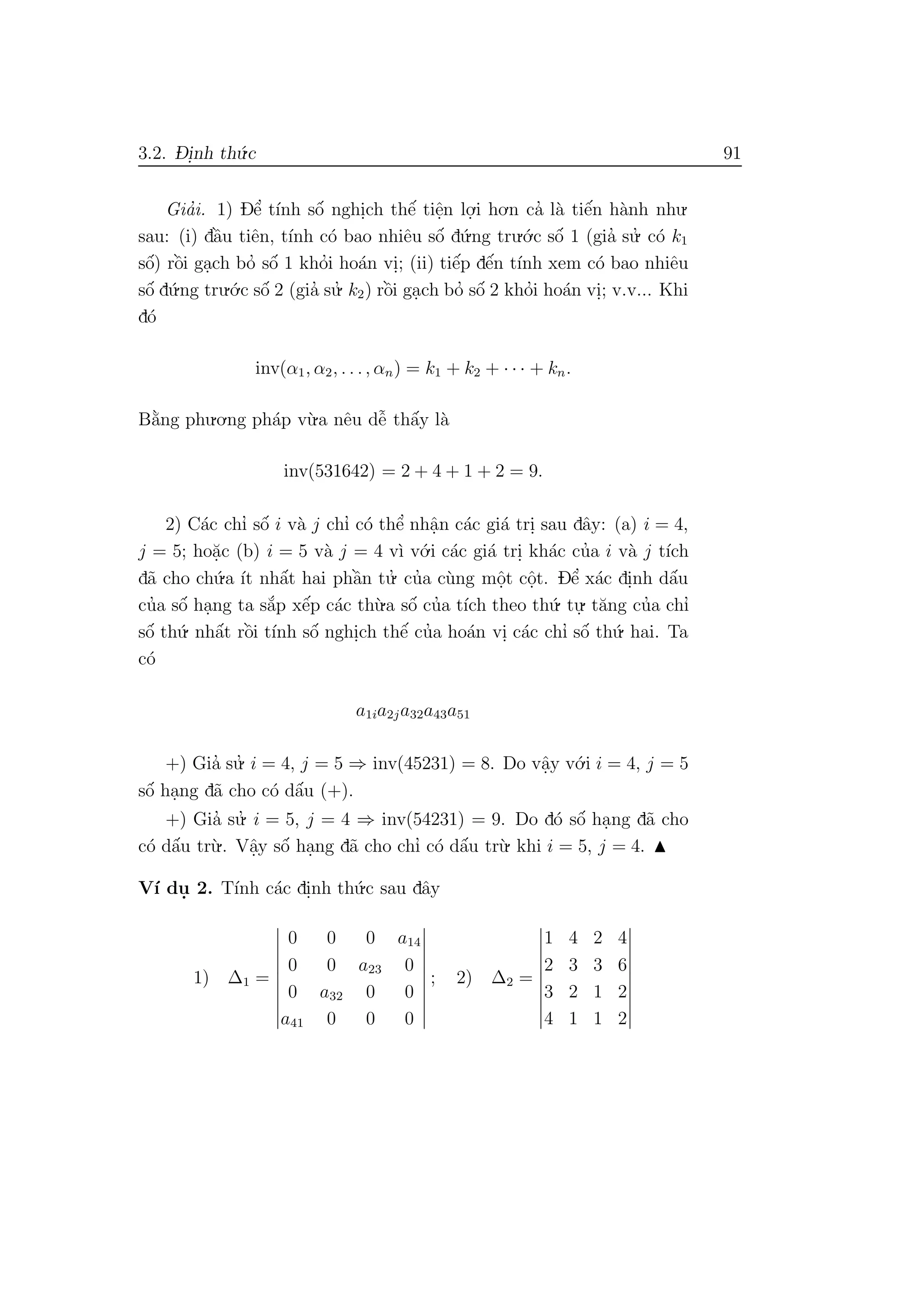 3.2. D- i.nh th´u.c 91
Gia’i. 1) Dˆe’ t´ınh sˆo´ nghi.ch thˆe´ tiˆe.n lo.
.i ho.n ca’ l`a tiˆe´n h`anh nhu.
sau: (i) dˆa`u tiˆen, t´ınh c´o bao nhiˆeu sˆo´ d´u.ng tru.´o.c sˆo´ 1 (gia’ su.’ c´o k1
sˆo´) rˆo`i ga.ch bo’ sˆo´ 1 kho’i ho´an vi.; (ii) tiˆe´p dˆe´n t´ınh xem c´o bao nhiˆeu
sˆo´ d´u.ng tru.´o.c sˆo´ 2 (gia’ su.’ k2) rˆo`i ga.ch bo’ sˆo´ 2 kho’i ho´an vi.; v.v... Khi
d´o
inv(α1, α2, . . ., αn) = k1 + k2 + · · · + kn.
B˘a`ng phu.o.ng ph´ap v`u.a nˆeu dˆe˜ thˆa´y l`a
inv(531642) = 2 + 4 + 1 + 2 = 9.
2) C´ac chı’ sˆo´ i v`a j chı’ c´o thˆe’ nhˆa.n c´ac gi´a tri. sau dˆay: (a) i = 4,
j = 5; ho˘a.c (b) i = 5 v`a j = 4 v`ı v´o.i c´ac gi´a tri. kh´ac cu’a i v`a j t´ıch
d˜a cho ch´u.a ´ıt nhˆa´t hai phˆa`n tu.’ cu’a c`ung mˆo.t cˆo.t. Dˆe’ x´ac di.nh dˆa´u
cu’a sˆo´ ha.ng ta s˘a´p xˆe´p c´ac th`u.a sˆo´ cu’a t´ıch theo th´u. tu.
. t˘ang cu’a chı’
sˆo´ th´u. nhˆa´t rˆo`i t´ınh sˆo´ nghi.ch thˆe´ cu’a ho´an vi. c´ac chı’ sˆo´ th´u. hai. Ta
c´o
a1ia2ja32a43a51
+) Gia’ su.’ i = 4, j = 5 ⇒ inv(45231) = 8. Do vˆa.y v´o.i i = 4, j = 5
sˆo´ ha.ng d˜a cho c´o dˆa´u (+).
+) Gia’ su.’ i = 5, j = 4 ⇒ inv(54231) = 9. Do d´o sˆo´ ha.ng d˜a cho
c´o dˆa´u tr`u.. Vˆa.y sˆo´ ha.ng d˜a cho chı’ c´o dˆa´u tr`u. khi i = 5, j = 4.
V´ı du. 2. T´ınh c´ac di.nh th´u.c sau dˆay
1) ∆1 =
0 0 0 a14
0 0 a23 0
0 a32 0 0
a41 0 0 0
; 2) ∆2 =
1 4 2 4
2 3 3 6
3 2 1 2
4 1 1 2
 